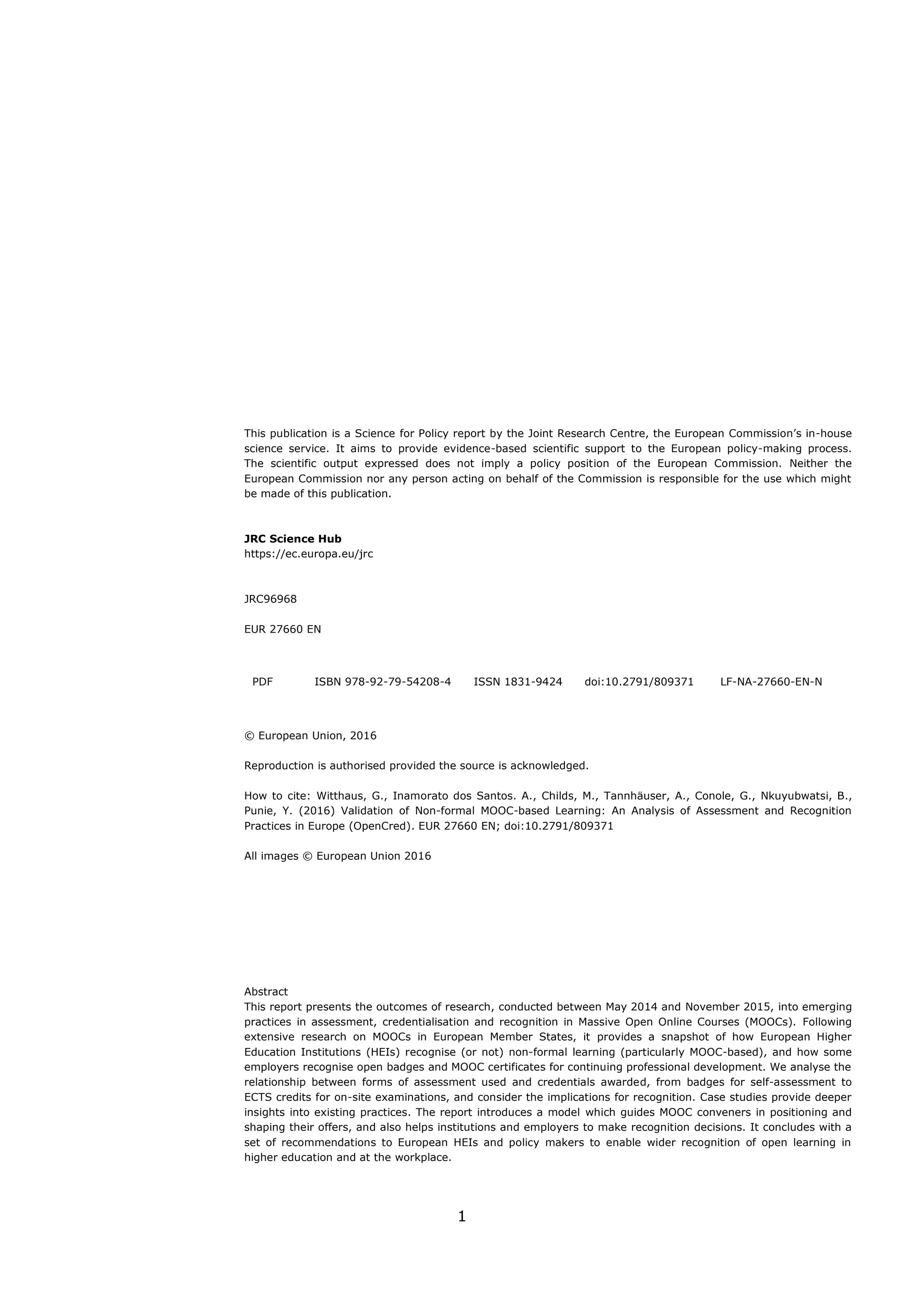 1
This publication is a Science for Policy report by the Joint Research Centre, the European Commission’s in-house
science service. It aims to provide evidence-based scientific support to the European policy-making process.
The scientific output expressed does not imply a policy position of the European Commission. Neither the
European Commission nor any person acting on behalf of the Commission is responsible for the use which might
be made of this publication.
JRC Science Hub
https://ec.europa.eu/jrc
JRC96968
EUR 27660 EN
PDF ISBN 978-92-79-54208-4 ISSN 1831-9424 doi:10.2791/809371 LF-NA-27660-EN-N
© European Union, 2016
Reproduction is authorised provided the source is acknowledged.
How to cite: Witthaus, G., Inamorato dos Santos. A., Childs, M., Tannhäuser, A., Conole, G., Nkuyubwatsi, B.,
Punie, Y. (2016) Validation of Non-formal MOOC-based Learning: An Analysis of Assessment and Recognition
Practices in Europe (OpenCred). EUR 27660 EN; doi:10.2791/809371
All images © European Union 2016
Abstract
This report presents the outcomes of research, conducted between May 2014 and November 2015, into emerging
practices in assessment, credentialisation and recognition in Massive Open Online Courses (MOOCs). Following
extensive research on MOOCs in European Member States, it provides a snapshot of how European Higher
Education Institutions (HEIs) recognise (or not) non-formal learning (particularly MOOC-based), and how some
employers recognise open badges and MOOC certificates for continuing professional development. We analyse the
relationship between forms of assessment used and credentials awarded, from badges for self-assessment to
ECTS credits for on-site examinations, and consider the implications for recognition. Case studies provide deeper
insights into existing practices. The report introduces a model which guides MOOC conveners in positioning and
shaping their offers, and also helps institutions and employers to make recognition decisions. It concludes with a
set of recommendations to European HEIs and policy makers to enable wider recognition of open learning in
higher education and at the workplace.
 