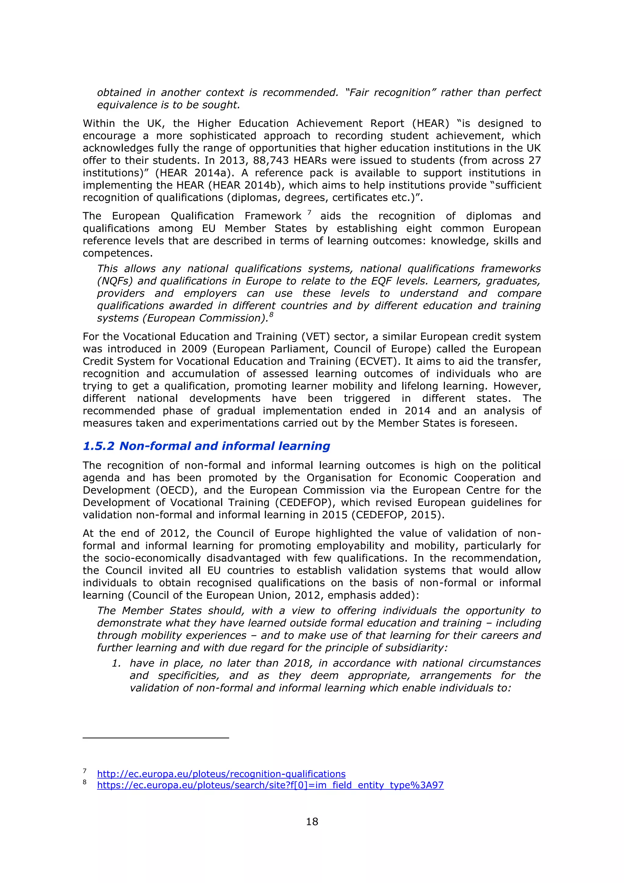 18
obtained in another context is recommended. “Fair recognition” rather than perfect
equivalence is to be sought.
Within the UK, the Higher Education Achievement Report (HEAR) “is designed to
encourage a more sophisticated approach to recording student achievement, which
acknowledges fully the range of opportunities that higher education institutions in the UK
offer to their students. In 2013, 88,743 HEARs were issued to students (from across 27
institutions)” (HEAR 2014a). A reference pack is available to support institutions in
implementing the HEAR (HEAR 2014b), which aims to help institutions provide “sufficient
recognition of qualifications (diplomas, degrees, certificates etc.)”.
The European Qualification Framework 7
aids the recognition of diplomas and
qualifications among EU Member States by establishing eight common European
reference levels that are described in terms of learning outcomes: knowledge, skills and
competences.
This allows any national qualifications systems, national qualifications frameworks
(NQFs) and qualifications in Europe to relate to the EQF levels. Learners, graduates,
providers and employers can use these levels to understand and compare
qualifications awarded in different countries and by different education and training
systems (European Commission).8
For the Vocational Education and Training (VET) sector, a similar European credit system
was introduced in 2009 (European Parliament, Council of Europe) called the European
Credit System for Vocational Education and Training (ECVET). It aims to aid the transfer,
recognition and accumulation of assessed learning outcomes of individuals who are
trying to get a qualification, promoting learner mobility and lifelong learning. However,
different national developments have been triggered in different states. The
recommended phase of gradual implementation ended in 2014 and an analysis of
measures taken and experimentations carried out by the Member States is foreseen.
1.5.2 Non-formal and informal learning
The recognition of non-formal and informal learning outcomes is high on the political
agenda and has been promoted by the Organisation for Economic Cooperation and
Development (OECD), and the European Commission via the European Centre for the
Development of Vocational Training (CEDEFOP), which revised European guidelines for
validation non-formal and informal learning in 2015 (CEDEFOP, 2015).
At the end of 2012, the Council of Europe highlighted the value of validation of non-
formal and informal learning for promoting employability and mobility, particularly for
the socio-economically disadvantaged with few qualifications. In the recommendation,
the Council invited all EU countries to establish validation systems that would allow
individuals to obtain recognised qualifications on the basis of non-formal or informal
learning (Council of the European Union, 2012, emphasis added):
The Member States should, with a view to offering individuals the opportunity to
demonstrate what they have learned outside formal education and training – including
through mobility experiences – and to make use of that learning for their careers and
further learning and with due regard for the principle of subsidiarity:
1. have in place, no later than 2018, in accordance with national circumstances
and specificities, and as they deem appropriate, arrangements for the
validation of non-formal and informal learning which enable individuals to:
7
http://ec.europa.eu/ploteus/recognition-qualifications
8
https://ec.europa.eu/ploteus/search/site?f[0]=im_field_entity_type%3A97
 