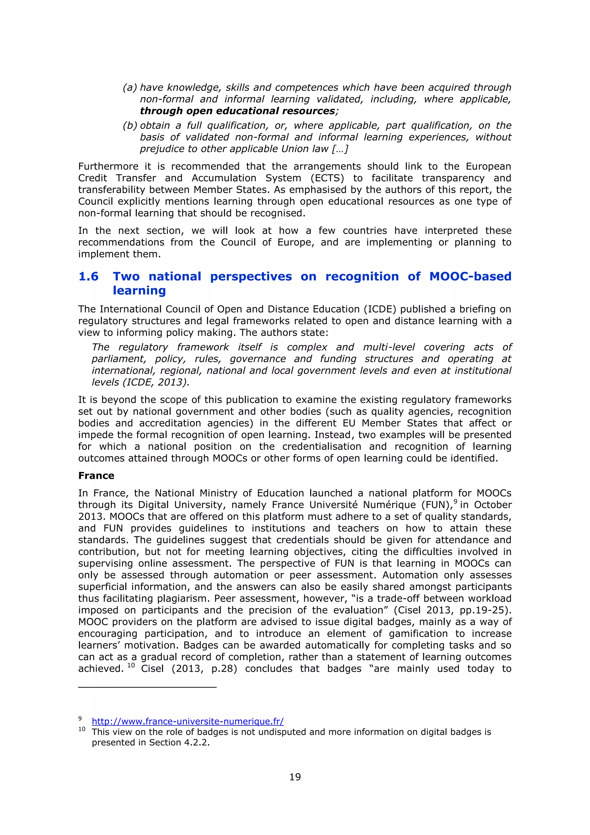 19
(a) have knowledge, skills and competences which have been acquired through
non-formal and informal learning validated, including, where applicable,
through open educational resources;
(b) obtain a full qualification, or, where applicable, part qualification, on the
basis of validated non-formal and informal learning experiences, without
prejudice to other applicable Union law […]
Furthermore it is recommended that the arrangements should link to the European
Credit Transfer and Accumulation System (ECTS) to facilitate transparency and
transferability between Member States. As emphasised by the authors of this report, the
Council explicitly mentions learning through open educational resources as one type of
non-formal learning that should be recognised.
In the next section, we will look at how a few countries have interpreted these
recommendations from the Council of Europe, and are implementing or planning to
implement them.
1.6 Two national perspectives on recognition of MOOC-based
learning
The International Council of Open and Distance Education (ICDE) published a briefing on
regulatory structures and legal frameworks related to open and distance learning with a
view to informing policy making. The authors state:
The regulatory framework itself is complex and multi-level covering acts of
parliament, policy, rules, governance and funding structures and operating at
international, regional, national and local government levels and even at institutional
levels (ICDE, 2013).
It is beyond the scope of this publication to examine the existing regulatory frameworks
set out by national government and other bodies (such as quality agencies, recognition
bodies and accreditation agencies) in the different EU Member States that affect or
impede the formal recognition of open learning. Instead, two examples will be presented
for which a national position on the credentialisation and recognition of learning
outcomes attained through MOOCs or other forms of open learning could be identified.
France
In France, the National Ministry of Education launched a national platform for MOOCs
through its Digital University, namely France Université Numérique (FUN),9
in October
2013. MOOCs that are offered on this platform must adhere to a set of quality standards,
and FUN provides guidelines to institutions and teachers on how to attain these
standards. The guidelines suggest that credentials should be given for attendance and
contribution, but not for meeting learning objectives, citing the difficulties involved in
supervising online assessment. The perspective of FUN is that learning in MOOCs can
only be assessed through automation or peer assessment. Automation only assesses
superficial information, and the answers can also be easily shared amongst participants
thus facilitating plagiarism. Peer assessment, however, “is a trade-off between workload
imposed on participants and the precision of the evaluation” (Cisel 2013, pp.19-25).
MOOC providers on the platform are advised to issue digital badges, mainly as a way of
encouraging participation, and to introduce an element of gamification to increase
learners’ motivation. Badges can be awarded automatically for completing tasks and so
can act as a gradual record of completion, rather than a statement of learning outcomes
achieved. 10
Cisel (2013, p.28) concludes that badges “are mainly used today to
9
http://www.france-universite-numerique.fr/
10
This view on the role of badges is not undisputed and more information on digital badges is
presented in Section 4.2.2.
 