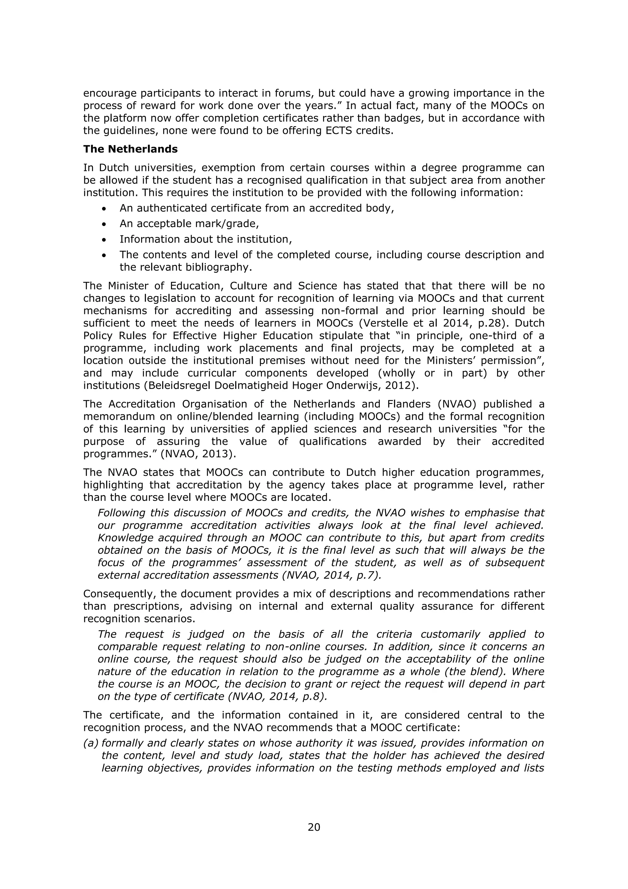20
encourage participants to interact in forums, but could have a growing importance in the
process of reward for work done over the years.” In actual fact, many of the MOOCs on
the platform now offer completion certificates rather than badges, but in accordance with
the guidelines, none were found to be offering ECTS credits.
The Netherlands
In Dutch universities, exemption from certain courses within a degree programme can
be allowed if the student has a recognised qualification in that subject area from another
institution. This requires the institution to be provided with the following information:
An authenticated certificate from an accredited body,
An acceptable mark/grade,
Information about the institution,
The contents and level of the completed course, including course description and
the relevant bibliography.
The Minister of Education, Culture and Science has stated that that there will be no
changes to legislation to account for recognition of learning via MOOCs and that current
mechanisms for accrediting and assessing non-formal and prior learning should be
sufficient to meet the needs of learners in MOOCs (Verstelle et al 2014, p.28). Dutch
Policy Rules for Effective Higher Education stipulate that “in principle, one-third of a
programme, including work placements and final projects, may be completed at a
location outside the institutional premises without need for the Ministers’ permission”,
and may include curricular components developed (wholly or in part) by other
institutions (Beleidsregel Doelmatigheid Hoger Onderwijs, 2012).
The Accreditation Organisation of the Netherlands and Flanders (NVAO) published a
memorandum on online/blended learning (including MOOCs) and the formal recognition
of this learning by universities of applied sciences and research universities “for the
purpose of assuring the value of qualifications awarded by their accredited
programmes.” (NVAO, 2013).
The NVAO states that MOOCs can contribute to Dutch higher education programmes,
highlighting that accreditation by the agency takes place at programme level, rather
than the course level where MOOCs are located.
Following this discussion of MOOCs and credits, the NVAO wishes to emphasise that
our programme accreditation activities always look at the final level achieved.
Knowledge acquired through an MOOC can contribute to this, but apart from credits
obtained on the basis of MOOCs, it is the final level as such that will always be the
focus of the programmes’ assessment of the student, as well as of subsequent
external accreditation assessments (NVAO, 2014, p.7).
Consequently, the document provides a mix of descriptions and recommendations rather
than prescriptions, advising on internal and external quality assurance for different
recognition scenarios.
The request is judged on the basis of all the criteria customarily applied to
comparable request relating to non-online courses. In addition, since it concerns an
online course, the request should also be judged on the acceptability of the online
nature of the education in relation to the programme as a whole (the blend). Where
the course is an MOOC, the decision to grant or reject the request will depend in part
on the type of certificate (NVAO, 2014, p.8).
The certificate, and the information contained in it, are considered central to the
recognition process, and the NVAO recommends that a MOOC certificate:
(a) formally and clearly states on whose authority it was issued, provides information on
the content, level and study load, states that the holder has achieved the desired
learning objectives, provides information on the testing methods employed and lists
 
