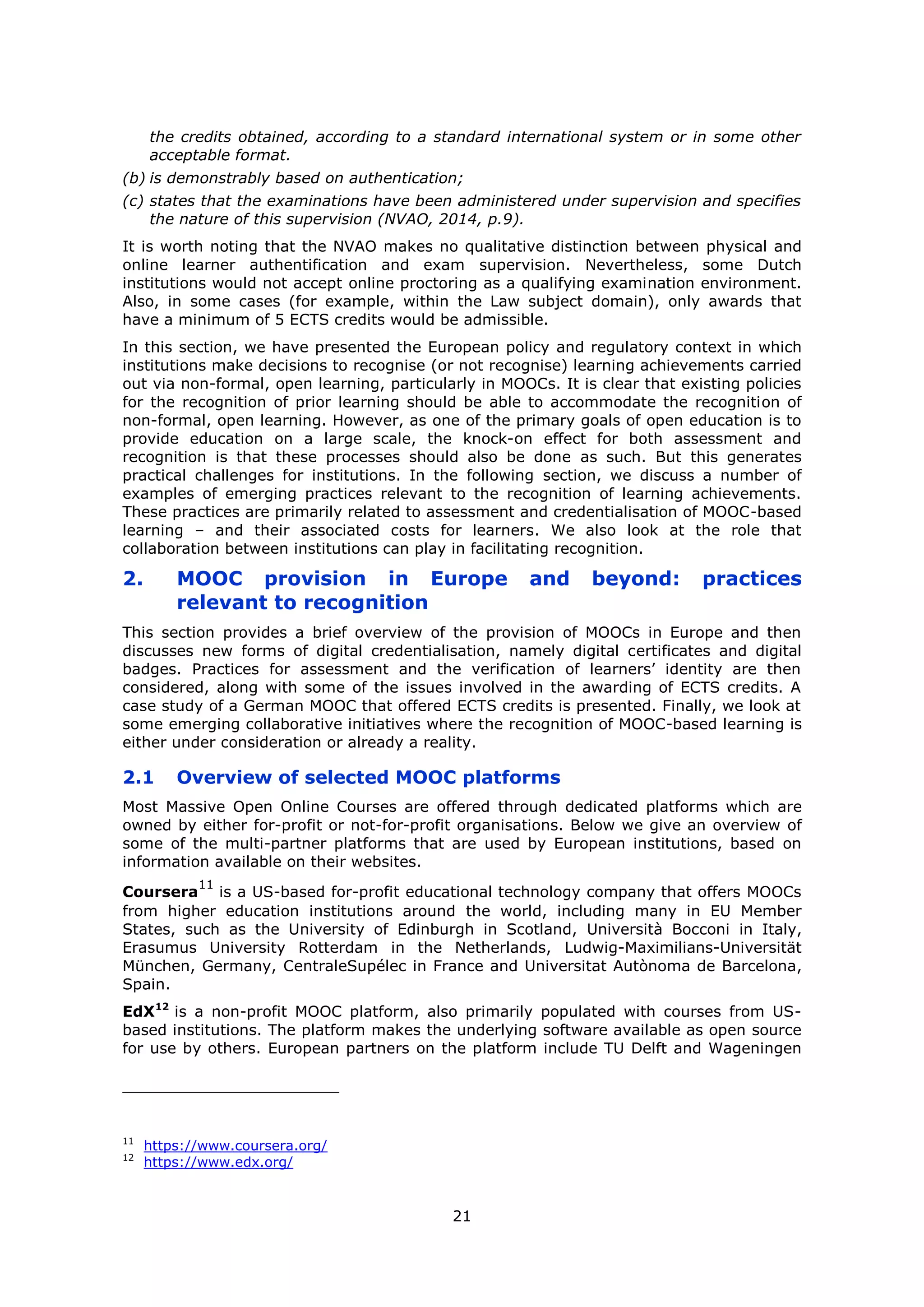 21
the credits obtained, according to a standard international system or in some other
acceptable format.
(b) is demonstrably based on authentication;
(c) states that the examinations have been administered under supervision and specifies
the nature of this supervision (NVAO, 2014, p.9).
It is worth noting that the NVAO makes no qualitative distinction between physical and
online learner authentification and exam supervision. Nevertheless, some Dutch
institutions would not accept online proctoring as a qualifying examination environment.
Also, in some cases (for example, within the Law subject domain), only awards that
have a minimum of 5 ECTS credits would be admissible.
In this section, we have presented the European policy and regulatory context in which
institutions make decisions to recognise (or not recognise) learning achievements carried
out via non-formal, open learning, particularly in MOOCs. It is clear that existing policies
for the recognition of prior learning should be able to accommodate the recognition of
non-formal, open learning. However, as one of the primary goals of open education is to
provide education on a large scale, the knock-on effect for both assessment and
recognition is that these processes should also be done as such. But this generates
practical challenges for institutions. In the following section, we discuss a number of
examples of emerging practices relevant to the recognition of learning achievements.
These practices are primarily related to assessment and credentialisation of MOOC-based
learning – and their associated costs for learners. We also look at the role that
collaboration between institutions can play in facilitating recognition.
2. MOOC provision in Europe and beyond: practices
relevant to recognition
This section provides a brief overview of the provision of MOOCs in Europe and then
discusses new forms of digital credentialisation, namely digital certificates and digital
badges. Practices for assessment and the verification of learners’ identity are then
considered, along with some of the issues involved in the awarding of ECTS credits. A
case study of a German MOOC that offered ECTS credits is presented. Finally, we look at
some emerging collaborative initiatives where the recognition of MOOC-based learning is
either under consideration or already a reality.
2.1 Overview of selected MOOC platforms
Most Massive Open Online Courses are offered through dedicated platforms which are
owned by either for-profit or not-for-profit organisations. Below we give an overview of
some of the multi-partner platforms that are used by European institutions, based on
information available on their websites.
Coursera
11
is a US-based for-profit educational technology company that offers MOOCs
from higher education institutions around the world, including many in EU Member
States, such as the University of Edinburgh in Scotland, Università Bocconi in Italy,
Erasumus University Rotterdam in the Netherlands, Ludwig-Maximilians-Universität
München, Germany, CentraleSupélec in France and Universitat Autònoma de Barcelona,
Spain.
EdX12
is a non-profit MOOC platform, also primarily populated with courses from US-
based institutions. The platform makes the underlying software available as open source
for use by others. European partners on the platform include TU Delft and Wageningen
11
https://www.coursera.org/
12
https://www.edx.org/
 