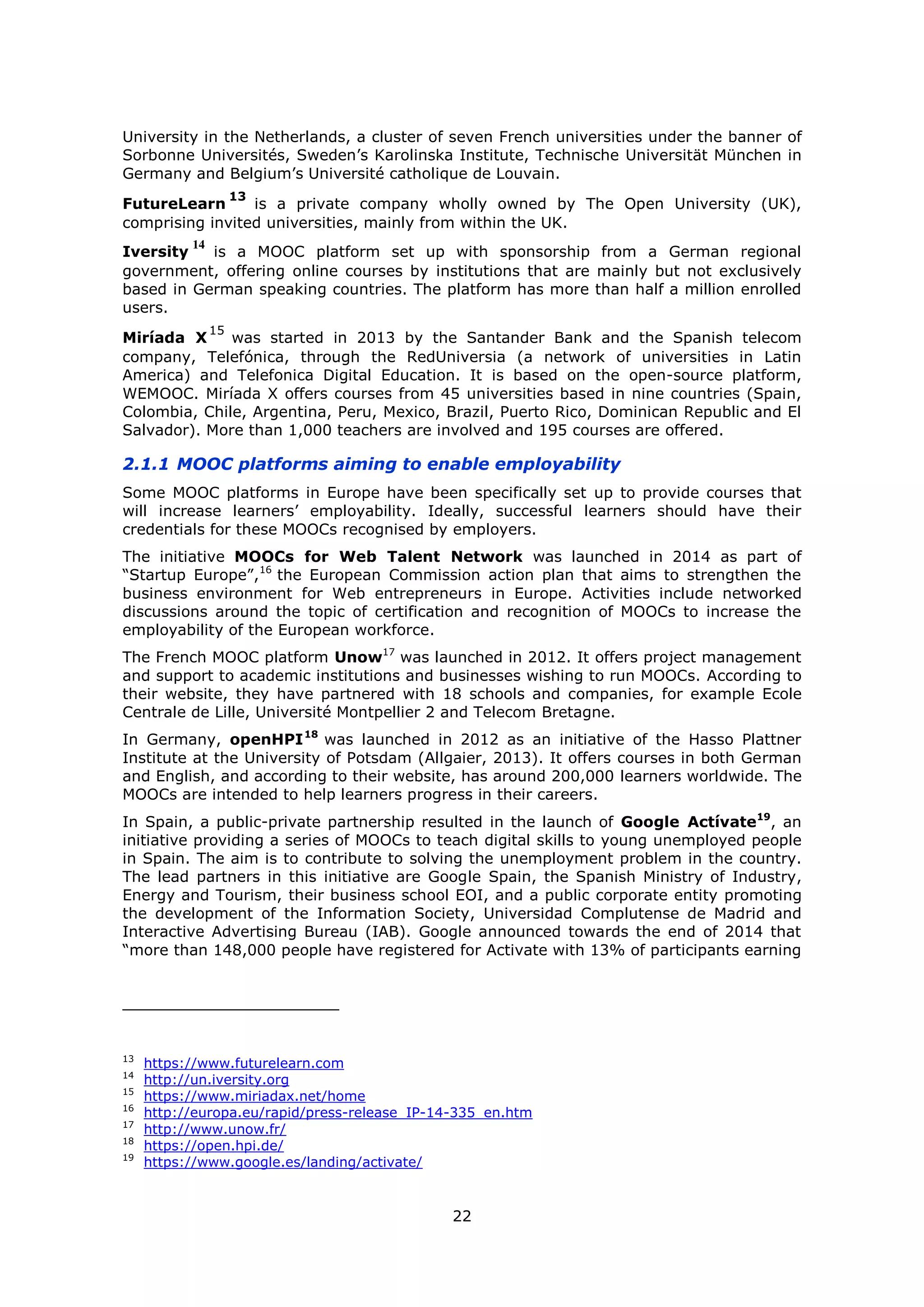 22
University in the Netherlands, a cluster of seven French universities under the banner of
Sorbonne Universités, Sweden’s Karolinska Institute, Technische Universität München in
Germany and Belgium’s Université catholique de Louvain.
FutureLearn
13
is a private company wholly owned by The Open University (UK),
comprising invited universities, mainly from within the UK.
Iversity
14
is a MOOC platform set up with sponsorship from a German regional
government, offering online courses by institutions that are mainly but not exclusively
based in German speaking countries. The platform has more than half a million enrolled
users.
Miríada X
15
was started in 2013 by the Santander Bank and the Spanish telecom
company, Telefónica, through the RedUniversia (a network of universities in Latin
America) and Telefonica Digital Education. It is based on the open-source platform,
WEMOOC. Miríada X offers courses from 45 universities based in nine countries (Spain,
Colombia, Chile, Argentina, Peru, Mexico, Brazil, Puerto Rico, Dominican Republic and El
Salvador). More than 1,000 teachers are involved and 195 courses are offered.
2.1.1 MOOC platforms aiming to enable employability
Some MOOC platforms in Europe have been specifically set up to provide courses that
will increase learners’ employability. Ideally, successful learners should have their
credentials for these MOOCs recognised by employers.
The initiative MOOCs for Web Talent Network was launched in 2014 as part of
“Startup Europe”,16
the European Commission action plan that aims to strengthen the
business environment for Web entrepreneurs in Europe. Activities include networked
discussions around the topic of certification and recognition of MOOCs to increase the
employability of the European workforce.
The French MOOC platform Unow17
was launched in 2012. It offers project management
and support to academic institutions and businesses wishing to run MOOCs. According to
their website, they have partnered with 18 schools and companies, for example Ecole
Centrale de Lille, Université Montpellier 2 and Telecom Bretagne.
In Germany, openHPI18
was launched in 2012 as an initiative of the Hasso Plattner
Institute at the University of Potsdam (Allgaier, 2013). It offers courses in both German
and English, and according to their website, has around 200,000 learners worldwide. The
MOOCs are intended to help learners progress in their careers.
In Spain, a public-private partnership resulted in the launch of Google Actívate19
, an
initiative providing a series of MOOCs to teach digital skills to young unemployed people
in Spain. The aim is to contribute to solving the unemployment problem in the country.
The lead partners in this initiative are Google Spain, the Spanish Ministry of Industry,
Energy and Tourism, their business school EOI, and a public corporate entity promoting
the development of the Information Society, Universidad Complutense de Madrid and
Interactive Advertising Bureau (IAB). Google announced towards the end of 2014 that
“more than 148,000 people have registered for Activate with 13% of participants earning
13
https://www.futurelearn.com
14
http://un.iversity.org
15
https://www.miriadax.net/home
16
http://europa.eu/rapid/press-release_IP-14-335_en.htm
17
http://www.unow.fr/
18
https://open.hpi.de/
19
https://www.google.es/landing/activate/
 