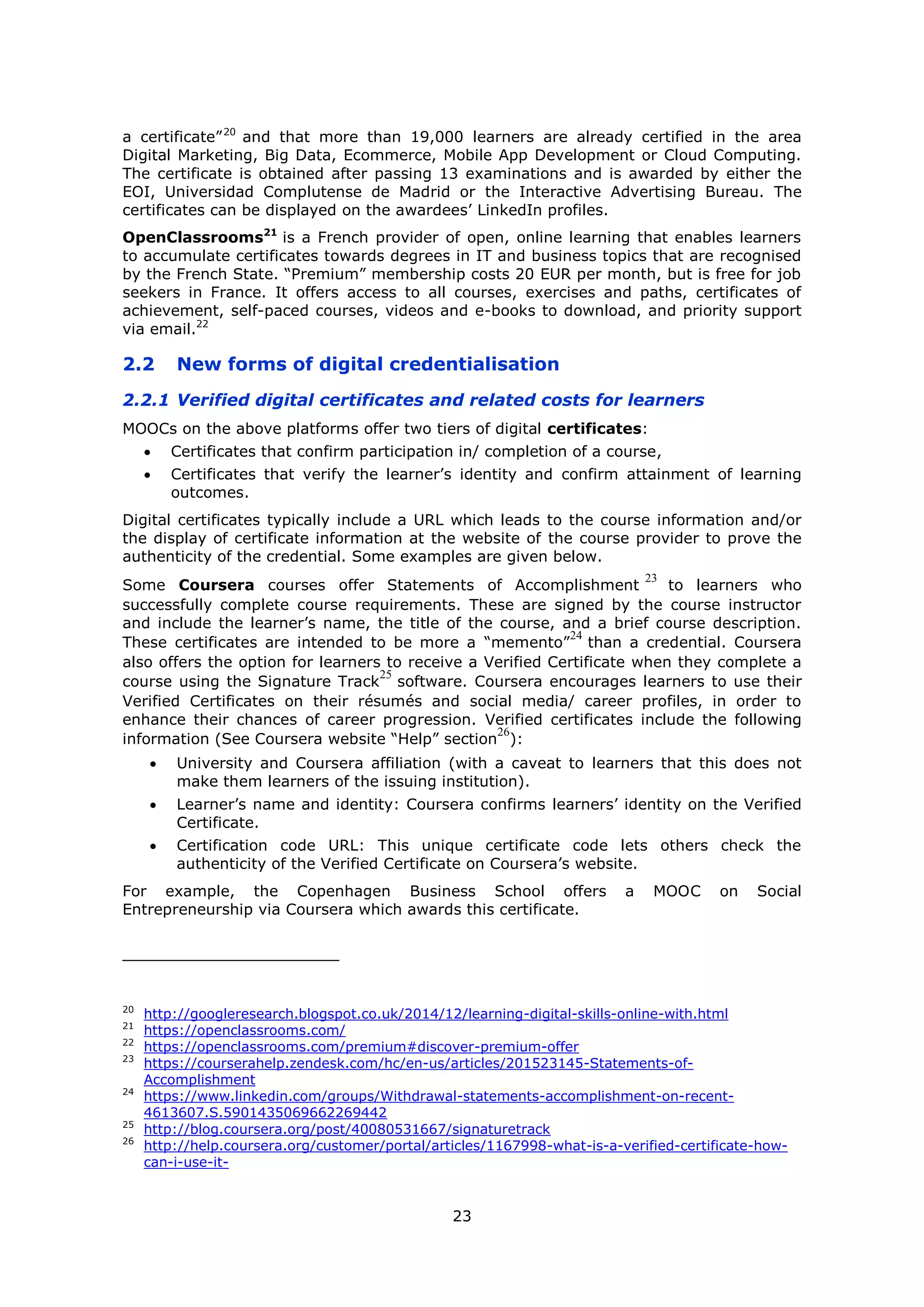 23
a certificate”20
and that more than 19,000 learners are already certified in the area
Digital Marketing, Big Data, Ecommerce, Mobile App Development or Cloud Computing.
The certificate is obtained after passing 13 examinations and is awarded by either the
EOI, Universidad Complutense de Madrid or the Interactive Advertising Bureau. The
certificates can be displayed on the awardees’ LinkedIn profiles.
OpenClassrooms21
is a French provider of open, online learning that enables learners
to accumulate certificates towards degrees in IT and business topics that are recognised
by the French State. “Premium” membership costs 20 EUR per month, but is free for job
seekers in France. It offers access to all courses, exercises and paths, certificates of
achievement, self-paced courses, videos and e-books to download, and priority support
via email.22
2.2 New forms of digital credentialisation
2.2.1 Verified digital certificates and related costs for learners
MOOCs on the above platforms offer two tiers of digital certificates:
Certificates that confirm participation in/ completion of a course,
Certificates that verify the learner’s identity and confirm attainment of learning
outcomes.
Digital certificates typically include a URL which leads to the course information and/or
the display of certificate information at the website of the course provider to prove the
authenticity of the credential. Some examples are given below.
Some Coursera courses offer Statements of Accomplishment
23
to learners who
successfully complete course requirements. These are signed by the course instructor
and include the learner’s name, the title of the course, and a brief course description.
These certificates are intended to be more a “memento”
24
than a credential. Coursera
also offers the option for learners to receive a Verified Certificate when they complete a
course using the Signature Track
25
software. Coursera encourages learners to use their
Verified Certificates on their résumés and social media/ career profiles, in order to
enhance their chances of career progression. Verified certificates include the following
information (See Coursera website “Help” section
26
):
University and Coursera affiliation (with a caveat to learners that this does not
make them learners of the issuing institution).
Learner’s name and identity: Coursera confirms learners’ identity on the Verified
Certificate.
Certification code URL: This unique certificate code lets others check the
authenticity of the Verified Certificate on Coursera’s website.
For example, the Copenhagen Business School offers a MOOC on Social
Entrepreneurship via Coursera which awards this certificate.
20
http://googleresearch.blogspot.co.uk/2014/12/learning-digital-skills-online-with.html
21
https://openclassrooms.com/
22
https://openclassrooms.com/premium#discover-premium-offer
23
https://courserahelp.zendesk.com/hc/en-us/articles/201523145-Statements-of-
Accomplishment
24
https://www.linkedin.com/groups/Withdrawal-statements-accomplishment-on-recent-
4613607.S.5901435069662269442
25
http://blog.coursera.org/post/40080531667/signaturetrack
26
http://help.coursera.org/customer/portal/articles/1167998-what-is-a-verified-certificate-how-
can-i-use-it-
 