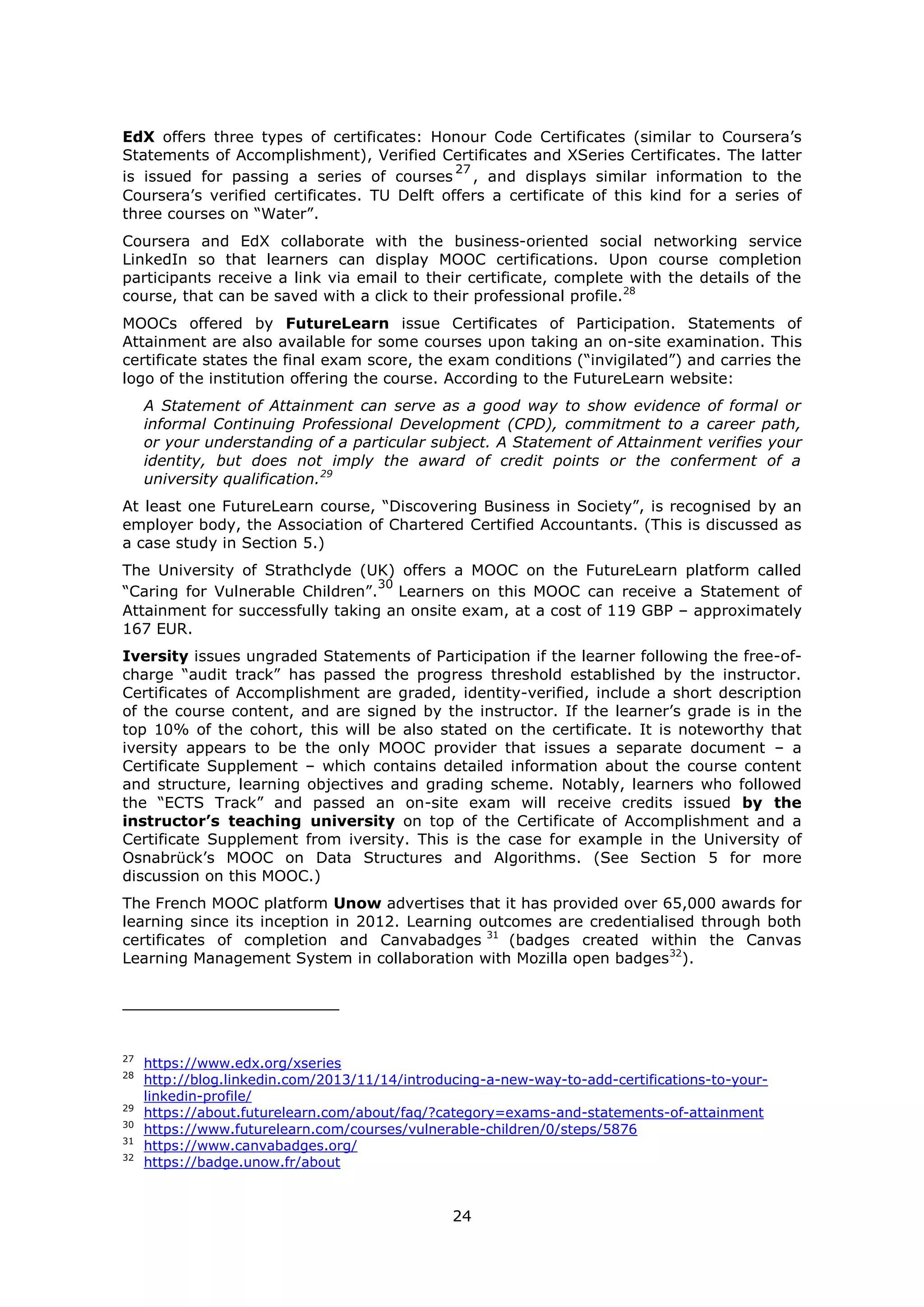24
EdX offers three types of certificates: Honour Code Certificates (similar to Coursera’s
Statements of Accomplishment), Verified Certificates and XSeries Certificates. The latter
is issued for passing a series of courses
27
, and displays similar information to the
Coursera’s verified certificates. TU Delft offers a certificate of this kind for a series of
three courses on “Water”.
Coursera and EdX collaborate with the business-oriented social networking service
LinkedIn so that learners can display MOOC certifications. Upon course completion
participants receive a link via email to their certificate, complete with the details of the
course, that can be saved with a click to their professional profile.28
MOOCs offered by FutureLearn issue Certificates of Participation. Statements of
Attainment are also available for some courses upon taking an on-site examination. This
certificate states the final exam score, the exam conditions (“invigilated”) and carries the
logo of the institution offering the course. According to the FutureLearn website:
A Statement of Attainment can serve as a good way to show evidence of formal or
informal Continuing Professional Development (CPD), commitment to a career path,
or your understanding of a particular subject. A Statement of Attainment verifies your
identity, but does not imply the award of credit points or the conferment of a
university qualification.29
At least one FutureLearn course, “Discovering Business in Society”, is recognised by an
employer body, the Association of Chartered Certified Accountants. (This is discussed as
a case study in Section 5.)
The University of Strathclyde (UK) offers a MOOC on the FutureLearn platform called
“Caring for Vulnerable Children”.
30
Learners on this MOOC can receive a Statement of
Attainment for successfully taking an onsite exam, at a cost of 119 GBP – approximately
167 EUR.
Iversity issues ungraded Statements of Participation if the learner following the free-of-
charge “audit track” has passed the progress threshold established by the instructor.
Certificates of Accomplishment are graded, identity-verified, include a short description
of the course content, and are signed by the instructor. If the learner’s grade is in the
top 10% of the cohort, this will be also stated on the certificate. It is noteworthy that
iversity appears to be the only MOOC provider that issues a separate document – a
Certificate Supplement – which contains detailed information about the course content
and structure, learning objectives and grading scheme. Notably, learners who followed
the “ECTS Track” and passed an on-site exam will receive credits issued by the
instructor’s teaching university on top of the Certificate of Accomplishment and a
Certificate Supplement from iversity. This is the case for example in the University of
Osnabrück’s MOOC on Data Structures and Algorithms. (See Section 5 for more
discussion on this MOOC.)
The French MOOC platform Unow advertises that it has provided over 65,000 awards for
learning since its inception in 2012. Learning outcomes are credentialised through both
certificates of completion and Canvabadges 31
(badges created within the Canvas
Learning Management System in collaboration with Mozilla open badges32
).
27
https://www.edx.org/xseries
28
http://blog.linkedin.com/2013/11/14/introducing-a-new-way-to-add-certifications-to-your-
linkedin-profile/
29
https://about.futurelearn.com/about/faq/?category=exams-and-statements-of-attainment
30
https://www.futurelearn.com/courses/vulnerable-children/0/steps/5876
31
https://www.canvabadges.org/
32
https://badge.unow.fr/about
 