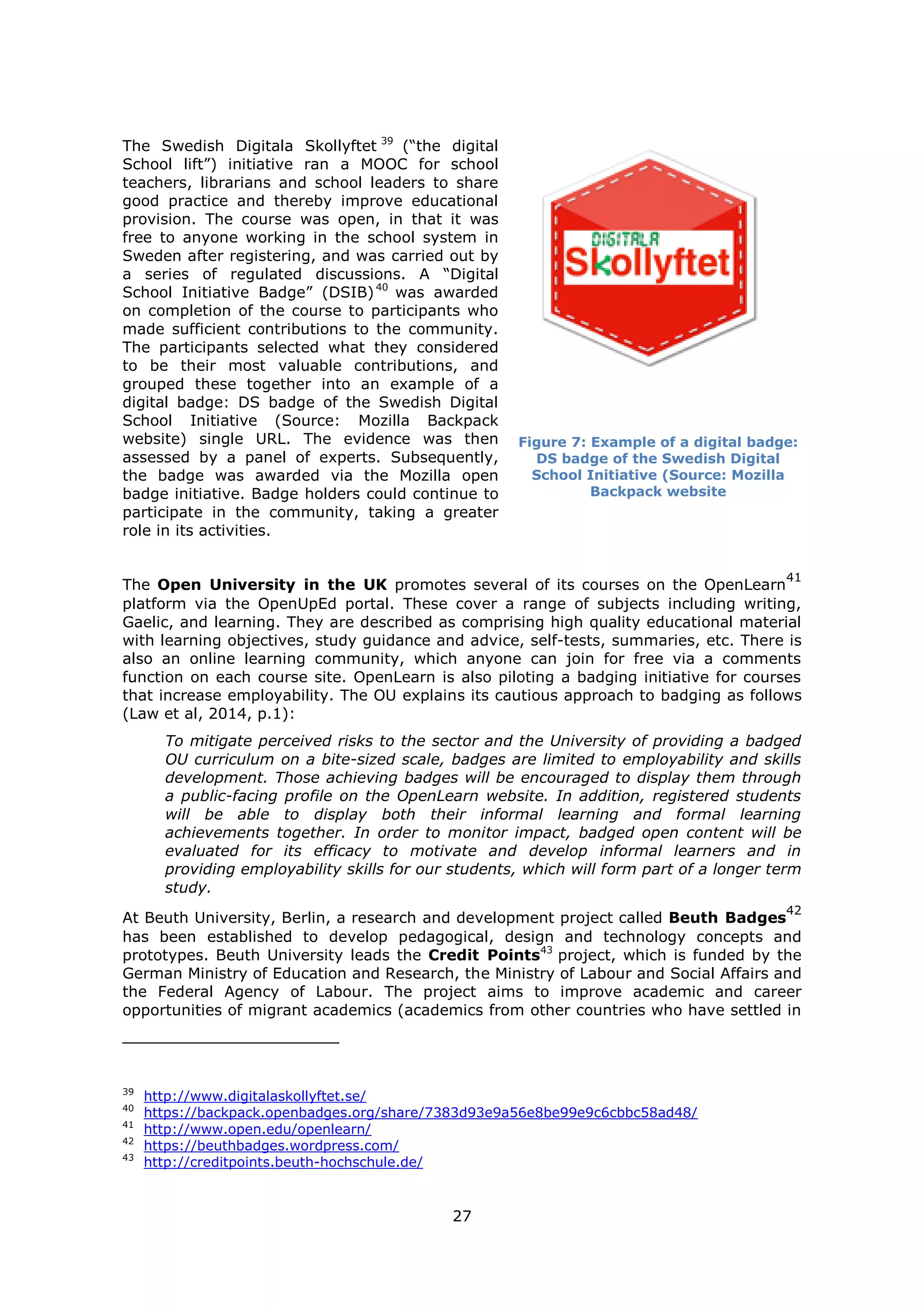 27
The Swedish Digitala Skollyftet 39
(“the digital
School lift”) initiative ran a MOOC for school
teachers, librarians and school leaders to share
good practice and thereby improve educational
provision. The course was open, in that it was
free to anyone working in the school system in
Sweden after registering, and was carried out by
a series of regulated discussions. A “Digital
School Initiative Badge” (DSIB)40
was awarded
on completion of the course to participants who
made sufficient contributions to the community.
The participants selected what they considered
to be their most valuable contributions, and
grouped these together into an example of a
digital badge: DS badge of the Swedish Digital
School Initiative (Source: Mozilla Backpack
website) single URL. The evidence was then
assessed by a panel of experts. Subsequently,
the badge was awarded via the Mozilla open
badge initiative. Badge holders could continue to
participate in the community, taking a greater
role in its activities.
Figure 7: Example of a digital badge:
DS badge of the Swedish Digital
School Initiative (Source: Mozilla
Backpack website
The Open University in the UK promotes several of its courses on the OpenLearn
41
platform via the OpenUpEd portal. These cover a range of subjects including writing,
Gaelic, and learning. They are described as comprising high quality educational material
with learning objectives, study guidance and advice, self-tests, summaries, etc. There is
also an online learning community, which anyone can join for free via a comments
function on each course site. OpenLearn is also piloting a badging initiative for courses
that increase employability. The OU explains its cautious approach to badging as follows
(Law et al, 2014, p.1):
To mitigate perceived risks to the sector and the University of providing a badged
OU curriculum on a bite-sized scale, badges are limited to employability and skills
development. Those achieving badges will be encouraged to display them through
a public-facing profile on the OpenLearn website. In addition, registered students
will be able to display both their informal learning and formal learning
achievements together. In order to monitor impact, badged open content will be
evaluated for its efficacy to motivate and develop informal learners and in
providing employability skills for our students, which will form part of a longer term
study.
At Beuth University, Berlin, a research and development project called Beuth Badges
42
has been established to develop pedagogical, design and technology concepts and
prototypes. Beuth University leads the Credit Points43
project, which is funded by the
German Ministry of Education and Research, the Ministry of Labour and Social Affairs and
the Federal Agency of Labour. The project aims to improve academic and career
opportunities of migrant academics (academics from other countries who have settled in
39
http://www.digitalaskollyftet.se/
40
https://backpack.openbadges.org/share/7383d93e9a56e8be99e9c6cbbc58ad48/
41
http://www.open.edu/openlearn/
42
https://beuthbadges.wordpress.com/
43
http://creditpoints.beuth-hochschule.de/
 