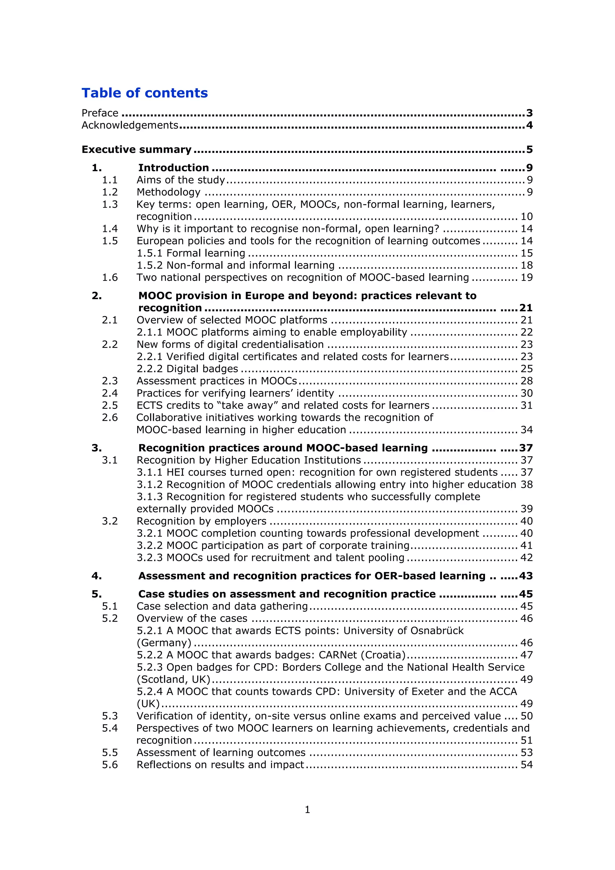 1
Table of contents
Preface ................................................................................................................3
Acknowledgements................................................................................................4
Executive summary ............................................................................................5
1. Introduction ............................................................................... .......9
1.1 Aims of the study...................................................................................9
1.2 Methodology .........................................................................................9
1.3 Key terms: open learning, OER, MOOCs, non-formal learning, learners,
recognition.......................................................................................... 10
1.4 Why is it important to recognise non-formal, open learning? ..................... 14
1.5 European policies and tools for the recognition of learning outcomes .......... 14
1.5.1 Formal learning ........................................................................... 15
1.5.2 Non-formal and informal learning .................................................. 18
1.6 Two national perspectives on recognition of MOOC-based learning ............. 19
2. MOOC provision in Europe and beyond: practices relevant to
recognition ................................................................................. .....21
2.1 Overview of selected MOOC platforms .................................................... 21
2.1.1 MOOC platforms aiming to enable employability .............................. 22
2.2 New forms of digital credentialisation ..................................................... 23
2.2.1 Verified digital certificates and related costs for learners................... 23
2.2.2 Digital badges ............................................................................. 25
2.3 Assessment practices in MOOCs............................................................. 28
2.4 Practices for verifying learners’ identity .................................................. 30
2.5 ECTS credits to “take away” and related costs for learners ........................ 31
2.6 Collaborative initiatives working towards the recognition of
MOOC-based learning in higher education ............................................... 34
3. Recognition practices around MOOC-based learning .................. .....37
3.1 Recognition by Higher Education Institutions ........................................... 37
3.1.1 HEI courses turned open: recognition for own registered students ..... 37
3.1.2 Recognition of MOOC credentials allowing entry into higher education 38
3.1.3 Recognition for registered students who successfully complete
externally provided MOOCs ................................................................... 39
3.2 Recognition by employers ..................................................................... 40
3.2.1 MOOC completion counting towards professional development .......... 40
3.2.2 MOOC participation as part of corporate training.............................. 41
3.2.3 MOOCs used for recruitment and talent pooling ............................... 42
4. Assessment and recognition practices for OER-based learning .. .....43
5. Case studies on assessment and recognition practice ................ .....45
5.1 Case selection and data gathering.......................................................... 45
5.2 Overview of the cases .......................................................................... 46
5.2.1 A MOOC that awards ECTS points: University of Osnabrück
(Germany) .......................................................................................... 46
5.2.2 A MOOC that awards badges: CARNet (Croatia)............................... 47
5.2.3 Open badges for CPD: Borders College and the National Health Service
(Scotland, UK)..................................................................................... 49
5.2.4 A MOOC that counts towards CPD: University of Exeter and the ACCA
(UK)................................................................................................... 49
5.3 Verification of identity, on-site versus online exams and perceived value .... 50
5.4 Perspectives of two MOOC learners on learning achievements, credentials and
recognition.......................................................................................... 51
5.5 Assessment of learning outcomes .......................................................... 53
5.6 Reflections on results and impact........................................................... 54
 