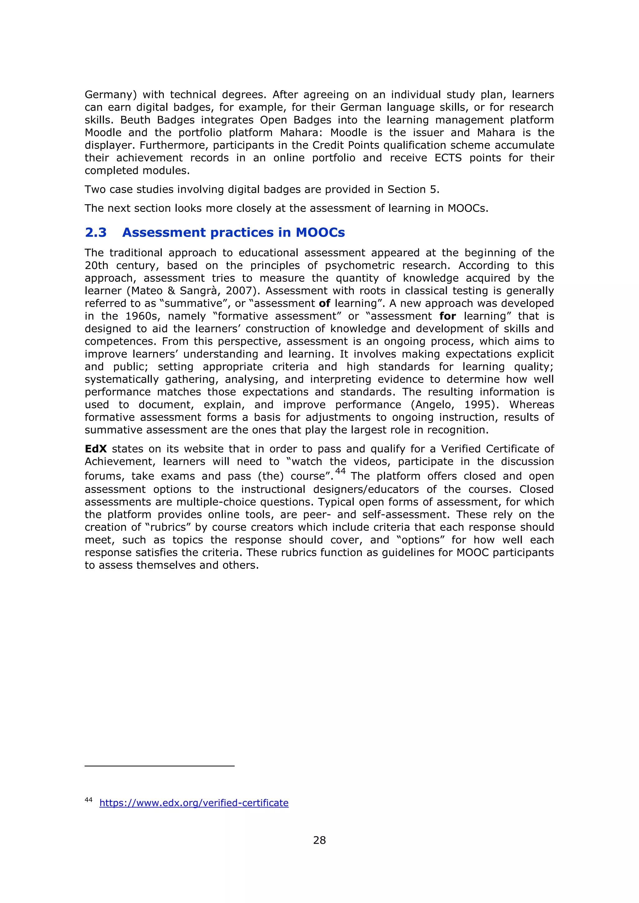 28
Germany) with technical degrees. After agreeing on an individual study plan, learners
can earn digital badges, for example, for their German language skills, or for research
skills. Beuth Badges integrates Open Badges into the learning management platform
Moodle and the portfolio platform Mahara: Moodle is the issuer and Mahara is the
displayer. Furthermore, participants in the Credit Points qualification scheme accumulate
their achievement records in an online portfolio and receive ECTS points for their
completed modules.
Two case studies involving digital badges are provided in Section 5.
The next section looks more closely at the assessment of learning in MOOCs.
2.3 Assessment practices in MOOCs
The traditional approach to educational assessment appeared at the beginning of the
20th century, based on the principles of psychometric research. According to this
approach, assessment tries to measure the quantity of knowledge acquired by the
learner (Mateo & Sangrà, 2007). Assessment with roots in classical testing is generally
referred to as “summative”, or “assessment of learning”. A new approach was developed
in the 1960s, namely “formative assessment” or “assessment for learning” that is
designed to aid the learners’ construction of knowledge and development of skills and
competences. From this perspective, assessment is an ongoing process, which aims to
improve learners’ understanding and learning. It involves making expectations explicit
and public; setting appropriate criteria and high standards for learning quality;
systematically gathering, analysing, and interpreting evidence to determine how well
performance matches those expectations and standards. The resulting information is
used to document, explain, and improve performance (Angelo, 1995). Whereas
formative assessment forms a basis for adjustments to ongoing instruction, results of
summative assessment are the ones that play the largest role in recognition.
EdX states on its website that in order to pass and qualify for a Verified Certificate of
Achievement, learners will need to “watch the videos, participate in the discussion
forums, take exams and pass (the) course”.
44
The platform offers closed and open
assessment options to the instructional designers/educators of the courses. Closed
assessments are multiple-choice questions. Typical open forms of assessment, for which
the platform provides online tools, are peer- and self-assessment. These rely on the
creation of “rubrics” by course creators which include criteria that each response should
meet, such as topics the response should cover, and “options” for how well each
response satisfies the criteria. These rubrics function as guidelines for MOOC participants
to assess themselves and others.
44
https://www.edx.org/verified-certificate
 