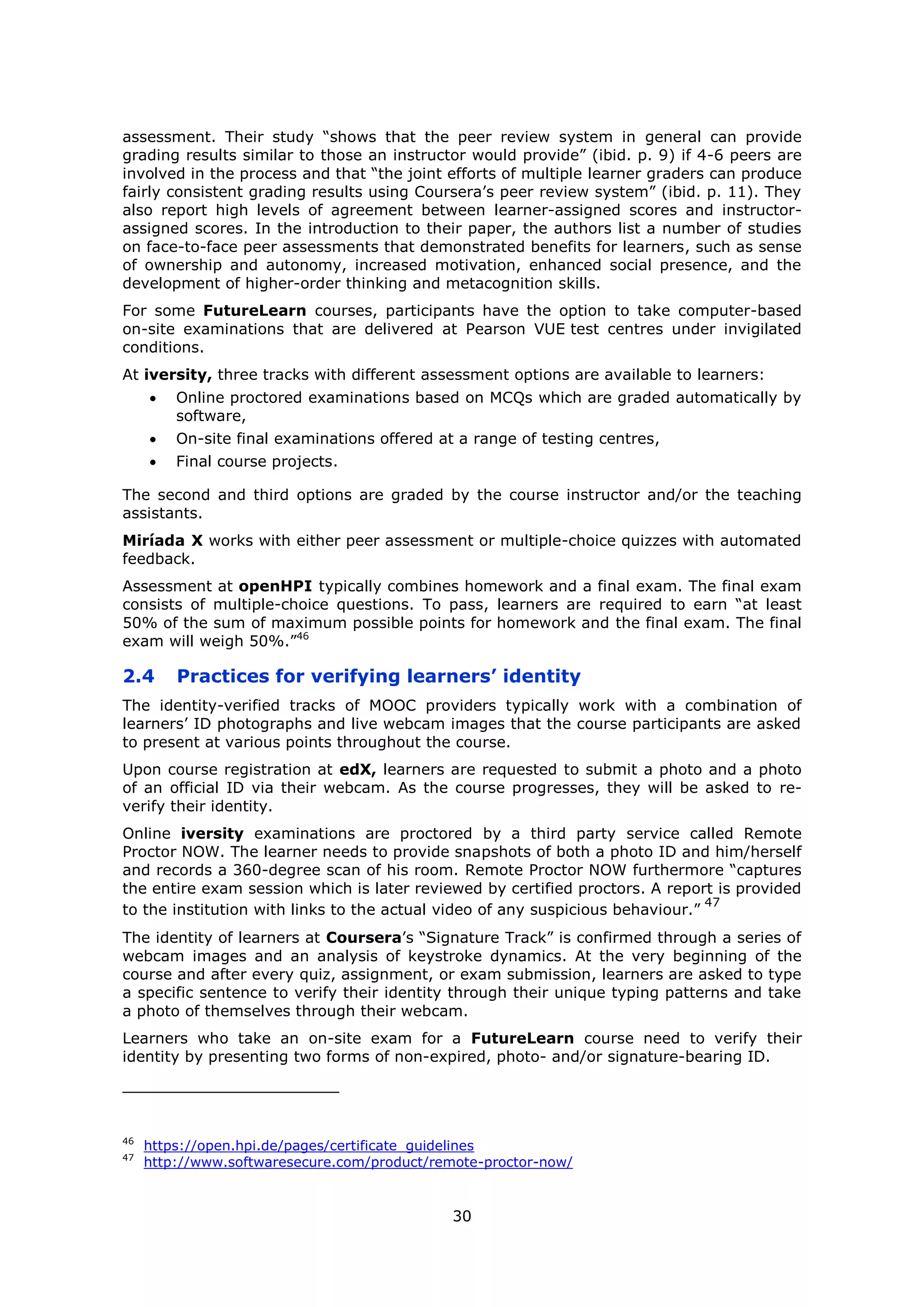 30
assessment. Their study “shows that the peer review system in general can provide
grading results similar to those an instructor would provide” (ibid. p. 9) if 4-6 peers are
involved in the process and that “the joint efforts of multiple learner graders can produce
fairly consistent grading results using Coursera’s peer review system” (ibid. p. 11). They
also report high levels of agreement between learner-assigned scores and instructor-
assigned scores. In the introduction to their paper, the authors list a number of studies
on face-to-face peer assessments that demonstrated benefits for learners, such as sense
of ownership and autonomy, increased motivation, enhanced social presence, and the
development of higher-order thinking and metacognition skills.
For some FutureLearn courses, participants have the option to take computer-based
on-site examinations that are delivered at Pearson VUE test centres under invigilated
conditions.
At iversity, three tracks with different assessment options are available to learners:
Online proctored examinations based on MCQs which are graded automatically by
software,
On-site final examinations offered at a range of testing centres,
Final course projects.
The second and third options are graded by the course instructor and/or the teaching
assistants.
Miríada X works with either peer assessment or multiple-choice quizzes with automated
feedback.
Assessment at openHPI typically combines homework and a final exam. The final exam
consists of multiple-choice questions. To pass, learners are required to earn “at least
50% of the sum of maximum possible points for homework and the final exam. The final
exam will weigh 50%.”46
2.4 Practices for verifying learners’ identity
The identity-verified tracks of MOOC providers typically work with a combination of
learners’ ID photographs and live webcam images that the course participants are asked
to present at various points throughout the course.
Upon course registration at edX, learners are requested to submit a photo and a photo
of an official ID via their webcam. As the course progresses, they will be asked to re-
verify their identity.
Online iversity examinations are proctored by a third party service called Remote
Proctor NOW. The learner needs to provide snapshots of both a photo ID and him/herself
and records a 360-degree scan of his room. Remote Proctor NOW furthermore “captures
the entire exam session which is later reviewed by certified proctors. A report is provided
to the institution with links to the actual video of any suspicious behaviour.”
47
The identity of learners at Coursera’s “Signature Track” is confirmed through a series of
webcam images and an analysis of keystroke dynamics. At the very beginning of the
course and after every quiz, assignment, or exam submission, learners are asked to type
a specific sentence to verify their identity through their unique typing patterns and take
a photo of themselves through their webcam.
Learners who take an on-site exam for a FutureLearn course need to verify their
identity by presenting two forms of non-expired, photo- and/or signature-bearing ID.
46
https://open.hpi.de/pages/certificate_guidelines
47
http://www.softwaresecure.com/product/remote-proctor-now/
 