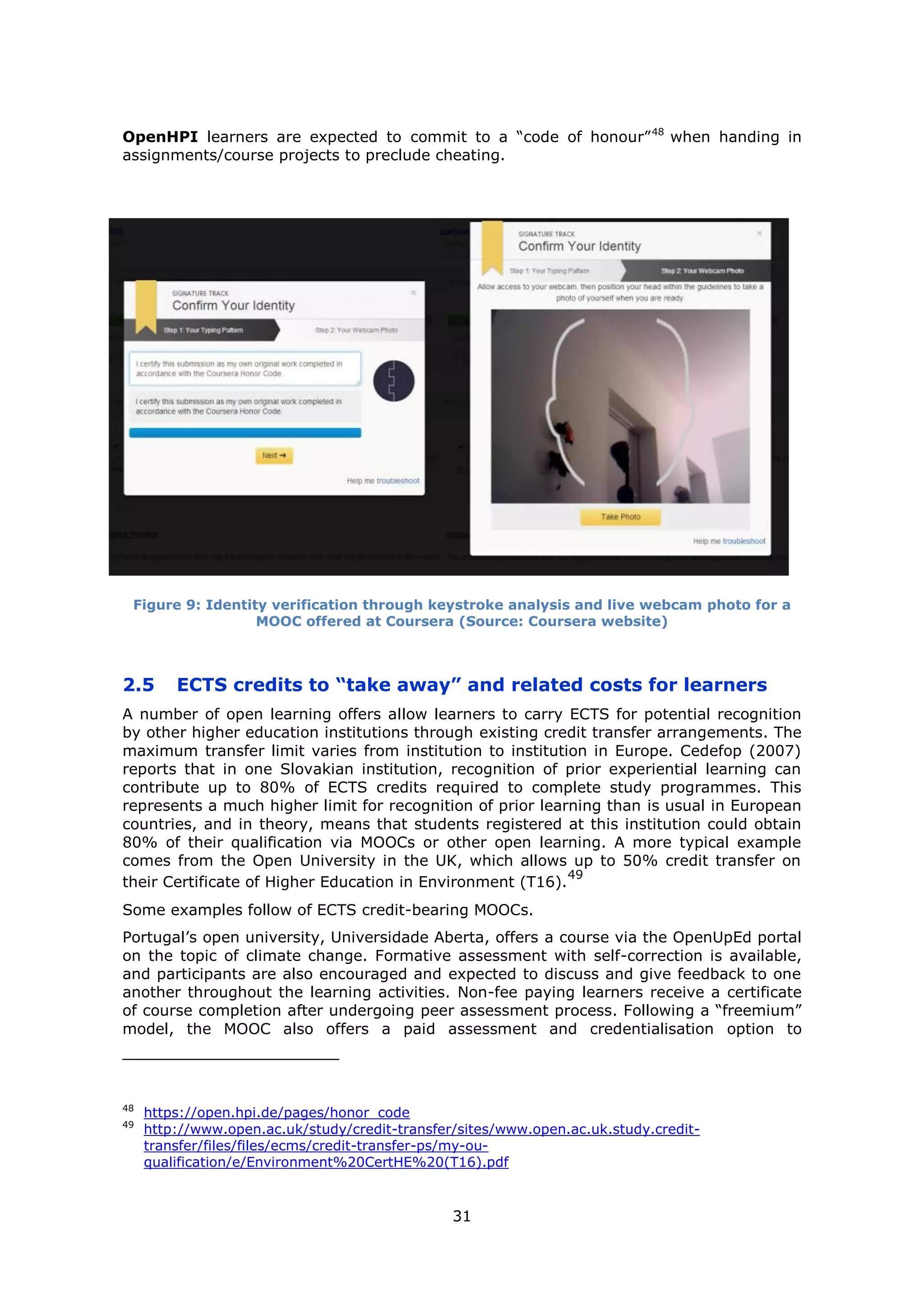 31
OpenHPI learners are expected to commit to a “code of honour”48
when handing in
assignments/course projects to preclude cheating.
Figure 9: Identity verification through keystroke analysis and live webcam photo for a
MOOC offered at Coursera (Source: Coursera website)
2.5 ECTS credits to “take away” and related costs for learners
A number of open learning offers allow learners to carry ECTS for potential recognition
by other higher education institutions through existing credit transfer arrangements. The
maximum transfer limit varies from institution to institution in Europe. Cedefop (2007)
reports that in one Slovakian institution, recognition of prior experiential learning can
contribute up to 80% of ECTS credits required to complete study programmes. This
represents a much higher limit for recognition of prior learning than is usual in European
countries, and in theory, means that students registered at this institution could obtain
80% of their qualification via MOOCs or other open learning. A more typical example
comes from the Open University in the UK, which allows up to 50% credit transfer on
their Certificate of Higher Education in Environment (T16).
49
Some examples follow of ECTS credit-bearing MOOCs.
Portugal’s open university, Universidade Aberta, offers a course via the OpenUpEd portal
on the topic of climate change. Formative assessment with self-correction is available,
and participants are also encouraged and expected to discuss and give feedback to one
another throughout the learning activities. Non-fee paying learners receive a certificate
of course completion after undergoing peer assessment process. Following a “freemium”
model, the MOOC also offers a paid assessment and credentialisation option to
48
https://open.hpi.de/pages/honor_code
49
http://www.open.ac.uk/study/credit-transfer/sites/www.open.ac.uk.study.credit-
transfer/files/files/ecms/credit-transfer-ps/my-ou-
qualification/e/Environment%20CertHE%20(T16).pdf
 