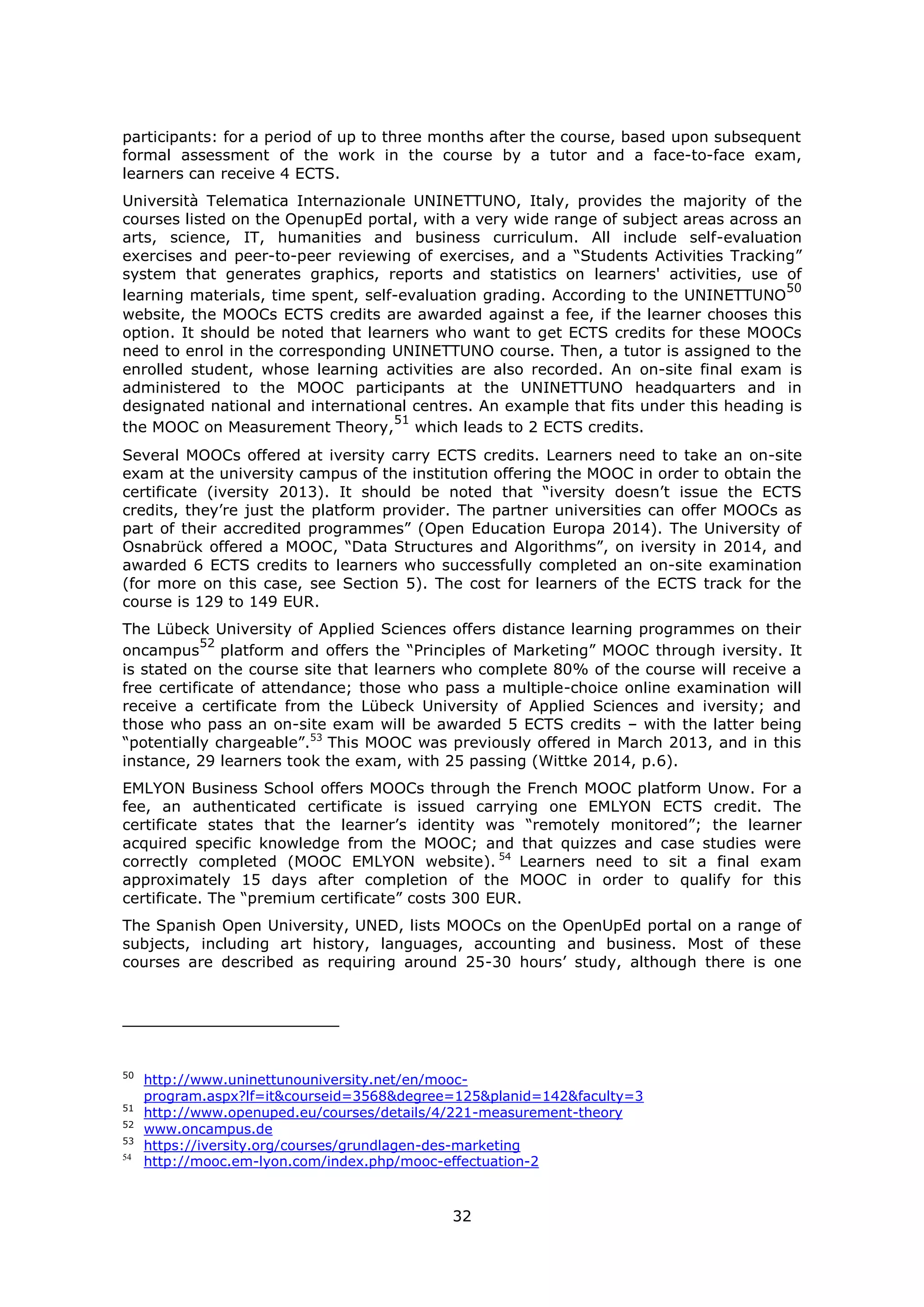 32
participants: for a period of up to three months after the course, based upon subsequent
formal assessment of the work in the course by a tutor and a face-to-face exam,
learners can receive 4 ECTS.
Università Telematica Internazionale UNINETTUNO, Italy, provides the majority of the
courses listed on the OpenupEd portal, with a very wide range of subject areas across an
arts, science, IT, humanities and business curriculum. All include self-evaluation
exercises and peer-to-peer reviewing of exercises, and a “Students Activities Tracking”
system that generates graphics, reports and statistics on learners' activities, use of
learning materials, time spent, self-evaluation grading. According to the UNINETTUNO
50
website, the MOOCs ECTS credits are awarded against a fee, if the learner chooses this
option. It should be noted that learners who want to get ECTS credits for these MOOCs
need to enrol in the corresponding UNINETTUNO course. Then, a tutor is assigned to the
enrolled student, whose learning activities are also recorded. An on-site final exam is
administered to the MOOC participants at the UNINETTUNO headquarters and in
designated national and international centres. An example that fits under this heading is
the MOOC on Measurement Theory,
51
which leads to 2 ECTS credits.
Several MOOCs offered at iversity carry ECTS credits. Learners need to take an on-site
exam at the university campus of the institution offering the MOOC in order to obtain the
certificate (iversity 2013). It should be noted that “iversity doesn’t issue the ECTS
credits, they’re just the platform provider. The partner universities can offer MOOCs as
part of their accredited programmes” (Open Education Europa 2014). The University of
Osnabrück offered a MOOC, “Data Structures and Algorithms”, on iversity in 2014, and
awarded 6 ECTS credits to learners who successfully completed an on-site examination
(for more on this case, see Section 5). The cost for learners of the ECTS track for the
course is 129 to 149 EUR.
The Lübeck University of Applied Sciences offers distance learning programmes on their
oncampus
52
platform and offers the “Principles of Marketing” MOOC through iversity. It
is stated on the course site that learners who complete 80% of the course will receive a
free certificate of attendance; those who pass a multiple-choice online examination will
receive a certificate from the Lübeck University of Applied Sciences and iversity; and
those who pass an on-site exam will be awarded 5 ECTS credits – with the latter being
“potentially chargeable”.53
This MOOC was previously offered in March 2013, and in this
instance, 29 learners took the exam, with 25 passing (Wittke 2014, p.6).
EMLYON Business School offers MOOCs through the French MOOC platform Unow. For a
fee, an authenticated certificate is issued carrying one EMLYON ECTS credit. The
certificate states that the learner’s identity was “remotely monitored”; the learner
acquired specific knowledge from the MOOC; and that quizzes and case studies were
correctly completed (MOOC EMLYON website). 54
Learners need to sit a final exam
approximately 15 days after completion of the MOOC in order to qualify for this
certificate. The “premium certificate” costs 300 EUR.
The Spanish Open University, UNED, lists MOOCs on the OpenUpEd portal on a range of
subjects, including art history, languages, accounting and business. Most of these
courses are described as requiring around 25-30 hours’ study, although there is one
50
http://www.uninettunouniversity.net/en/mooc-
program.aspx?lf=it&courseid=3568&degree=125&planid=142&faculty=3
51
http://www.openuped.eu/courses/details/4/221-measurement-theory
52
www.oncampus.de
53
https://iversity.org/courses/grundlagen-des-marketing
54
http://mooc.em-lyon.com/index.php/mooc-effectuation-2
 