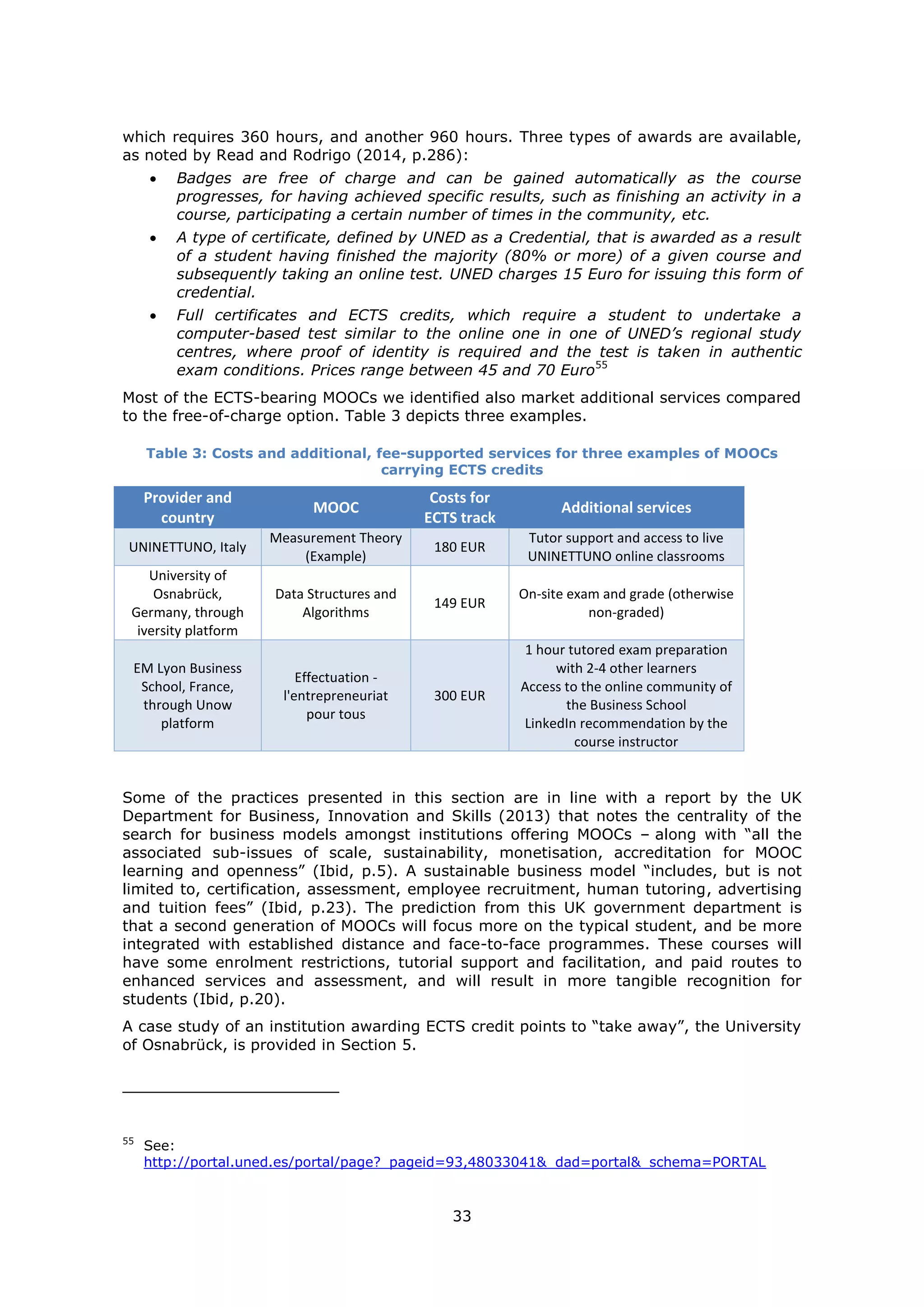 33
which requires 360 hours, and another 960 hours. Three types of awards are available,
as noted by Read and Rodrigo (2014, p.286):
Badges are free of charge and can be gained automatically as the course
progresses, for having achieved specific results, such as finishing an activity in a
course, participating a certain number of times in the community, etc.
A type of certificate, defined by UNED as a Credential, that is awarded as a result
of a student having finished the majority (80% or more) of a given course and
subsequently taking an online test. UNED charges 15 Euro for issuing this form of
credential.
Full certificates and ECTS credits, which require a student to undertake a
computer-based test similar to the online one in one of UNED’s regional study
centres, where proof of identity is required and the test is taken in authentic
exam conditions. Prices range between 45 and 70 Euro55
Most of the ECTS-bearing MOOCs we identified also market additional services compared
to the free-of-charge option. Table 3 depicts three examples.
Table 3: Costs and additional, fee-supported services for three examples of MOOCs
carrying ECTS credits
Provider and
country
MOOC
Costs for
ECTS track
Additional services
UNINETTUNO, Italy
Measurement Theory
(Example)
180 EUR
Tutor support and access to live
UNINETTUNO online classrooms
University of
Osnabrück,
Germany, through
iversity platform
Data Structures and
Algorithms
149 EUR
On-site exam and grade (otherwise
non-graded)
EM Lyon Business
School, France,
through Unow
platform
Effectuation -
l'entrepreneuriat
pour tous
300 EUR
1 hour tutored exam preparation
with 2-4 other learners
Access to the online community of
the Business School
LinkedIn recommendation by the
course instructor
Some of the practices presented in this section are in line with a report by the UK
Department for Business, Innovation and Skills (2013) that notes the centrality of the
search for business models amongst institutions offering MOOCs – along with “all the
associated sub-issues of scale, sustainability, monetisation, accreditation for MOOC
learning and openness” (Ibid, p.5). A sustainable business model “includes, but is not
limited to, certification, assessment, employee recruitment, human tutoring, advertising
and tuition fees” (Ibid, p.23). The prediction from this UK government department is
that a second generation of MOOCs will focus more on the typical student, and be more
integrated with established distance and face-to-face programmes. These courses will
have some enrolment restrictions, tutorial support and facilitation, and paid routes to
enhanced services and assessment, and will result in more tangible recognition for
students (Ibid, p.20).
A case study of an institution awarding ECTS credit points to “take away”, the University
of Osnabrück, is provided in Section 5.
55
See:
http://portal.uned.es/portal/page?_pageid=93,48033041&_dad=portal&_schema=PORTAL
 
