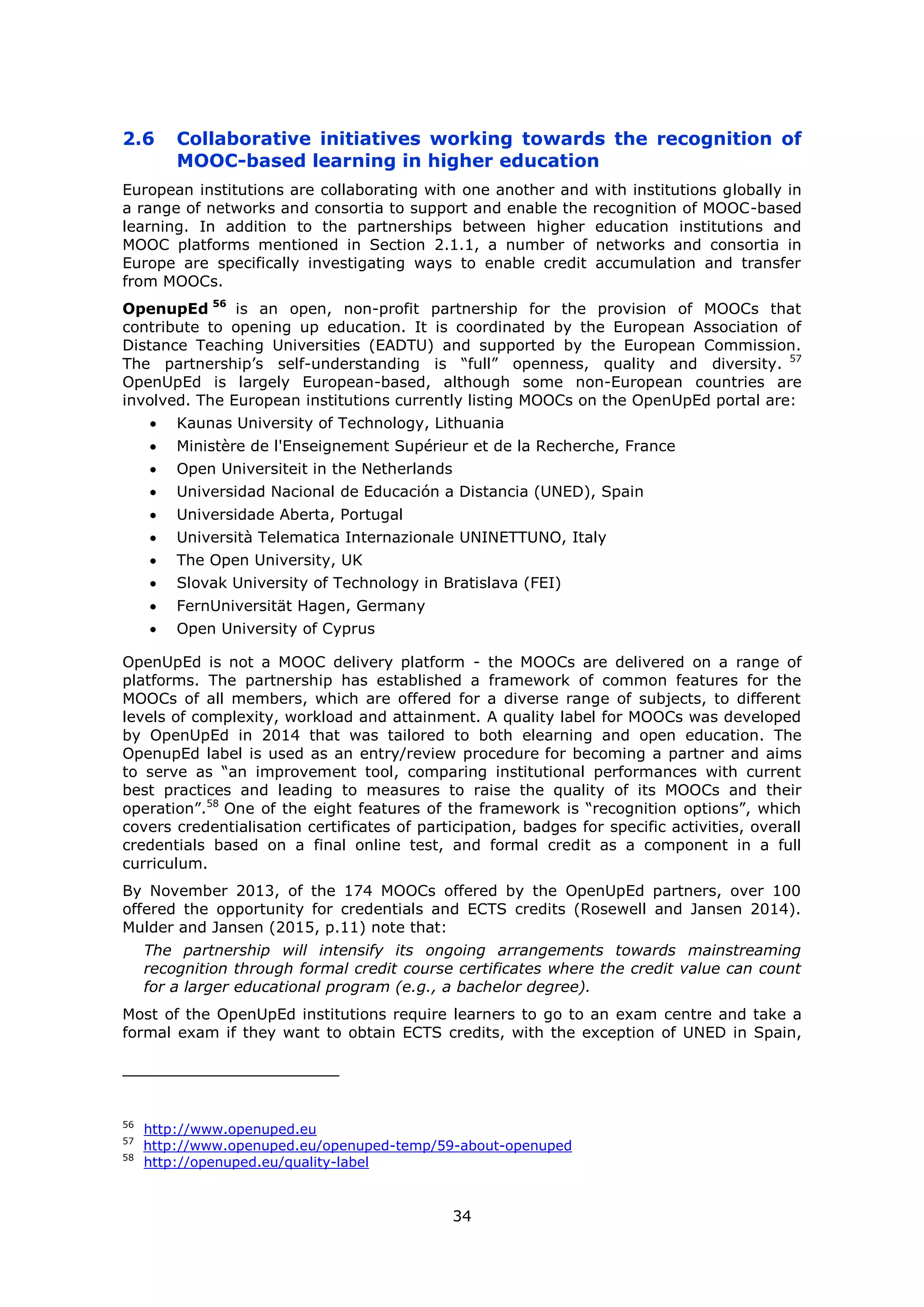 34
2.6 Collaborative initiatives working towards the recognition of
MOOC-based learning in higher education
European institutions are collaborating with one another and with institutions globally in
a range of networks and consortia to support and enable the recognition of MOOC-based
learning. In addition to the partnerships between higher education institutions and
MOOC platforms mentioned in Section 2.1.1, a number of networks and consortia in
Europe are specifically investigating ways to enable credit accumulation and transfer
from MOOCs.
OpenupEd 56
is an open, non-profit partnership for the provision of MOOCs that
contribute to opening up education. It is coordinated by the European Association of
Distance Teaching Universities (EADTU) and supported by the European Commission.
The partnership’s self-understanding is “full” openness, quality and diversity. 57
OpenUpEd is largely European-based, although some non-European countries are
involved. The European institutions currently listing MOOCs on the OpenUpEd portal are:
Kaunas University of Technology, Lithuania
Ministère de l'Enseignement Supérieur et de la Recherche, France
Open Universiteit in the Netherlands
Universidad Nacional de Educación a Distancia (UNED), Spain
Universidade Aberta, Portugal
Università Telematica Internazionale UNINETTUNO, Italy
The Open University, UK
Slovak University of Technology in Bratislava (FEI)
FernUniversität Hagen, Germany
Open University of Cyprus
OpenUpEd is not a MOOC delivery platform - the MOOCs are delivered on a range of
platforms. The partnership has established a framework of common features for the
MOOCs of all members, which are offered for a diverse range of subjects, to different
levels of complexity, workload and attainment. A quality label for MOOCs was developed
by OpenUpEd in 2014 that was tailored to both elearning and open education. The
OpenupEd label is used as an entry/review procedure for becoming a partner and aims
to serve as “an improvement tool, comparing institutional performances with current
best practices and leading to measures to raise the quality of its MOOCs and their
operation”.58
One of the eight features of the framework is “recognition options”, which
covers credentialisation certificates of participation, badges for specific activities, overall
credentials based on a final online test, and formal credit as a component in a full
curriculum.
By November 2013, of the 174 MOOCs offered by the OpenUpEd partners, over 100
offered the opportunity for credentials and ECTS credits (Rosewell and Jansen 2014).
Mulder and Jansen (2015, p.11) note that:
The partnership will intensify its ongoing arrangements towards mainstreaming
recognition through formal credit course certificates where the credit value can count
for a larger educational program (e.g., a bachelor degree).
Most of the OpenUpEd institutions require learners to go to an exam centre and take a
formal exam if they want to obtain ECTS credits, with the exception of UNED in Spain,
56
http://www.openuped.eu
57
http://www.openuped.eu/openuped-temp/59-about-openuped
58
http://openuped.eu/quality-label
 