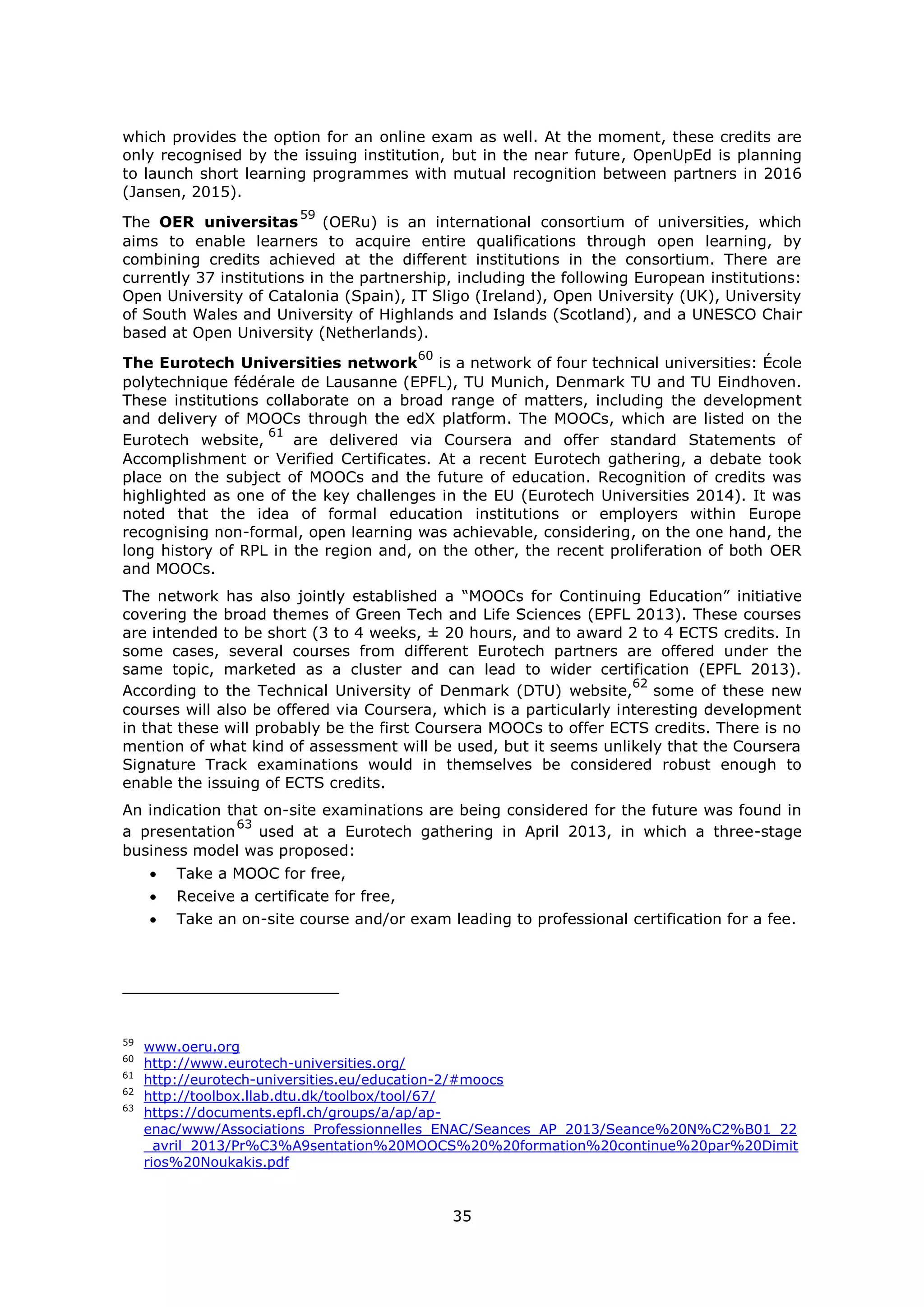 35
which provides the option for an online exam as well. At the moment, these credits are
only recognised by the issuing institution, but in the near future, OpenUpEd is planning
to launch short learning programmes with mutual recognition between partners in 2016
(Jansen, 2015).
The OER universitas
59
(OERu) is an international consortium of universities, which
aims to enable learners to acquire entire qualifications through open learning, by
combining credits achieved at the different institutions in the consortium. There are
currently 37 institutions in the partnership, including the following European institutions:
Open University of Catalonia (Spain), IT Sligo (Ireland), Open University (UK), University
of South Wales and University of Highlands and Islands (Scotland), and a UNESCO Chair
based at Open University (Netherlands).
The Eurotech Universities network
60
is a network of four technical universities: École
polytechnique fédérale de Lausanne (EPFL), TU Munich, Denmark TU and TU Eindhoven.
These institutions collaborate on a broad range of matters, including the development
and delivery of MOOCs through the edX platform. The MOOCs, which are listed on the
Eurotech website,
61
are delivered via Coursera and offer standard Statements of
Accomplishment or Verified Certificates. At a recent Eurotech gathering, a debate took
place on the subject of MOOCs and the future of education. Recognition of credits was
highlighted as one of the key challenges in the EU (Eurotech Universities 2014). It was
noted that the idea of formal education institutions or employers within Europe
recognising non-formal, open learning was achievable, considering, on the one hand, the
long history of RPL in the region and, on the other, the recent proliferation of both OER
and MOOCs.
The network has also jointly established a “MOOCs for Continuing Education” initiative
covering the broad themes of Green Tech and Life Sciences (EPFL 2013). These courses
are intended to be short (3 to 4 weeks, ± 20 hours, and to award 2 to 4 ECTS credits. In
some cases, several courses from different Eurotech partners are offered under the
same topic, marketed as a cluster and can lead to wider certification (EPFL 2013).
According to the Technical University of Denmark (DTU) website,
62
some of these new
courses will also be offered via Coursera, which is a particularly interesting development
in that these will probably be the first Coursera MOOCs to offer ECTS credits. There is no
mention of what kind of assessment will be used, but it seems unlikely that the Coursera
Signature Track examinations would in themselves be considered robust enough to
enable the issuing of ECTS credits.
An indication that on-site examinations are being considered for the future was found in
a presentation
63
used at a Eurotech gathering in April 2013, in which a three-stage
business model was proposed:
Take a MOOC for free,
Receive a certificate for free,
Take an on-site course and/or exam leading to professional certification for a fee.
59
www.oeru.org
60
http://www.eurotech-universities.org/
61
http://eurotech-universities.eu/education-2/#moocs
62
http://toolbox.llab.dtu.dk/toolbox/tool/67/
63
https://documents.epfl.ch/groups/a/ap/ap-
enac/www/Associations_Professionnelles_ENAC/Seances_AP_2013/Seance%20N%C2%B01_22
_avril_2013/Pr%C3%A9sentation%20MOOCS%20%20formation%20continue%20par%20Dimit
rios%20Noukakis.pdf
 