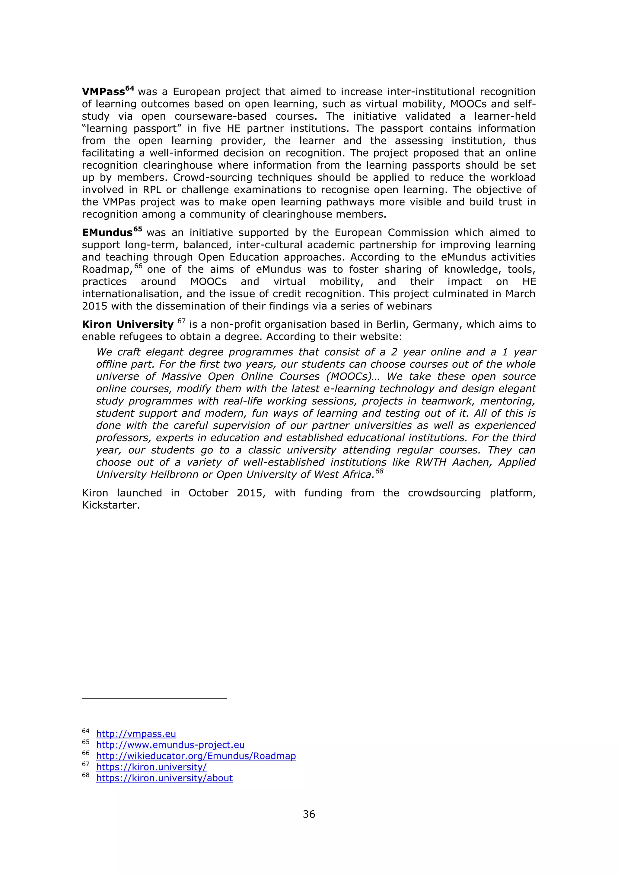 36
VMPass64
was a European project that aimed to increase inter-institutional recognition
of learning outcomes based on open learning, such as virtual mobility, MOOCs and self-
study via open courseware-based courses. The initiative validated a learner-held
“learning passport” in five HE partner institutions. The passport contains information
from the open learning provider, the learner and the assessing institution, thus
facilitating a well-informed decision on recognition. The project proposed that an online
recognition clearinghouse where information from the learning passports should be set
up by members. Crowd-sourcing techniques should be applied to reduce the workload
involved in RPL or challenge examinations to recognise open learning. The objective of
the VMPas project was to make open learning pathways more visible and build trust in
recognition among a community of clearinghouse members.
EMundus65
was an initiative supported by the European Commission which aimed to
support long-term, balanced, inter-cultural academic partnership for improving learning
and teaching through Open Education approaches. According to the eMundus activities
Roadmap,66
one of the aims of eMundus was to foster sharing of knowledge, tools,
practices around MOOCs and virtual mobility, and their impact on HE
internationalisation, and the issue of credit recognition. This project culminated in March
2015 with the dissemination of their findings via a series of webinars
Kiron University 67
is a non-profit organisation based in Berlin, Germany, which aims to
enable refugees to obtain a degree. According to their website:
We craft elegant degree programmes that consist of a 2 year online and a 1 year
offline part. For the first two years, our students can choose courses out of the whole
universe of Massive Open Online Courses (MOOCs)… We take these open source
online courses, modify them with the latest e-learning technology and design elegant
study programmes with real-life working sessions, projects in teamwork, mentoring,
student support and modern, fun ways of learning and testing out of it. All of this is
done with the careful supervision of our partner universities as well as experienced
professors, experts in education and established educational institutions. For the third
year, our students go to a classic university attending regular courses. They can
choose out of a variety of well-established institutions like RWTH Aachen, Applied
University Heilbronn or Open University of West Africa.68
Kiron launched in October 2015, with funding from the crowdsourcing platform,
Kickstarter.
64
http://vmpass.eu
65
http://www.emundus-project.eu
66
http://wikieducator.org/Emundus/Roadmap
67
https://kiron.university/
68
https://kiron.university/about
 