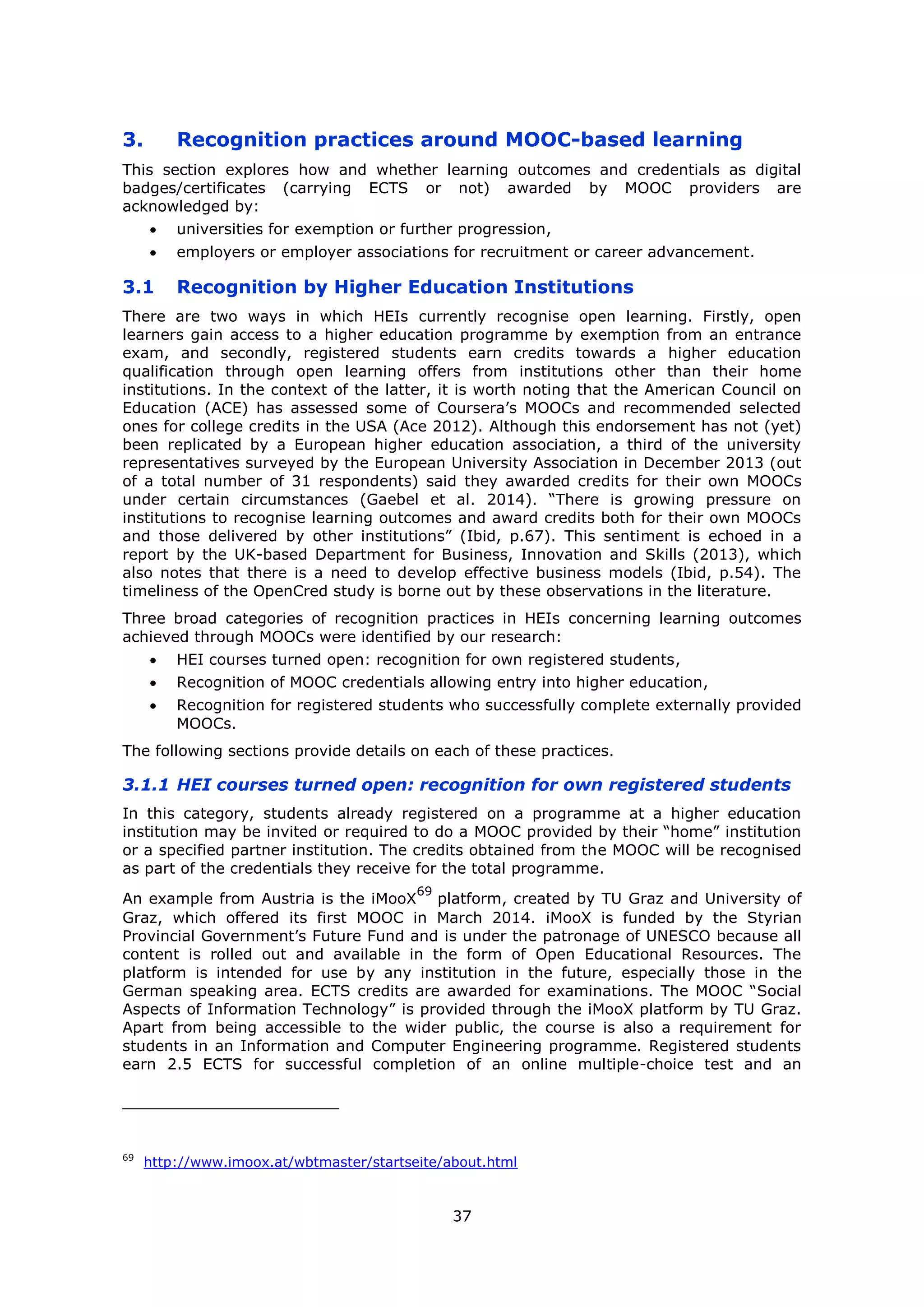 37
3. Recognition practices around MOOC-based learning
This section explores how and whether learning outcomes and credentials as digital
badges/certificates (carrying ECTS or not) awarded by MOOC providers are
acknowledged by:
universities for exemption or further progression,
employers or employer associations for recruitment or career advancement.
3.1 Recognition by Higher Education Institutions
There are two ways in which HEIs currently recognise open learning. Firstly, open
learners gain access to a higher education programme by exemption from an entrance
exam, and secondly, registered students earn credits towards a higher education
qualification through open learning offers from institutions other than their home
institutions. In the context of the latter, it is worth noting that the American Council on
Education (ACE) has assessed some of Coursera’s MOOCs and recommended selected
ones for college credits in the USA (Ace 2012). Although this endorsement has not (yet)
been replicated by a European higher education association, a third of the university
representatives surveyed by the European University Association in December 2013 (out
of a total number of 31 respondents) said they awarded credits for their own MOOCs
under certain circumstances (Gaebel et al. 2014). “There is growing pressure on
institutions to recognise learning outcomes and award credits both for their own MOOCs
and those delivered by other institutions” (Ibid, p.67). This sentiment is echoed in a
report by the UK-based Department for Business, Innovation and Skills (2013), which
also notes that there is a need to develop effective business models (Ibid, p.54). The
timeliness of the OpenCred study is borne out by these observations in the literature.
Three broad categories of recognition practices in HEIs concerning learning outcomes
achieved through MOOCs were identified by our research:
HEI courses turned open: recognition for own registered students,
Recognition of MOOC credentials allowing entry into higher education,
Recognition for registered students who successfully complete externally provided
MOOCs.
The following sections provide details on each of these practices.
3.1.1 HEI courses turned open: recognition for own registered students
In this category, students already registered on a programme at a higher education
institution may be invited or required to do a MOOC provided by their “home” institution
or a specified partner institution. The credits obtained from the MOOC will be recognised
as part of the credentials they receive for the total programme.
An example from Austria is the iMooX
69
platform, created by TU Graz and University of
Graz, which offered its first MOOC in March 2014. iMooX is funded by the Styrian
Provincial Government’s Future Fund and is under the patronage of UNESCO because all
content is rolled out and available in the form of Open Educational Resources. The
platform is intended for use by any institution in the future, especially those in the
German speaking area. ECTS credits are awarded for examinations. The MOOC “Social
Aspects of Information Technology” is provided through the iMooX platform by TU Graz.
Apart from being accessible to the wider public, the course is also a requirement for
students in an Information and Computer Engineering programme. Registered students
earn 2.5 ECTS for successful completion of an online multiple-choice test and an
69
http://www.imoox.at/wbtmaster/startseite/about.html
 