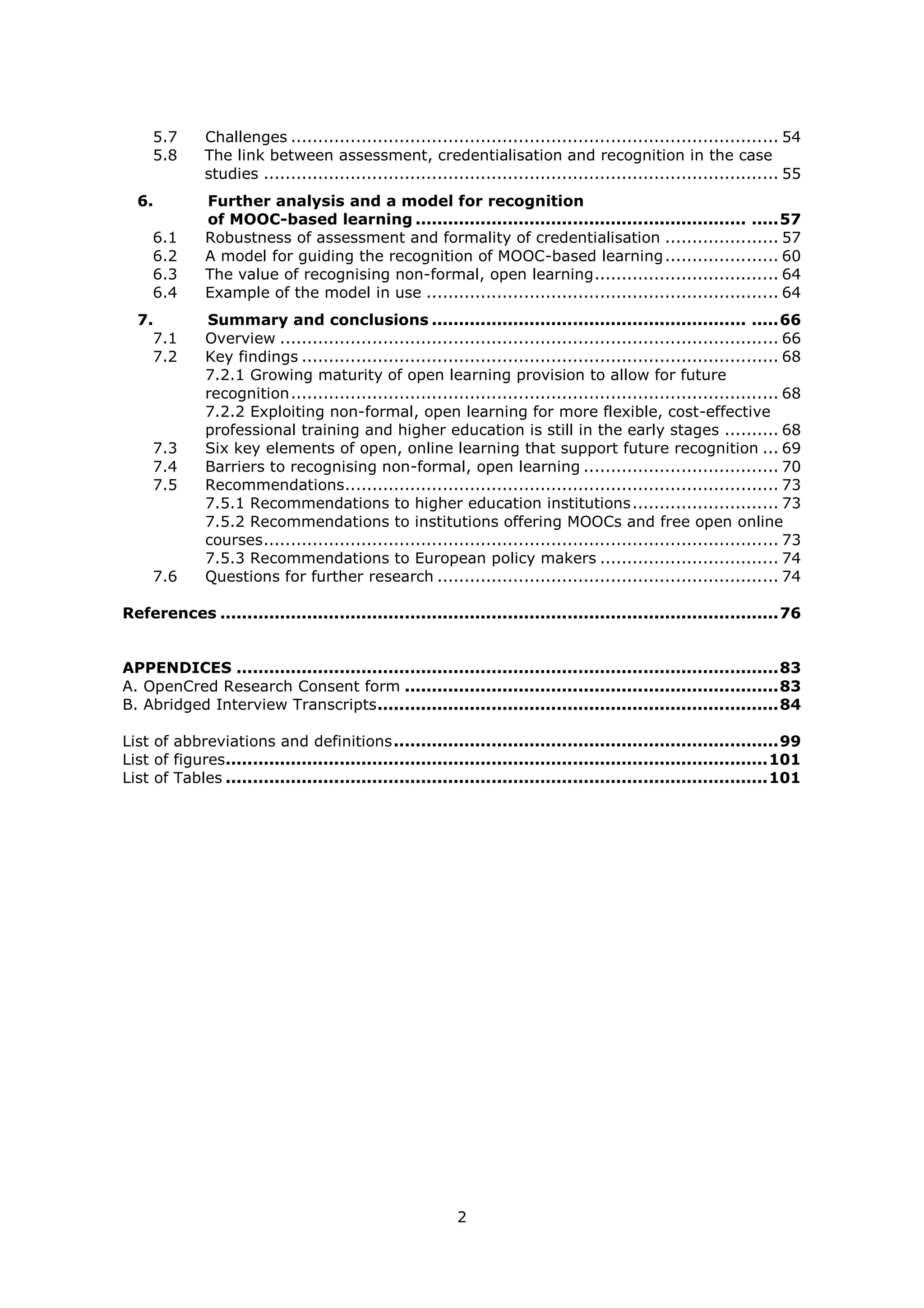 2
5.7 Challenges .......................................................................................... 54
5.8 The link between assessment, credentialisation and recognition in the case
studies ............................................................................................... 55
6. Further analysis and a model for recognition
of MOOC-based learning ............................................................. .....57
6.1 Robustness of assessment and formality of credentialisation ..................... 57
6.2 A model for guiding the recognition of MOOC-based learning..................... 60
6.3 The value of recognising non-formal, open learning.................................. 64
6.4 Example of the model in use ................................................................. 64
7. Summary and conclusions .......................................................... .....66
7.1 Overview ............................................................................................ 66
7.2 Key findings ........................................................................................ 68
7.2.1 Growing maturity of open learning provision to allow for future
recognition.......................................................................................... 68
7.2.2 Exploiting non-formal, open learning for more flexible, cost-effective
professional training and higher education is still in the early stages .......... 68
7.3 Six key elements of open, online learning that support future recognition ... 69
7.4 Barriers to recognising non-formal, open learning .................................... 70
7.5 Recommendations................................................................................ 73
7.5.1 Recommendations to higher education institutions........................... 73
7.5.2 Recommendations to institutions offering MOOCs and free open online
courses............................................................................................... 73
7.5.3 Recommendations to European policy makers ................................. 74
7.6 Questions for further research ............................................................... 74
References .......................................................................................................76
APPENDICES ....................................................................................................83
A. OpenCred Research Consent form .....................................................................83
B. Abridged Interview Transcripts..........................................................................84
List of abbreviations and definitions.......................................................................99
List of figures....................................................................................................101
List of Tables ....................................................................................................101
 