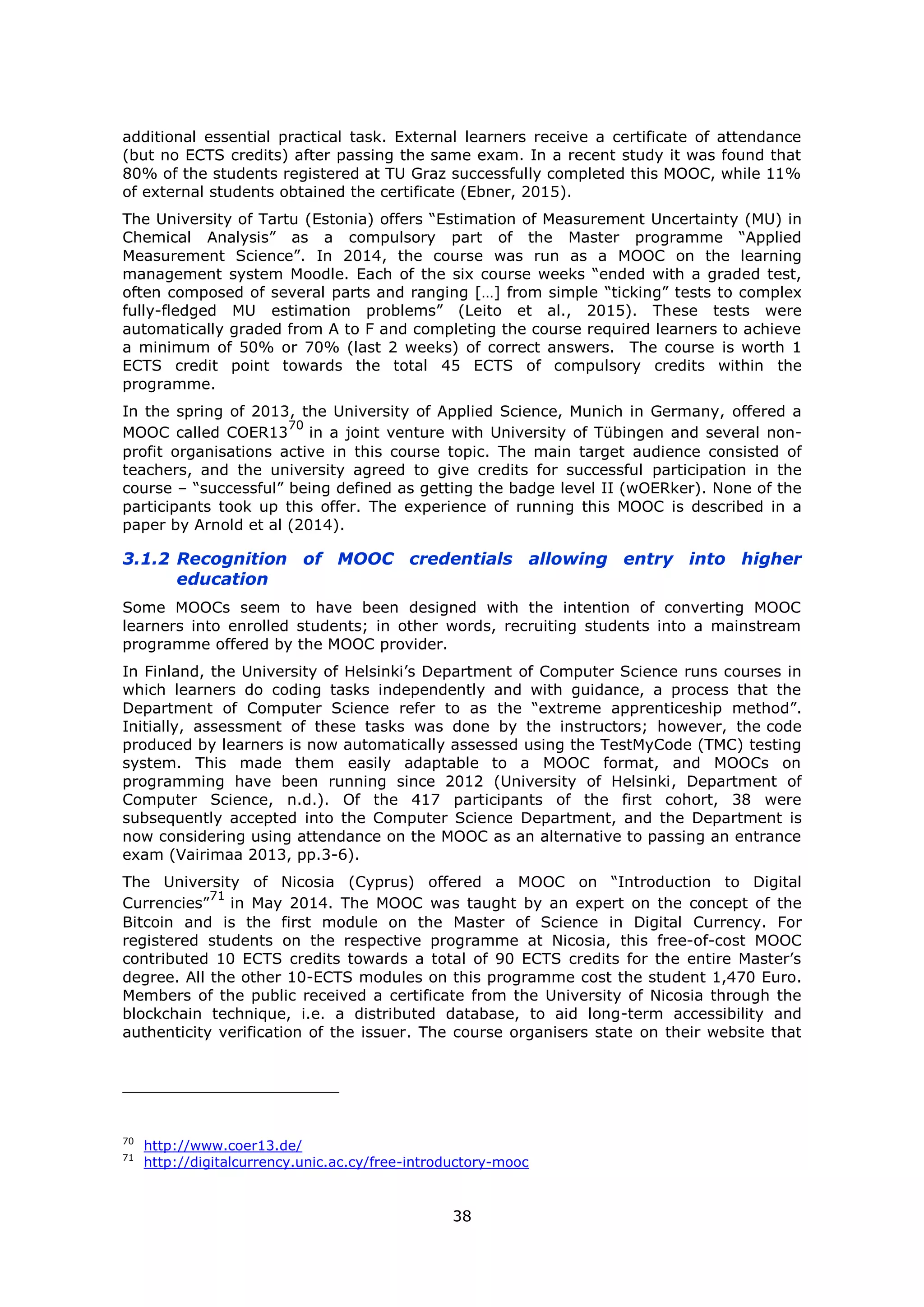 38
additional essential practical task. External learners receive a certificate of attendance
(but no ECTS credits) after passing the same exam. In a recent study it was found that
80% of the students registered at TU Graz successfully completed this MOOC, while 11%
of external students obtained the certificate (Ebner, 2015).
The University of Tartu (Estonia) offers “Estimation of Measurement Uncertainty (MU) in
Chemical Analysis” as a compulsory part of the Master programme “Applied
Measurement Science”. In 2014, the course was run as a MOOC on the learning
management system Moodle. Each of the six course weeks “ended with a graded test,
often composed of several parts and ranging […] from simple “ticking” tests to complex
fully-fledged MU estimation problems” (Leito et al., 2015). These tests were
automatically graded from A to F and completing the course required learners to achieve
a minimum of 50% or 70% (last 2 weeks) of correct answers. The course is worth 1
ECTS credit point towards the total 45 ECTS of compulsory credits within the
programme.
In the spring of 2013, the University of Applied Science, Munich in Germany, offered a
MOOC called COER13
70
in a joint venture with University of Tübingen and several non-
profit organisations active in this course topic. The main target audience consisted of
teachers, and the university agreed to give credits for successful participation in the
course – “successful” being defined as getting the badge level II (wOERker). None of the
participants took up this offer. The experience of running this MOOC is described in a
paper by Arnold et al (2014).
3.1.2 Recognition of MOOC credentials allowing entry into higher
education
Some MOOCs seem to have been designed with the intention of converting MOOC
learners into enrolled students; in other words, recruiting students into a mainstream
programme offered by the MOOC provider.
In Finland, the University of Helsinki’s Department of Computer Science runs courses in
which learners do coding tasks independently and with guidance, a process that the
Department of Computer Science refer to as the “extreme apprenticeship method”.
Initially, assessment of these tasks was done by the instructors; however, the code
produced by learners is now automatically assessed using the TestMyCode (TMC) testing
system. This made them easily adaptable to a MOOC format, and MOOCs on
programming have been running since 2012 (University of Helsinki, Department of
Computer Science, n.d.). Of the 417 participants of the first cohort, 38 were
subsequently accepted into the Computer Science Department, and the Department is
now considering using attendance on the MOOC as an alternative to passing an entrance
exam (Vairimaa 2013, pp.3-6).
The University of Nicosia (Cyprus) offered a MOOC on “Introduction to Digital
Currencies”
71
in May 2014. The MOOC was taught by an expert on the concept of the
Bitcoin and is the first module on the Master of Science in Digital Currency. For
registered students on the respective programme at Nicosia, this free-of-cost MOOC
contributed 10 ECTS credits towards a total of 90 ECTS credits for the entire Master’s
degree. All the other 10-ECTS modules on this programme cost the student 1,470 Euro.
Members of the public received a certificate from the University of Nicosia through the
blockchain technique, i.e. a distributed database, to aid long-term accessibility and
authenticity verification of the issuer. The course organisers state on their website that
70
http://www.coer13.de/
71
http://digitalcurrency.unic.ac.cy/free-introductory-mooc
 