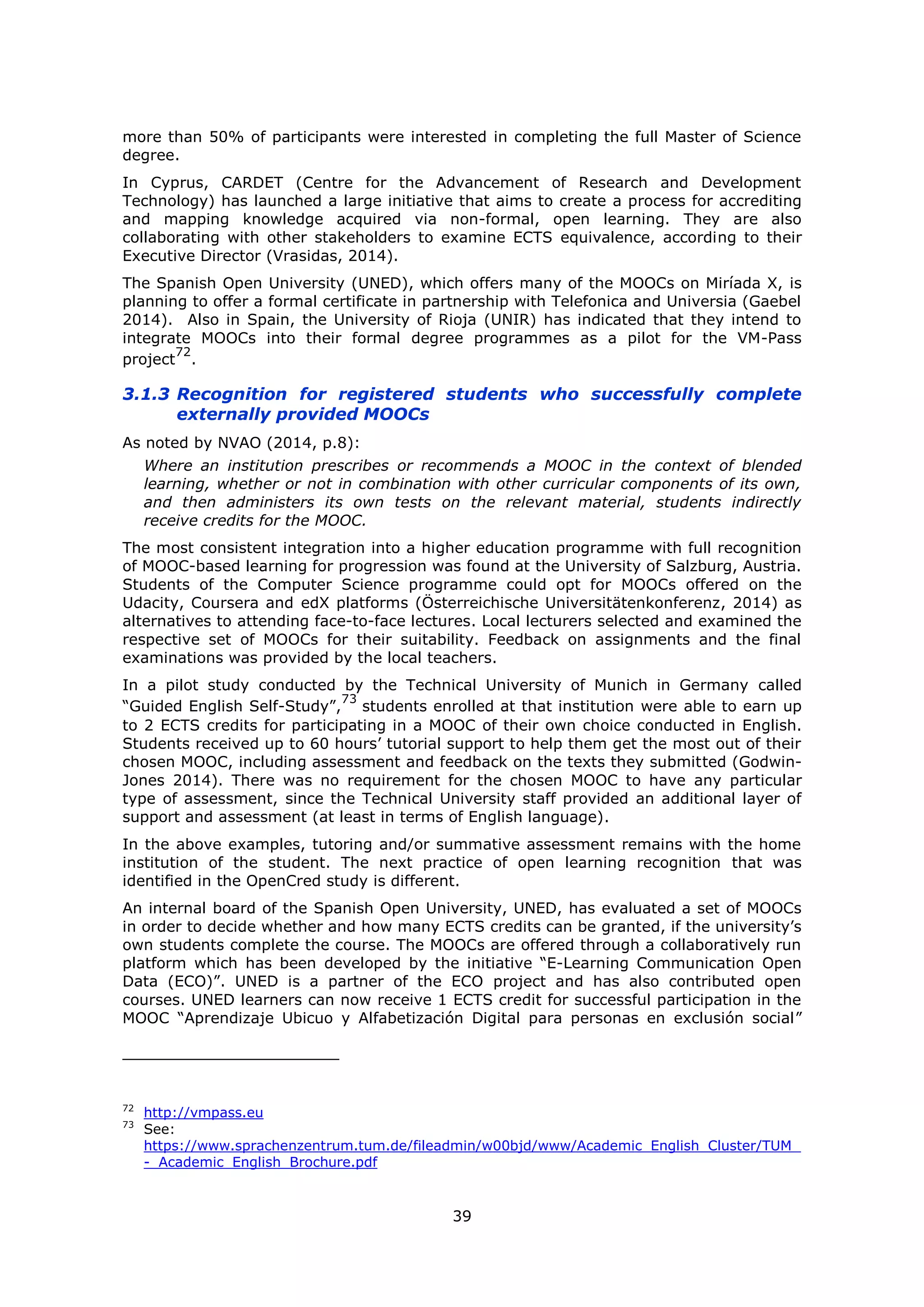 39
more than 50% of participants were interested in completing the full Master of Science
degree.
In Cyprus, CARDET (Centre for the Advancement of Research and Development
Technology) has launched a large initiative that aims to create a process for accrediting
and mapping knowledge acquired via non-formal, open learning. They are also
collaborating with other stakeholders to examine ECTS equivalence, according to their
Executive Director (Vrasidas, 2014).
The Spanish Open University (UNED), which offers many of the MOOCs on Miríada X, is
planning to offer a formal certificate in partnership with Telefonica and Universia (Gaebel
2014). Also in Spain, the University of Rioja (UNIR) has indicated that they intend to
integrate MOOCs into their formal degree programmes as a pilot for the VM-Pass
project
72
.
3.1.3 Recognition for registered students who successfully complete
externally provided MOOCs
As noted by NVAO (2014, p.8):
Where an institution prescribes or recommends a MOOC in the context of blended
learning, whether or not in combination with other curricular components of its own,
and then administers its own tests on the relevant material, students indirectly
receive credits for the MOOC.
The most consistent integration into a higher education programme with full recognition
of MOOC-based learning for progression was found at the University of Salzburg, Austria.
Students of the Computer Science programme could opt for MOOCs offered on the
Udacity, Coursera and edX platforms (Österreichische Universitätenkonferenz, 2014) as
alternatives to attending face-to-face lectures. Local lecturers selected and examined the
respective set of MOOCs for their suitability. Feedback on assignments and the final
examinations was provided by the local teachers.
In a pilot study conducted by the Technical University of Munich in Germany called
“Guided English Self-Study”,
73
students enrolled at that institution were able to earn up
to 2 ECTS credits for participating in a MOOC of their own choice conducted in English.
Students received up to 60 hours’ tutorial support to help them get the most out of their
chosen MOOC, including assessment and feedback on the texts they submitted (Godwin-
Jones 2014). There was no requirement for the chosen MOOC to have any particular
type of assessment, since the Technical University staff provided an additional layer of
support and assessment (at least in terms of English language).
In the above examples, tutoring and/or summative assessment remains with the home
institution of the student. The next practice of open learning recognition that was
identified in the OpenCred study is different.
An internal board of the Spanish Open University, UNED, has evaluated a set of MOOCs
in order to decide whether and how many ECTS credits can be granted, if the university’s
own students complete the course. The MOOCs are offered through a collaboratively run
platform which has been developed by the initiative “E-Learning Communication Open
Data (ECO)”. UNED is a partner of the ECO project and has also contributed open
courses. UNED learners can now receive 1 ECTS credit for successful participation in the
MOOC “Aprendizaje Ubicuo y Alfabetización Digital para personas en exclusión social”
72
http://vmpass.eu
73
See:
https://www.sprachenzentrum.tum.de/fileadmin/w00bjd/www/Academic_English_Cluster/TUM_
-_Academic_English_Brochure.pdf
 