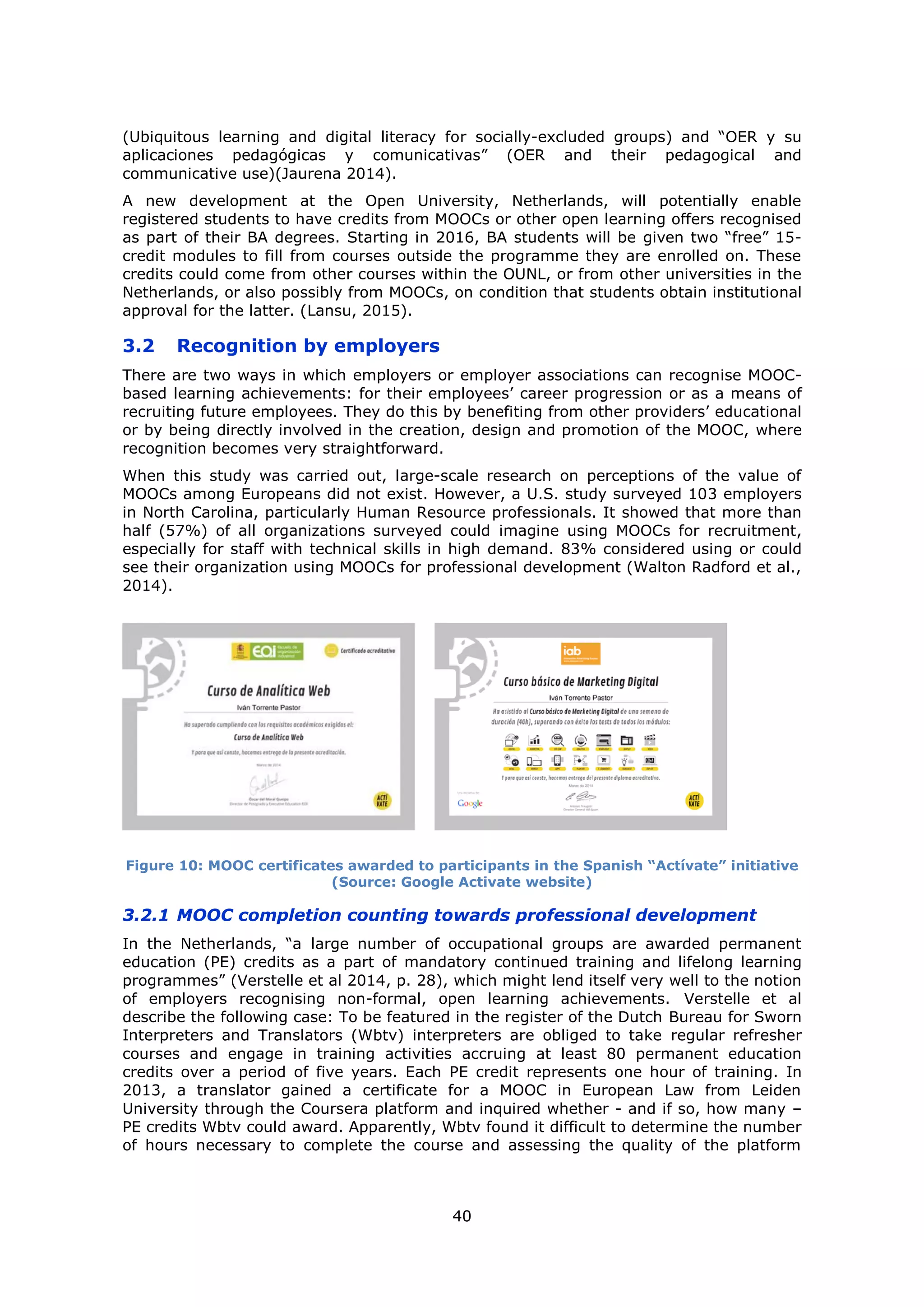 40
(Ubiquitous learning and digital literacy for socially-excluded groups) and “OER y su
aplicaciones pedagógicas y comunicativas” (OER and their pedagogical and
communicative use)(Jaurena 2014).
A new development at the Open University, Netherlands, will potentially enable
registered students to have credits from MOOCs or other open learning offers recognised
as part of their BA degrees. Starting in 2016, BA students will be given two “free” 15-
credit modules to fill from courses outside the programme they are enrolled on. These
credits could come from other courses within the OUNL, or from other universities in the
Netherlands, or also possibly from MOOCs, on condition that students obtain institutional
approval for the latter. (Lansu, 2015).
3.2 Recognition by employers
There are two ways in which employers or employer associations can recognise MOOC-
based learning achievements: for their employees’ career progression or as a means of
recruiting future employees. They do this by benefiting from other providers’ educational
or by being directly involved in the creation, design and promotion of the MOOC, where
recognition becomes very straightforward.
When this study was carried out, large-scale research on perceptions of the value of
MOOCs among Europeans did not exist. However, a U.S. study surveyed 103 employers
in North Carolina, particularly Human Resource professionals. It showed that more than
half (57%) of all organizations surveyed could imagine using MOOCs for recruitment,
especially for staff with technical skills in high demand. 83% considered using or could
see their organization using MOOCs for professional development (Walton Radford et al.,
2014).
Figure 10: MOOC certificates awarded to participants in the Spanish “Actívate” initiative
(Source: Google Activate website)
3.2.1 MOOC completion counting towards professional development
In the Netherlands, “a large number of occupational groups are awarded permanent
education (PE) credits as a part of mandatory continued training and lifelong learning
programmes” (Verstelle et al 2014, p. 28), which might lend itself very well to the notion
of employers recognising non-formal, open learning achievements. Verstelle et al
describe the following case: To be featured in the register of the Dutch Bureau for Sworn
Interpreters and Translators (Wbtv) interpreters are obliged to take regular refresher
courses and engage in training activities accruing at least 80 permanent education
credits over a period of five years. Each PE credit represents one hour of training. In
2013, a translator gained a certificate for a MOOC in European Law from Leiden
University through the Coursera platform and inquired whether - and if so, how many –
PE credits Wbtv could award. Apparently, Wbtv found it difficult to determine the number
of hours necessary to complete the course and assessing the quality of the platform
 
