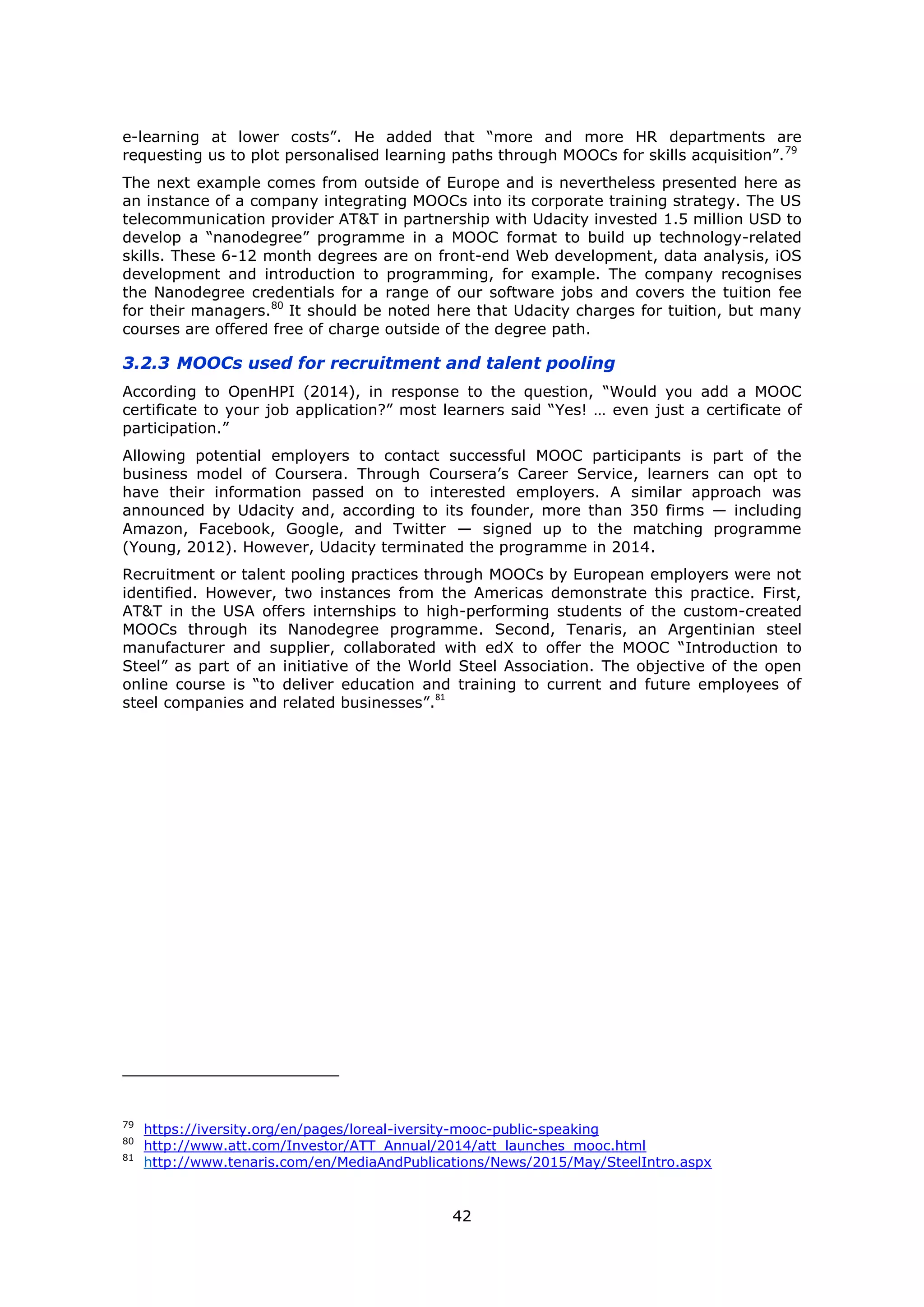 42
e-learning at lower costs”. He added that “more and more HR departments are
requesting us to plot personalised learning paths through MOOCs for skills acquisition”.79
The next example comes from outside of Europe and is nevertheless presented here as
an instance of a company integrating MOOCs into its corporate training strategy. The US
telecommunication provider AT&T in partnership with Udacity invested 1.5 million USD to
develop a “nanodegree” programme in a MOOC format to build up technology-related
skills. These 6-12 month degrees are on front-end Web development, data analysis, iOS
development and introduction to programming, for example. The company recognises
the Nanodegree credentials for a range of our software jobs and covers the tuition fee
for their managers.80
It should be noted here that Udacity charges for tuition, but many
courses are offered free of charge outside of the degree path.
3.2.3 MOOCs used for recruitment and talent pooling
According to OpenHPI (2014), in response to the question, “Would you add a MOOC
certificate to your job application?” most learners said “Yes! … even just a certificate of
participation.”
Allowing potential employers to contact successful MOOC participants is part of the
business model of Coursera. Through Coursera’s Career Service, learners can opt to
have their information passed on to interested employers. A similar approach was
announced by Udacity and, according to its founder, more than 350 firms — including
Amazon, Facebook, Google, and Twitter — signed up to the matching programme
(Young, 2012). However, Udacity terminated the programme in 2014.
Recruitment or talent pooling practices through MOOCs by European employers were not
identified. However, two instances from the Americas demonstrate this practice. First,
AT&T in the USA offers internships to high-performing students of the custom-created
MOOCs through its Nanodegree programme. Second, Tenaris, an Argentinian steel
manufacturer and supplier, collaborated with edX to offer the MOOC “Introduction to
Steel” as part of an initiative of the World Steel Association. The objective of the open
online course is “to deliver education and training to current and future employees of
steel companies and related businesses”.
81
79
https://iversity.org/en/pages/loreal-iversity-mooc-public-speaking
80
http://www.att.com/Investor/ATT_Annual/2014/att_launches_mooc.html
81
http://www.tenaris.com/en/MediaAndPublications/News/2015/May/SteelIntro.aspx
 