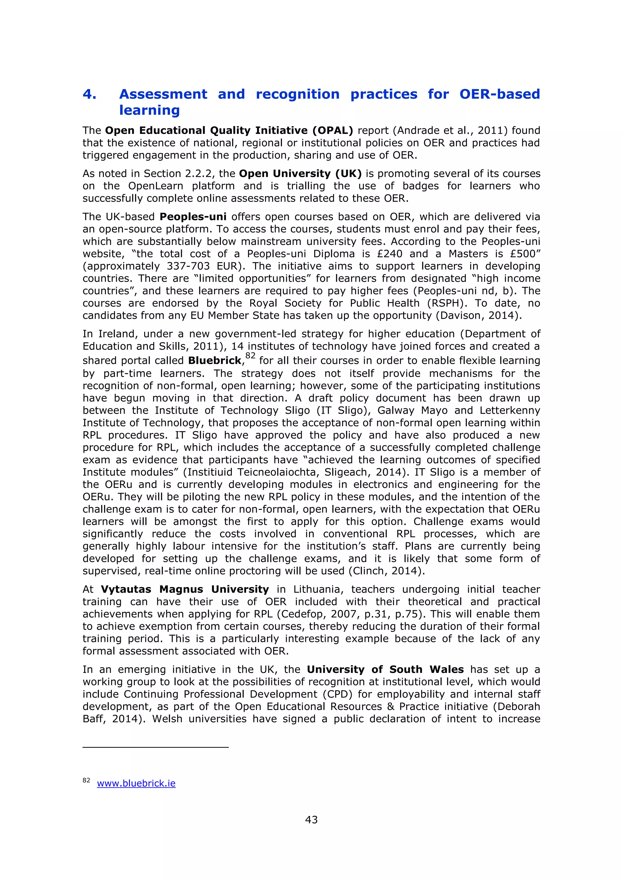 43
4. Assessment and recognition practices for OER-based
learning
The Open Educational Quality Initiative (OPAL) report (Andrade et al., 2011) found
that the existence of national, regional or institutional policies on OER and practices had
triggered engagement in the production, sharing and use of OER.
As noted in Section 2.2.2, the Open University (UK) is promoting several of its courses
on the OpenLearn platform and is trialling the use of badges for learners who
successfully complete online assessments related to these OER.
The UK-based Peoples-uni offers open courses based on OER, which are delivered via
an open-source platform. To access the courses, students must enrol and pay their fees,
which are substantially below mainstream university fees. According to the Peoples-uni
website, “the total cost of a Peoples-uni Diploma is £240 and a Masters is £500”
(approximately 337-703 EUR). The initiative aims to support learners in developing
countries. There are “limited opportunities” for learners from designated “high income
countries”, and these learners are required to pay higher fees (Peoples-uni nd, b). The
courses are endorsed by the Royal Society for Public Health (RSPH). To date, no
candidates from any EU Member State has taken up the opportunity (Davison, 2014).
In Ireland, under a new government-led strategy for higher education (Department of
Education and Skills, 2011), 14 institutes of technology have joined forces and created a
shared portal called Bluebrick,
82
for all their courses in order to enable flexible learning
by part-time learners. The strategy does not itself provide mechanisms for the
recognition of non-formal, open learning; however, some of the participating institutions
have begun moving in that direction. A draft policy document has been drawn up
between the Institute of Technology Sligo (IT Sligo), Galway Mayo and Letterkenny
Institute of Technology, that proposes the acceptance of non-formal open learning within
RPL procedures. IT Sligo have approved the policy and have also produced a new
procedure for RPL, which includes the acceptance of a successfully completed challenge
exam as evidence that participants have “achieved the learning outcomes of specified
Institute modules” (Institiuid Teicneolaiochta, Sligeach, 2014). IT Sligo is a member of
the OERu and is currently developing modules in electronics and engineering for the
OERu. They will be piloting the new RPL policy in these modules, and the intention of the
challenge exam is to cater for non-formal, open learners, with the expectation that OERu
learners will be amongst the first to apply for this option. Challenge exams would
significantly reduce the costs involved in conventional RPL processes, which are
generally highly labour intensive for the institution’s staff. Plans are currently being
developed for setting up the challenge exams, and it is likely that some form of
supervised, real-time online proctoring will be used (Clinch, 2014).
At Vytautas Magnus University in Lithuania, teachers undergoing initial teacher
training can have their use of OER included with their theoretical and practical
achievements when applying for RPL (Cedefop, 2007, p.31, p.75). This will enable them
to achieve exemption from certain courses, thereby reducing the duration of their formal
training period. This is a particularly interesting example because of the lack of any
formal assessment associated with OER.
In an emerging initiative in the UK, the University of South Wales has set up a
working group to look at the possibilities of recognition at institutional level, which would
include Continuing Professional Development (CPD) for employability and internal staff
development, as part of the Open Educational Resources & Practice initiative (Deborah
Baff, 2014). Welsh universities have signed a public declaration of intent to increase
82
www.bluebrick.ie
 