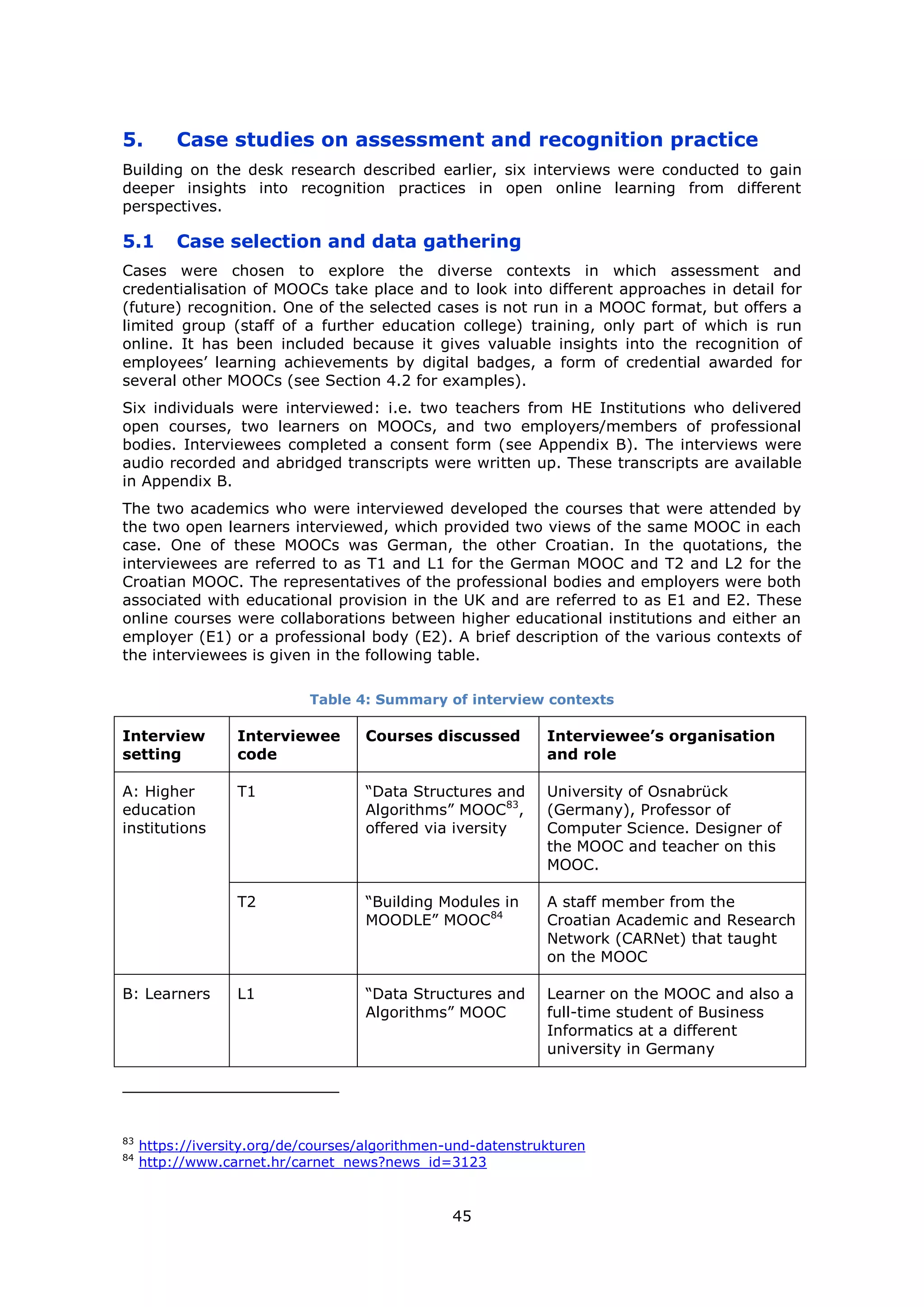 45
5. Case studies on assessment and recognition practice
Building on the desk research described earlier, six interviews were conducted to gain
deeper insights into recognition practices in open online learning from different
perspectives.
5.1 Case selection and data gathering
Cases were chosen to explore the diverse contexts in which assessment and
credentialisation of MOOCs take place and to look into different approaches in detail for
(future) recognition. One of the selected cases is not run in a MOOC format, but offers a
limited group (staff of a further education college) training, only part of which is run
online. It has been included because it gives valuable insights into the recognition of
employees’ learning achievements by digital badges, a form of credential awarded for
several other MOOCs (see Section 4.2 for examples).
Six individuals were interviewed: i.e. two teachers from HE Institutions who delivered
open courses, two learners on MOOCs, and two employers/members of professional
bodies. Interviewees completed a consent form (see Appendix B). The interviews were
audio recorded and abridged transcripts were written up. These transcripts are available
in Appendix B.
The two academics who were interviewed developed the courses that were attended by
the two open learners interviewed, which provided two views of the same MOOC in each
case. One of these MOOCs was German, the other Croatian. In the quotations, the
interviewees are referred to as T1 and L1 for the German MOOC and T2 and L2 for the
Croatian MOOC. The representatives of the professional bodies and employers were both
associated with educational provision in the UK and are referred to as E1 and E2. These
online courses were collaborations between higher educational institutions and either an
employer (E1) or a professional body (E2). A brief description of the various contexts of
the interviewees is given in the following table.
Table 4: Summary of interview contexts
Interview
setting
Interviewee
code
Courses discussed Interviewee’s organisation
and role
A: Higher
education
institutions
T1 “Data Structures and
Algorithms” MOOC83
,
offered via iversity
University of Osnabrück
(Germany), Professor of
Computer Science. Designer of
the MOOC and teacher on this
MOOC.
T2 “Building Modules in
MOODLE” MOOC84
A staff member from the
Croatian Academic and Research
Network (CARNet) that taught
on the MOOC
B: Learners L1 “Data Structures and
Algorithms” MOOC
Learner on the MOOC and also a
full-time student of Business
Informatics at a different
university in Germany
83
https://iversity.org/de/courses/algorithmen-und-datenstrukturen
84
http://www.carnet.hr/carnet_news?news_id=3123
 