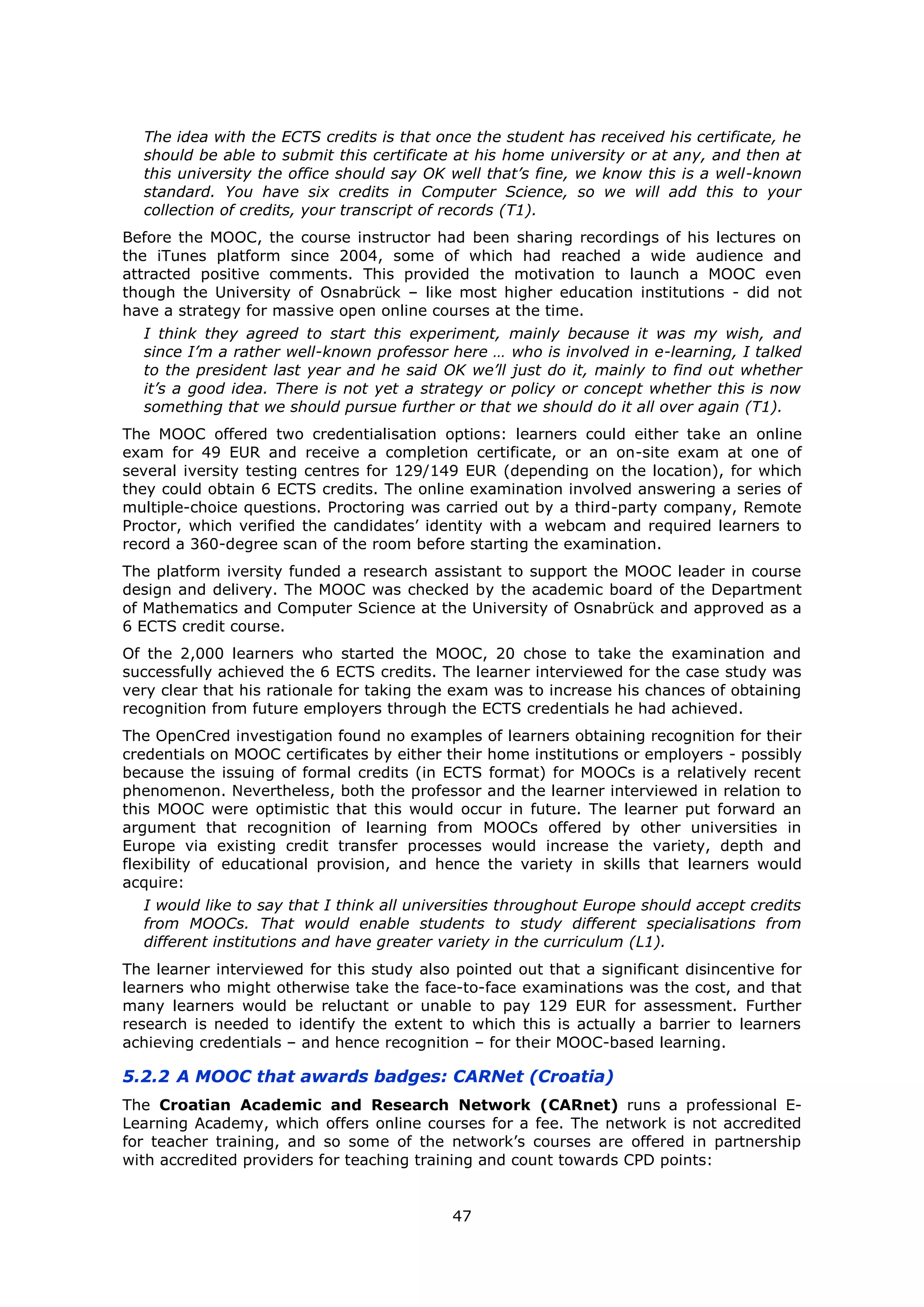 47
The idea with the ECTS credits is that once the student has received his certificate, he
should be able to submit this certificate at his home university or at any, and then at
this university the office should say OK well that’s fine, we know this is a well-known
standard. You have six credits in Computer Science, so we will add this to your
collection of credits, your transcript of records (T1).
Before the MOOC, the course instructor had been sharing recordings of his lectures on
the iTunes platform since 2004, some of which had reached a wide audience and
attracted positive comments. This provided the motivation to launch a MOOC even
though the University of Osnabrück – like most higher education institutions - did not
have a strategy for massive open online courses at the time.
I think they agreed to start this experiment, mainly because it was my wish, and
since I’m a rather well-known professor here … who is involved in e-learning, I talked
to the president last year and he said OK we’ll just do it, mainly to find out whether
it’s a good idea. There is not yet a strategy or policy or concept whether this is now
something that we should pursue further or that we should do it all over again (T1).
The MOOC offered two credentialisation options: learners could either take an online
exam for 49 EUR and receive a completion certificate, or an on-site exam at one of
several iversity testing centres for 129/149 EUR (depending on the location), for which
they could obtain 6 ECTS credits. The online examination involved answering a series of
multiple-choice questions. Proctoring was carried out by a third-party company, Remote
Proctor, which verified the candidates’ identity with a webcam and required learners to
record a 360-degree scan of the room before starting the examination.
The platform iversity funded a research assistant to support the MOOC leader in course
design and delivery. The MOOC was checked by the academic board of the Department
of Mathematics and Computer Science at the University of Osnabrück and approved as a
6 ECTS credit course.
Of the 2,000 learners who started the MOOC, 20 chose to take the examination and
successfully achieved the 6 ECTS credits. The learner interviewed for the case study was
very clear that his rationale for taking the exam was to increase his chances of obtaining
recognition from future employers through the ECTS credentials he had achieved.
The OpenCred investigation found no examples of learners obtaining recognition for their
credentials on MOOC certificates by either their home institutions or employers - possibly
because the issuing of formal credits (in ECTS format) for MOOCs is a relatively recent
phenomenon. Nevertheless, both the professor and the learner interviewed in relation to
this MOOC were optimistic that this would occur in future. The learner put forward an
argument that recognition of learning from MOOCs offered by other universities in
Europe via existing credit transfer processes would increase the variety, depth and
flexibility of educational provision, and hence the variety in skills that learners would
acquire:
I would like to say that I think all universities throughout Europe should accept credits
from MOOCs. That would enable students to study different specialisations from
different institutions and have greater variety in the curriculum (L1).
The learner interviewed for this study also pointed out that a significant disincentive for
learners who might otherwise take the face-to-face examinations was the cost, and that
many learners would be reluctant or unable to pay 129 EUR for assessment. Further
research is needed to identify the extent to which this is actually a barrier to learners
achieving credentials – and hence recognition – for their MOOC-based learning.
5.2.2 A MOOC that awards badges: CARNet (Croatia)
The Croatian Academic and Research Network (CARnet) runs a professional E-
Learning Academy, which offers online courses for a fee. The network is not accredited
for teacher training, and so some of the network’s courses are offered in partnership
with accredited providers for teaching training and count towards CPD points:
 