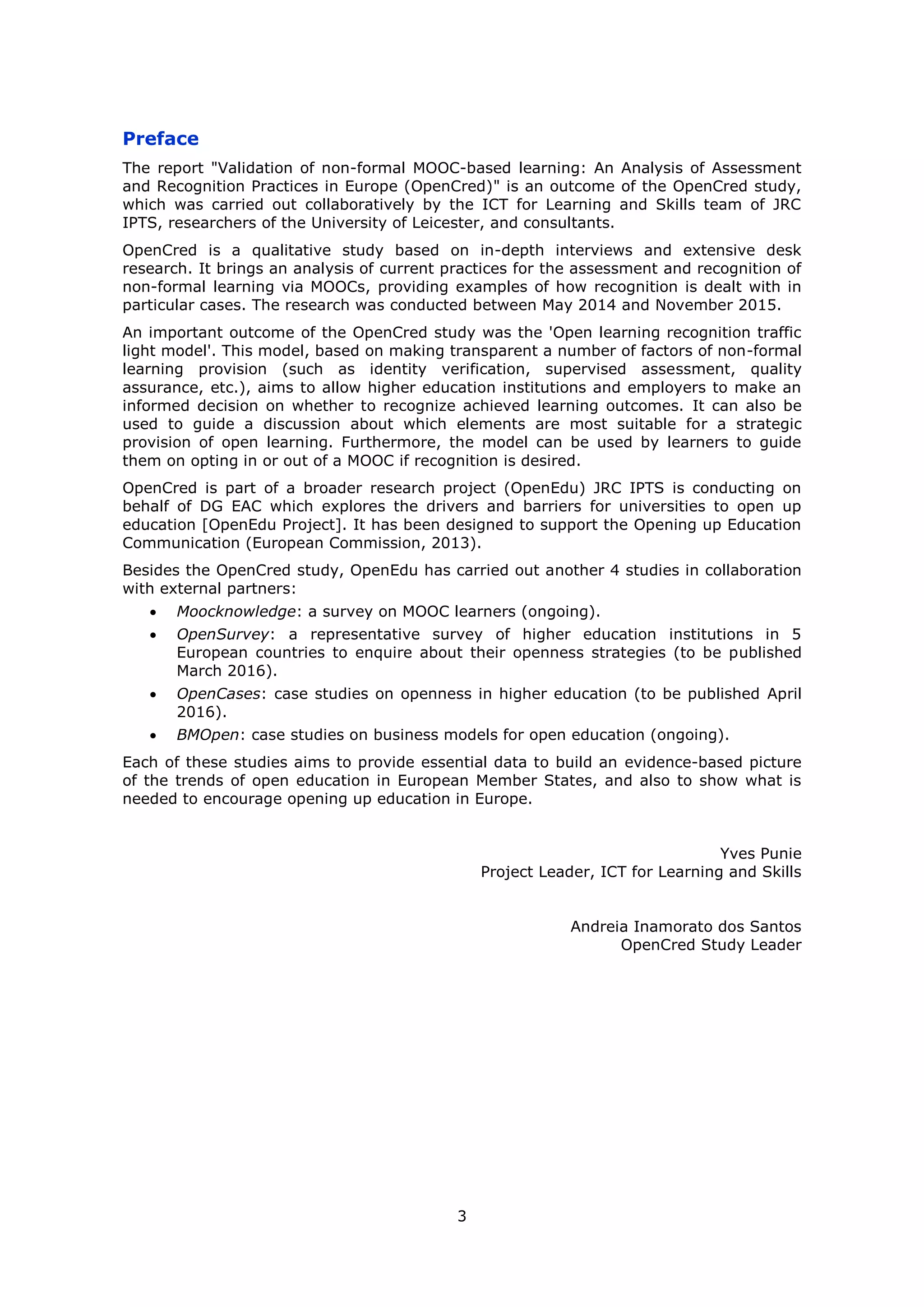 3
Preface
The report "Validation of non-formal MOOC-based learning: An Analysis of Assessment
and Recognition Practices in Europe (OpenCred)" is an outcome of the OpenCred study,
which was carried out collaboratively by the ICT for Learning and Skills team of JRC
IPTS, researchers of the University of Leicester, and consultants.
OpenCred is a qualitative study based on in-depth interviews and extensive desk
research. It brings an analysis of current practices for the assessment and recognition of
non-formal learning via MOOCs, providing examples of how recognition is dealt with in
particular cases. The research was conducted between May 2014 and November 2015.
An important outcome of the OpenCred study was the 'Open learning recognition traffic
light model'. This model, based on making transparent a number of factors of non-formal
learning provision (such as identity verification, supervised assessment, quality
assurance, etc.), aims to allow higher education institutions and employers to make an
informed decision on whether to recognize achieved learning outcomes. It can also be
used to guide a discussion about which elements are most suitable for a strategic
provision of open learning. Furthermore, the model can be used by learners to guide
them on opting in or out of a MOOC if recognition is desired.
OpenCred is part of a broader research project (OpenEdu) JRC IPTS is conducting on
behalf of DG EAC which explores the drivers and barriers for universities to open up
education [OpenEdu Project]. It has been designed to support the Opening up Education
Communication (European Commission, 2013).
Besides the OpenCred study, OpenEdu has carried out another 4 studies in collaboration
with external partners:
Moocknowledge: a survey on MOOC learners (ongoing).
OpenSurvey: a representative survey of higher education institutions in 5
European countries to enquire about their openness strategies (to be published
March 2016).
OpenCases: case studies on openness in higher education (to be published April
2016).
BMOpen: case studies on business models for open education (ongoing).
Each of these studies aims to provide essential data to build an evidence-based picture
of the trends of open education in European Member States, and also to show what is
needed to encourage opening up education in Europe.
Yves Punie
Project Leader, ICT for Learning and Skills
Andreia Inamorato dos Santos
OpenCred Study Leader
 