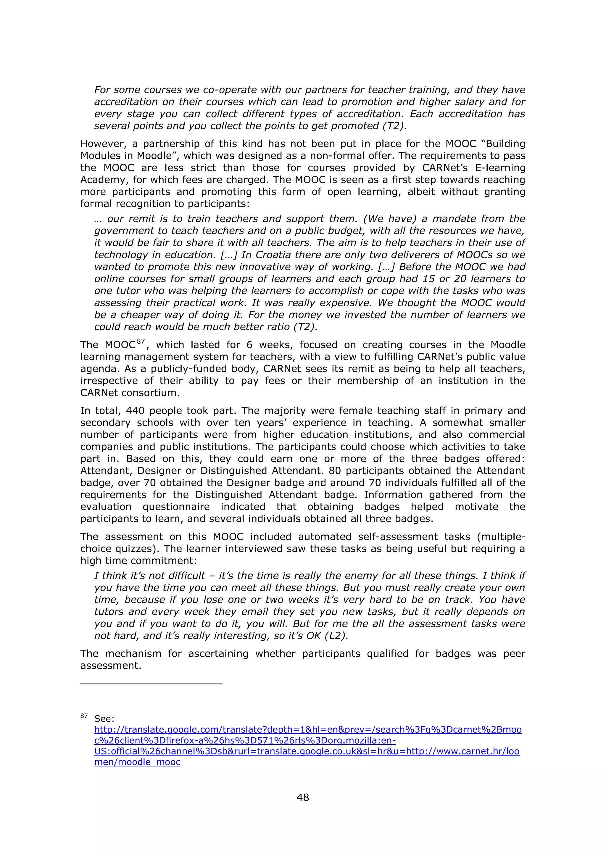 48
For some courses we co-operate with our partners for teacher training, and they have
accreditation on their courses which can lead to promotion and higher salary and for
every stage you can collect different types of accreditation. Each accreditation has
several points and you collect the points to get promoted (T2).
However, a partnership of this kind has not been put in place for the MOOC “Building
Modules in Moodle”, which was designed as a non-formal offer. The requirements to pass
the MOOC are less strict than those for courses provided by CARNet’s E-learning
Academy, for which fees are charged. The MOOC is seen as a first step towards reaching
more participants and promoting this form of open learning, albeit without granting
formal recognition to participants:
… our remit is to train teachers and support them. (We have) a mandate from the
government to teach teachers and on a public budget, with all the resources we have,
it would be fair to share it with all teachers. The aim is to help teachers in their use of
technology in education. […] In Croatia there are only two deliverers of MOOCs so we
wanted to promote this new innovative way of working. […] Before the MOOC we had
online courses for small groups of learners and each group had 15 or 20 learners to
one tutor who was helping the learners to accomplish or cope with the tasks who was
assessing their practical work. It was really expensive. We thought the MOOC would
be a cheaper way of doing it. For the money we invested the number of learners we
could reach would be much better ratio (T2).
The MOOC87
, which lasted for 6 weeks, focused on creating courses in the Moodle
learning management system for teachers, with a view to fulfilling CARNet’s public value
agenda. As a publicly-funded body, CARNet sees its remit as being to help all teachers,
irrespective of their ability to pay fees or their membership of an institution in the
CARNet consortium.
In total, 440 people took part. The majority were female teaching staff in primary and
secondary schools with over ten years’ experience in teaching. A somewhat smaller
number of participants were from higher education institutions, and also commercial
companies and public institutions. The participants could choose which activities to take
part in. Based on this, they could earn one or more of the three badges offered:
Attendant, Designer or Distinguished Attendant. 80 participants obtained the Attendant
badge, over 70 obtained the Designer badge and around 70 individuals fulfilled all of the
requirements for the Distinguished Attendant badge. Information gathered from the
evaluation questionnaire indicated that obtaining badges helped motivate the
participants to learn, and several individuals obtained all three badges.
The assessment on this MOOC included automated self-assessment tasks (multiple-
choice quizzes). The learner interviewed saw these tasks as being useful but requiring a
high time commitment:
I think it’s not difficult – it’s the time is really the enemy for all these things. I think if
you have the time you can meet all these things. But you must really create your own
time, because if you lose one or two weeks it’s very hard to be on track. You have
tutors and every week they email they set you new tasks, but it really depends on
you and if you want to do it, you will. But for me the all the assessment tasks were
not hard, and it’s really interesting, so it’s OK (L2).
The mechanism for ascertaining whether participants qualified for badges was peer
assessment.
87
See:
http://translate.google.com/translate?depth=1&hl=en&prev=/search%3Fq%3Dcarnet%2Bmoo
c%26client%3Dfirefox-a%26hs%3D571%26rls%3Dorg.mozilla:en-
US:official%26channel%3Dsb&rurl=translate.google.co.uk&sl=hr&u=http://www.carnet.hr/loo
men/moodle_mooc
 