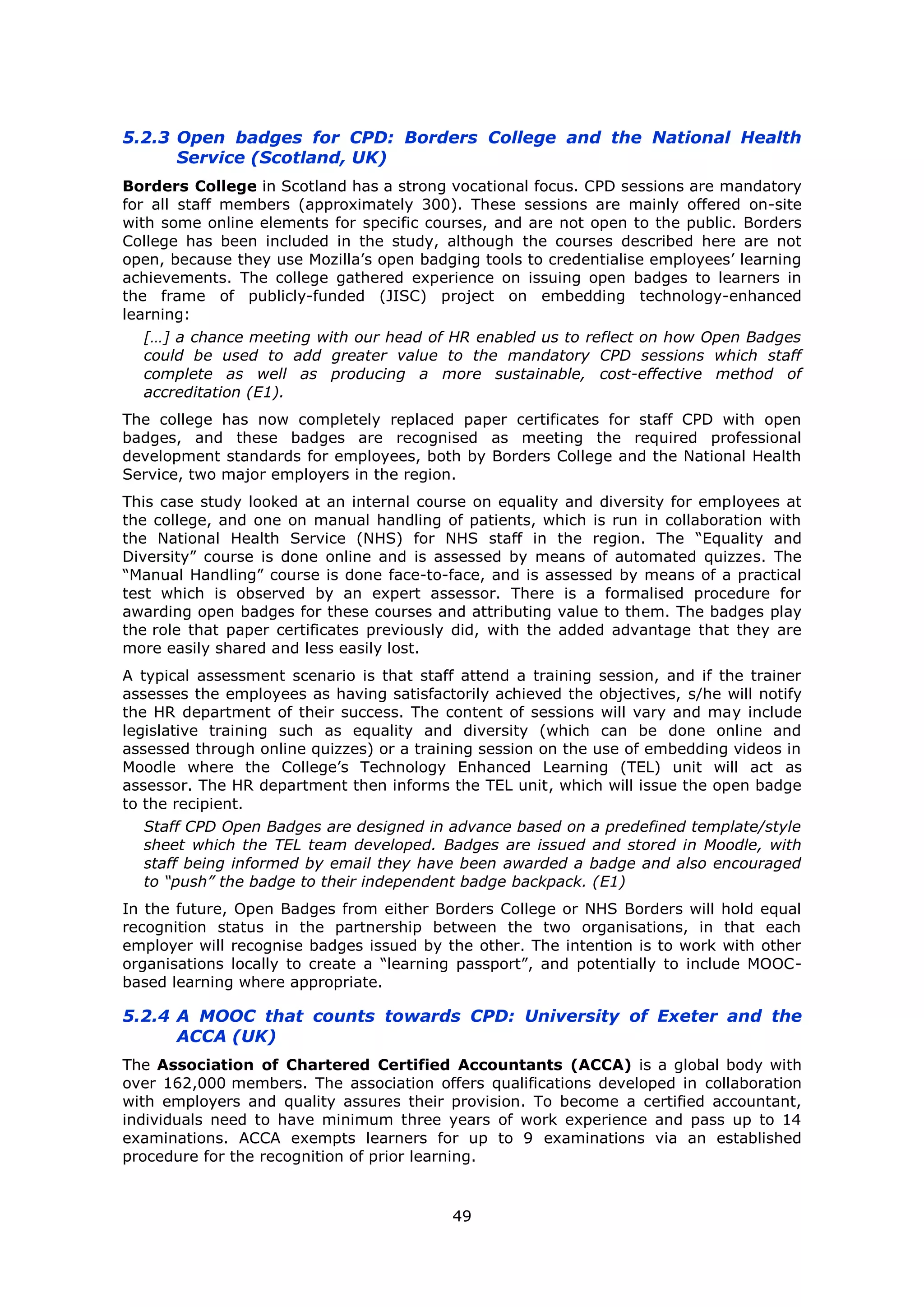 49
5.2.3 Open badges for CPD: Borders College and the National Health
Service (Scotland, UK)
Borders College in Scotland has a strong vocational focus. CPD sessions are mandatory
for all staff members (approximately 300). These sessions are mainly offered on-site
with some online elements for specific courses, and are not open to the public. Borders
College has been included in the study, although the courses described here are not
open, because they use Mozilla’s open badging tools to credentialise employees’ learning
achievements. The college gathered experience on issuing open badges to learners in
the frame of publicly-funded (JISC) project on embedding technology-enhanced
learning:
[…] a chance meeting with our head of HR enabled us to reflect on how Open Badges
could be used to add greater value to the mandatory CPD sessions which staff
complete as well as producing a more sustainable, cost-effective method of
accreditation (E1).
The college has now completely replaced paper certificates for staff CPD with open
badges, and these badges are recognised as meeting the required professional
development standards for employees, both by Borders College and the National Health
Service, two major employers in the region.
This case study looked at an internal course on equality and diversity for employees at
the college, and one on manual handling of patients, which is run in collaboration with
the National Health Service (NHS) for NHS staff in the region. The “Equality and
Diversity” course is done online and is assessed by means of automated quizzes. The
“Manual Handling” course is done face-to-face, and is assessed by means of a practical
test which is observed by an expert assessor. There is a formalised procedure for
awarding open badges for these courses and attributing value to them. The badges play
the role that paper certificates previously did, with the added advantage that they are
more easily shared and less easily lost.
A typical assessment scenario is that staff attend a training session, and if the trainer
assesses the employees as having satisfactorily achieved the objectives, s/he will notify
the HR department of their success. The content of sessions will vary and may include
legislative training such as equality and diversity (which can be done online and
assessed through online quizzes) or a training session on the use of embedding videos in
Moodle where the College’s Technology Enhanced Learning (TEL) unit will act as
assessor. The HR department then informs the TEL unit, which will issue the open badge
to the recipient.
Staff CPD Open Badges are designed in advance based on a predefined template/style
sheet which the TEL team developed. Badges are issued and stored in Moodle, with
staff being informed by email they have been awarded a badge and also encouraged
to “push” the badge to their independent badge backpack. (E1)
In the future, Open Badges from either Borders College or NHS Borders will hold equal
recognition status in the partnership between the two organisations, in that each
employer will recognise badges issued by the other. The intention is to work with other
organisations locally to create a “learning passport”, and potentially to include MOOC-
based learning where appropriate.
5.2.4 A MOOC that counts towards CPD: University of Exeter and the
ACCA (UK)
The Association of Chartered Certified Accountants (ACCA) is a global body with
over 162,000 members. The association offers qualifications developed in collaboration
with employers and quality assures their provision. To become a certified accountant,
individuals need to have minimum three years of work experience and pass up to 14
examinations. ACCA exempts learners for up to 9 examinations via an established
procedure for the recognition of prior learning.
 