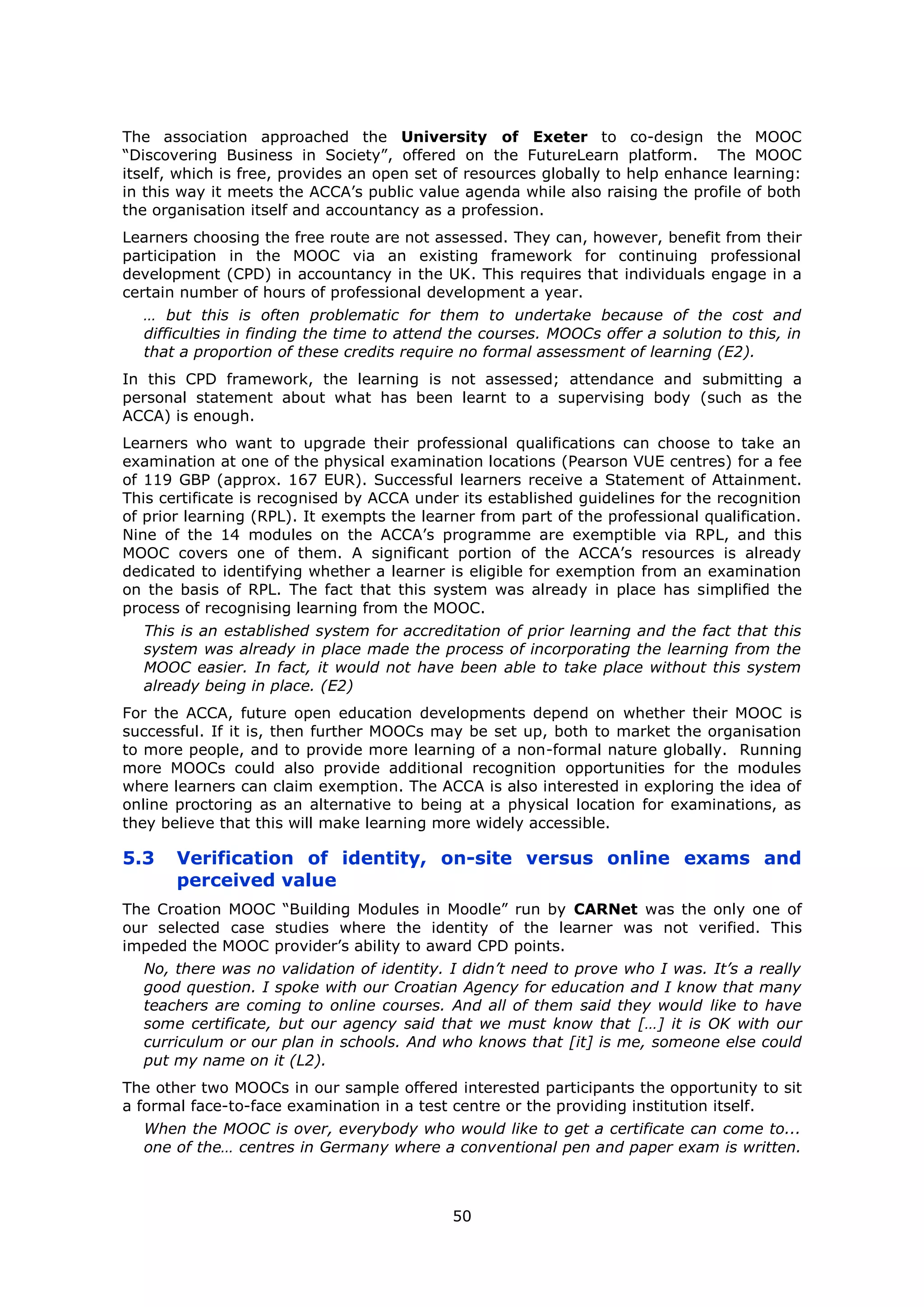 50
The association approached the University of Exeter to co-design the MOOC
“Discovering Business in Society”, offered on the FutureLearn platform. The MOOC
itself, which is free, provides an open set of resources globally to help enhance learning:
in this way it meets the ACCA’s public value agenda while also raising the profile of both
the organisation itself and accountancy as a profession.
Learners choosing the free route are not assessed. They can, however, benefit from their
participation in the MOOC via an existing framework for continuing professional
development (CPD) in accountancy in the UK. This requires that individuals engage in a
certain number of hours of professional development a year.
… but this is often problematic for them to undertake because of the cost and
difficulties in finding the time to attend the courses. MOOCs offer a solution to this, in
that a proportion of these credits require no formal assessment of learning (E2).
In this CPD framework, the learning is not assessed; attendance and submitting a
personal statement about what has been learnt to a supervising body (such as the
ACCA) is enough.
Learners who want to upgrade their professional qualifications can choose to take an
examination at one of the physical examination locations (Pearson VUE centres) for a fee
of 119 GBP (approx. 167 EUR). Successful learners receive a Statement of Attainment.
This certificate is recognised by ACCA under its established guidelines for the recognition
of prior learning (RPL). It exempts the learner from part of the professional qualification.
Nine of the 14 modules on the ACCA’s programme are exemptible via RPL, and this
MOOC covers one of them. A significant portion of the ACCA’s resources is already
dedicated to identifying whether a learner is eligible for exemption from an examination
on the basis of RPL. The fact that this system was already in place has simplified the
process of recognising learning from the MOOC.
This is an established system for accreditation of prior learning and the fact that this
system was already in place made the process of incorporating the learning from the
MOOC easier. In fact, it would not have been able to take place without this system
already being in place. (E2)
For the ACCA, future open education developments depend on whether their MOOC is
successful. If it is, then further MOOCs may be set up, both to market the organisation
to more people, and to provide more learning of a non-formal nature globally. Running
more MOOCs could also provide additional recognition opportunities for the modules
where learners can claim exemption. The ACCA is also interested in exploring the idea of
online proctoring as an alternative to being at a physical location for examinations, as
they believe that this will make learning more widely accessible.
5.3 Verification of identity, on-site versus online exams and
perceived value
The Croation MOOC “Building Modules in Moodle” run by CARNet was the only one of
our selected case studies where the identity of the learner was not verified. This
impeded the MOOC provider’s ability to award CPD points.
No, there was no validation of identity. I didn’t need to prove who I was. It’s a really
good question. I spoke with our Croatian Agency for education and I know that many
teachers are coming to online courses. And all of them said they would like to have
some certificate, but our agency said that we must know that […] it is OK with our
curriculum or our plan in schools. And who knows that [it] is me, someone else could
put my name on it (L2).
The other two MOOCs in our sample offered interested participants the opportunity to sit
a formal face-to-face examination in a test centre or the providing institution itself.
When the MOOC is over, everybody who would like to get a certificate can come to...
one of the… centres in Germany where a conventional pen and paper exam is written.
 