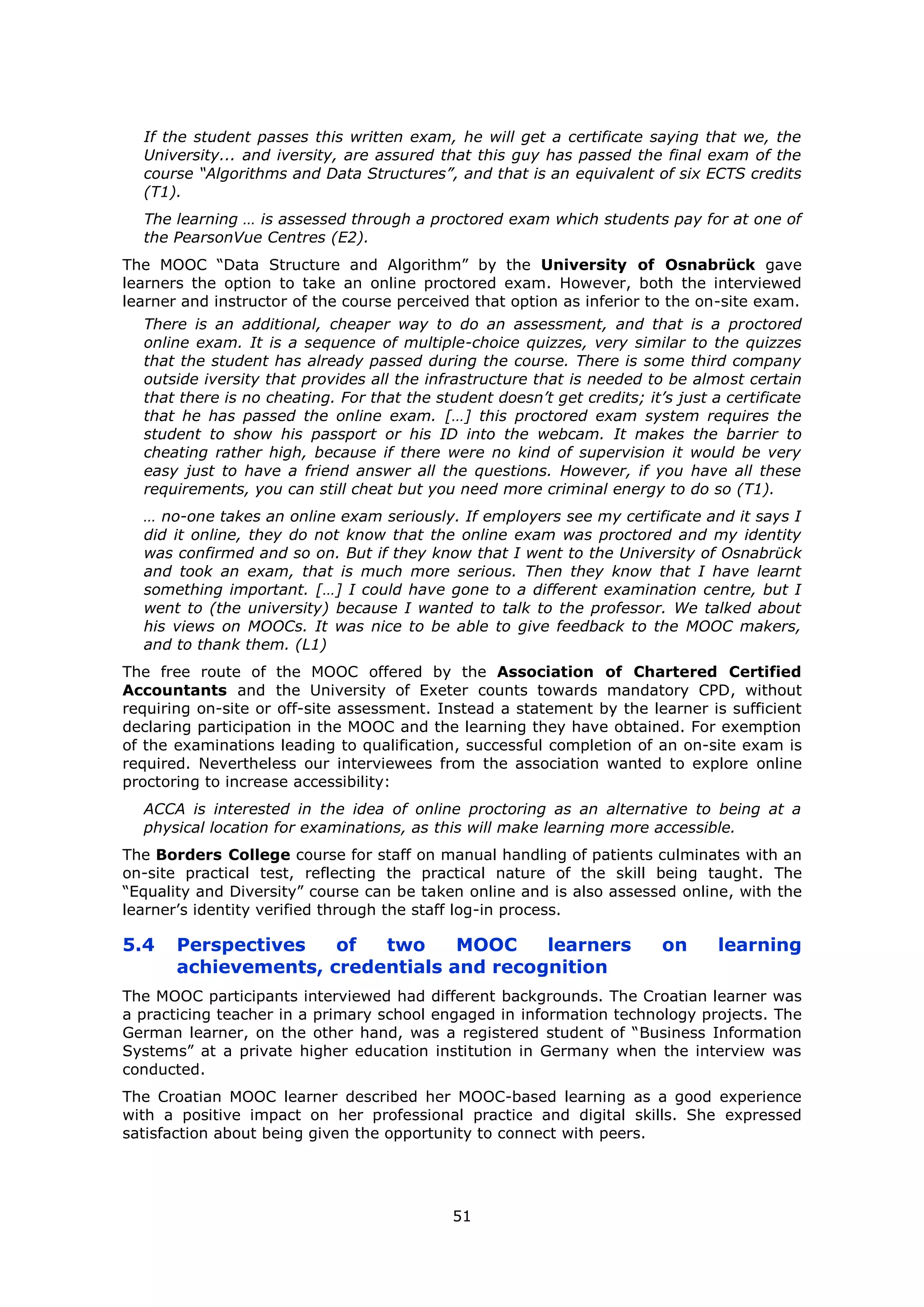 51
If the student passes this written exam, he will get a certificate saying that we, the
University... and iversity, are assured that this guy has passed the final exam of the
course “Algorithms and Data Structures”, and that is an equivalent of six ECTS credits
(T1).
The learning … is assessed through a proctored exam which students pay for at one of
the PearsonVue Centres (E2).
The MOOC “Data Structure and Algorithm” by the University of Osnabrück gave
learners the option to take an online proctored exam. However, both the interviewed
learner and instructor of the course perceived that option as inferior to the on-site exam.
There is an additional, cheaper way to do an assessment, and that is a proctored
online exam. It is a sequence of multiple-choice quizzes, very similar to the quizzes
that the student has already passed during the course. There is some third company
outside iversity that provides all the infrastructure that is needed to be almost certain
that there is no cheating. For that the student doesn’t get credits; it’s just a certificate
that he has passed the online exam. […] this proctored exam system requires the
student to show his passport or his ID into the webcam. It makes the barrier to
cheating rather high, because if there were no kind of supervision it would be very
easy just to have a friend answer all the questions. However, if you have all these
requirements, you can still cheat but you need more criminal energy to do so (T1).
… no-one takes an online exam seriously. If employers see my certificate and it says I
did it online, they do not know that the online exam was proctored and my identity
was confirmed and so on. But if they know that I went to the University of Osnabrück
and took an exam, that is much more serious. Then they know that I have learnt
something important. […] I could have gone to a different examination centre, but I
went to (the university) because I wanted to talk to the professor. We talked about
his views on MOOCs. It was nice to be able to give feedback to the MOOC makers,
and to thank them. (L1)
The free route of the MOOC offered by the Association of Chartered Certified
Accountants and the University of Exeter counts towards mandatory CPD, without
requiring on-site or off-site assessment. Instead a statement by the learner is sufficient
declaring participation in the MOOC and the learning they have obtained. For exemption
of the examinations leading to qualification, successful completion of an on-site exam is
required. Nevertheless our interviewees from the association wanted to explore online
proctoring to increase accessibility:
ACCA is interested in the idea of online proctoring as an alternative to being at a
physical location for examinations, as this will make learning more accessible.
The Borders College course for staff on manual handling of patients culminates with an
on-site practical test, reflecting the practical nature of the skill being taught. The
“Equality and Diversity” course can be taken online and is also assessed online, with the
learner’s identity verified through the staff log-in process.
5.4 Perspectives of two MOOC learners on learning
achievements, credentials and recognition
The MOOC participants interviewed had different backgrounds. The Croatian learner was
a practicing teacher in a primary school engaged in information technology projects. The
German learner, on the other hand, was a registered student of “Business Information
Systems” at a private higher education institution in Germany when the interview was
conducted.
The Croatian MOOC learner described her MOOC-based learning as a good experience
with a positive impact on her professional practice and digital skills. She expressed
satisfaction about being given the opportunity to connect with peers.
 
