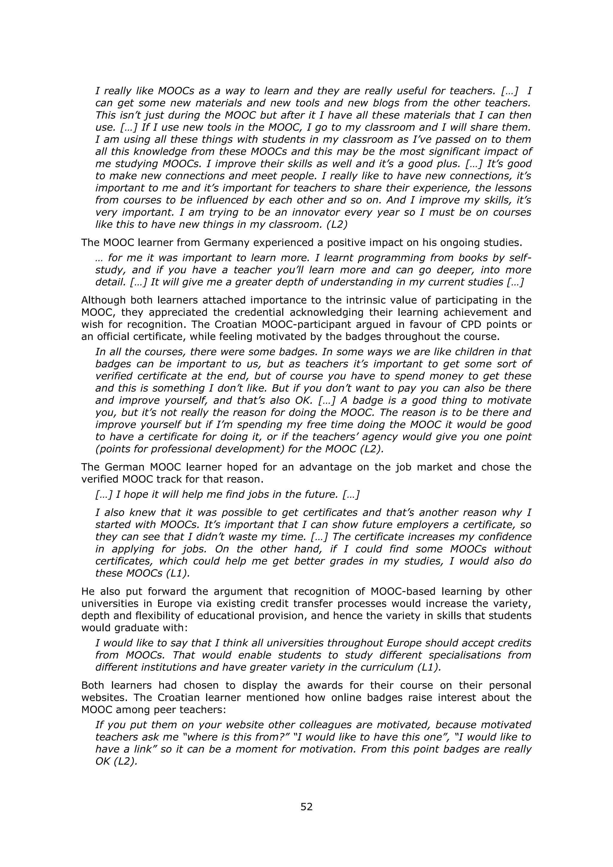 52
I really like MOOCs as a way to learn and they are really useful for teachers. […] I
can get some new materials and new tools and new blogs from the other teachers.
This isn’t just during the MOOC but after it I have all these materials that I can then
use. […] If I use new tools in the MOOC, I go to my classroom and I will share them.
I am using all these things with students in my classroom as I’ve passed on to them
all this knowledge from these MOOCs and this may be the most significant impact of
me studying MOOCs. I improve their skills as well and it’s a good plus. […] It’s good
to make new connections and meet people. I really like to have new connections, it’s
important to me and it’s important for teachers to share their experience, the lessons
from courses to be influenced by each other and so on. And I improve my skills, it’s
very important. I am trying to be an innovator every year so I must be on courses
like this to have new things in my classroom. (L2)
The MOOC learner from Germany experienced a positive impact on his ongoing studies.
… for me it was important to learn more. I learnt programming from books by self-
study, and if you have a teacher you’ll learn more and can go deeper, into more
detail. […] It will give me a greater depth of understanding in my current studies […]
Although both learners attached importance to the intrinsic value of participating in the
MOOC, they appreciated the credential acknowledging their learning achievement and
wish for recognition. The Croatian MOOC-participant argued in favour of CPD points or
an official certificate, while feeling motivated by the badges throughout the course.
In all the courses, there were some badges. In some ways we are like children in that
badges can be important to us, but as teachers it’s important to get some sort of
verified certificate at the end, but of course you have to spend money to get these
and this is something I don’t like. But if you don’t want to pay you can also be there
and improve yourself, and that’s also OK. […] A badge is a good thing to motivate
you, but it’s not really the reason for doing the MOOC. The reason is to be there and
improve yourself but if I’m spending my free time doing the MOOC it would be good
to have a certificate for doing it, or if the teachers’ agency would give you one point
(points for professional development) for the MOOC (L2).
The German MOOC learner hoped for an advantage on the job market and chose the
verified MOOC track for that reason.
[…] I hope it will help me find jobs in the future. […]
I also knew that it was possible to get certificates and that’s another reason why I
started with MOOCs. It’s important that I can show future employers a certificate, so
they can see that I didn’t waste my time. […] The certificate increases my confidence
in applying for jobs. On the other hand, if I could find some MOOCs without
certificates, which could help me get better grades in my studies, I would also do
these MOOCs (L1).
He also put forward the argument that recognition of MOOC-based learning by other
universities in Europe via existing credit transfer processes would increase the variety,
depth and flexibility of educational provision, and hence the variety in skills that students
would graduate with:
I would like to say that I think all universities throughout Europe should accept credits
from MOOCs. That would enable students to study different specialisations from
different institutions and have greater variety in the curriculum (L1).
Both learners had chosen to display the awards for their course on their personal
websites. The Croatian learner mentioned how online badges raise interest about the
MOOC among peer teachers:
If you put them on your website other colleagues are motivated, because motivated
teachers ask me “where is this from?” “I would like to have this one”, “I would like to
have a link” so it can be a moment for motivation. From this point badges are really
OK (L2).
 