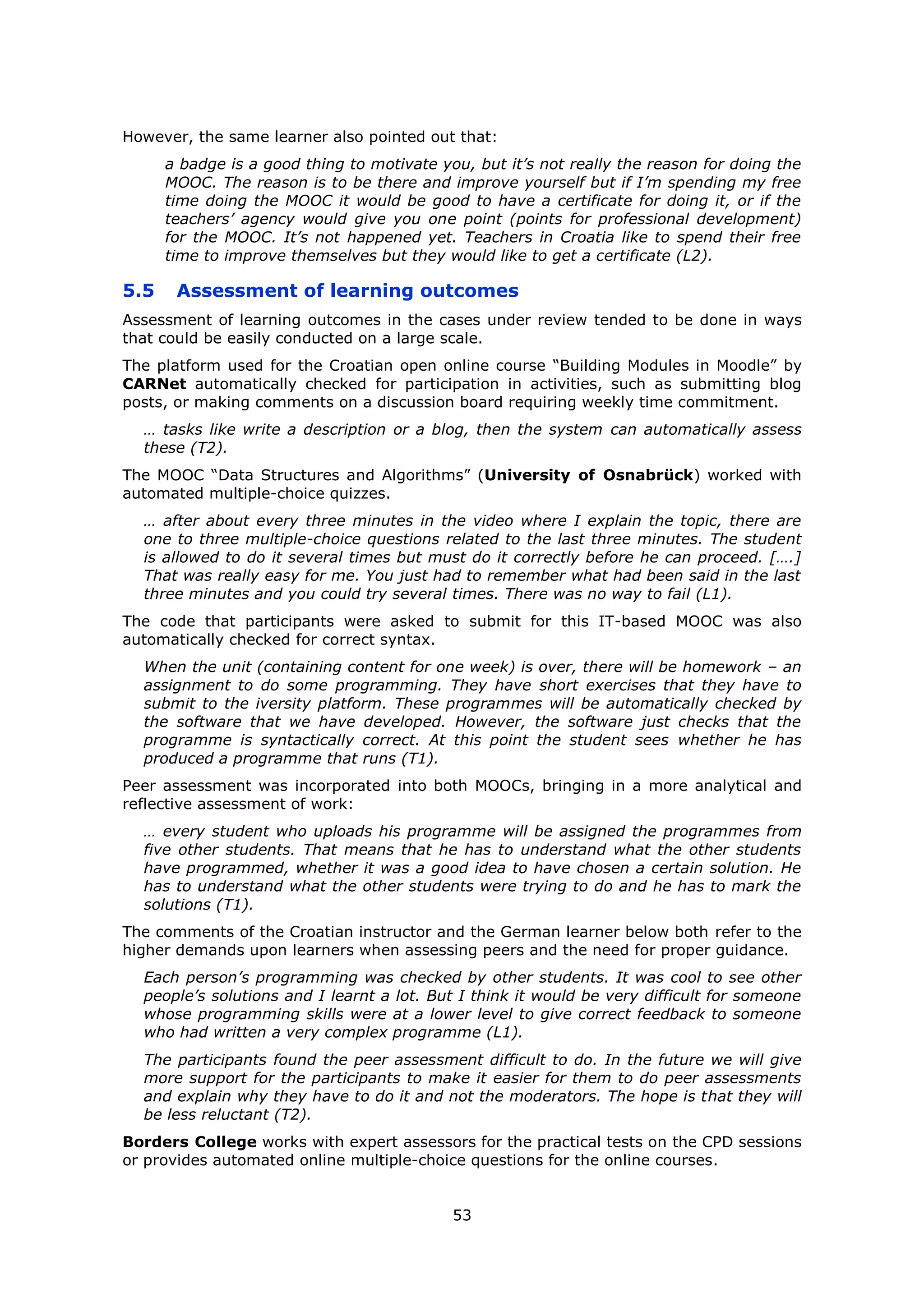 53
However, the same learner also pointed out that:
a badge is a good thing to motivate you, but it’s not really the reason for doing the
MOOC. The reason is to be there and improve yourself but if I’m spending my free
time doing the MOOC it would be good to have a certificate for doing it, or if the
teachers’ agency would give you one point (points for professional development)
for the MOOC. It’s not happened yet. Teachers in Croatia like to spend their free
time to improve themselves but they would like to get a certificate (L2).
5.5 Assessment of learning outcomes
Assessment of learning outcomes in the cases under review tended to be done in ways
that could be easily conducted on a large scale.
The platform used for the Croatian open online course “Building Modules in Moodle” by
CARNet automatically checked for participation in activities, such as submitting blog
posts, or making comments on a discussion board requiring weekly time commitment.
… tasks like write a description or a blog, then the system can automatically assess
these (T2).
The MOOC “Data Structures and Algorithms” (University of Osnabrück) worked with
automated multiple-choice quizzes.
… after about every three minutes in the video where I explain the topic, there are
one to three multiple-choice questions related to the last three minutes. The student
is allowed to do it several times but must do it correctly before he can proceed. [….]
That was really easy for me. You just had to remember what had been said in the last
three minutes and you could try several times. There was no way to fail (L1).
The code that participants were asked to submit for this IT-based MOOC was also
automatically checked for correct syntax.
When the unit (containing content for one week) is over, there will be homework – an
assignment to do some programming. They have short exercises that they have to
submit to the iversity platform. These programmes will be automatically checked by
the software that we have developed. However, the software just checks that the
programme is syntactically correct. At this point the student sees whether he has
produced a programme that runs (T1).
Peer assessment was incorporated into both MOOCs, bringing in a more analytical and
reflective assessment of work:
… every student who uploads his programme will be assigned the programmes from
five other students. That means that he has to understand what the other students
have programmed, whether it was a good idea to have chosen a certain solution. He
has to understand what the other students were trying to do and he has to mark the
solutions (T1).
The comments of the Croatian instructor and the German learner below both refer to the
higher demands upon learners when assessing peers and the need for proper guidance.
Each person’s programming was checked by other students. It was cool to see other
people’s solutions and I learnt a lot. But I think it would be very difficult for someone
whose programming skills were at a lower level to give correct feedback to someone
who had written a very complex programme (L1).
The participants found the peer assessment difficult to do. In the future we will give
more support for the participants to make it easier for them to do peer assessments
and explain why they have to do it and not the moderators. The hope is that they will
be less reluctant (T2).
Borders College works with expert assessors for the practical tests on the CPD sessions
or provides automated online multiple-choice questions for the online courses.
 