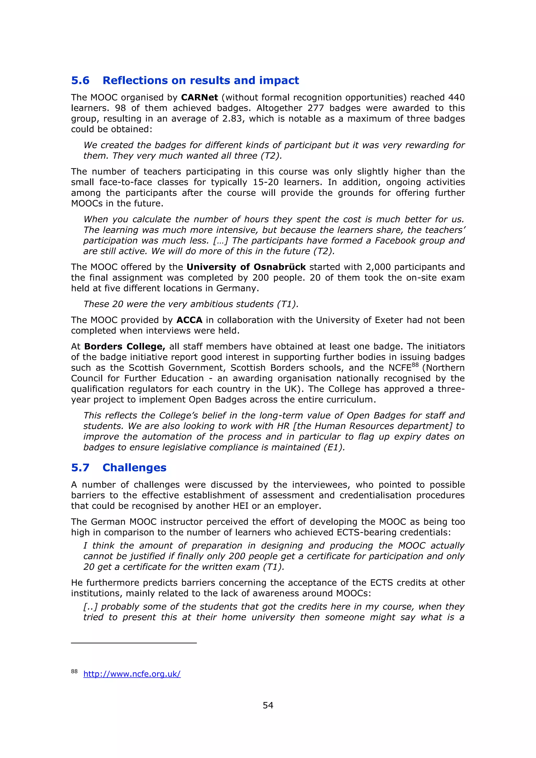 54
5.6 Reflections on results and impact
The MOOC organised by CARNet (without formal recognition opportunities) reached 440
learners. 98 of them achieved badges. Altogether 277 badges were awarded to this
group, resulting in an average of 2.83, which is notable as a maximum of three badges
could be obtained:
We created the badges for different kinds of participant but it was very rewarding for
them. They very much wanted all three (T2).
The number of teachers participating in this course was only slightly higher than the
small face-to-face classes for typically 15-20 learners. In addition, ongoing activities
among the participants after the course will provide the grounds for offering further
MOOCs in the future.
When you calculate the number of hours they spent the cost is much better for us.
The learning was much more intensive, but because the learners share, the teachers’
participation was much less. […] The participants have formed a Facebook group and
are still active. We will do more of this in the future (T2).
The MOOC offered by the University of Osnabrück started with 2,000 participants and
the final assignment was completed by 200 people. 20 of them took the on-site exam
held at five different locations in Germany.
These 20 were the very ambitious students (T1).
The MOOC provided by ACCA in collaboration with the University of Exeter had not been
completed when interviews were held.
At Borders College, all staff members have obtained at least one badge. The initiators
of the badge initiative report good interest in supporting further bodies in issuing badges
such as the Scottish Government, Scottish Borders schools, and the NCFE88
(Northern
Council for Further Education - an awarding organisation nationally recognised by the
qualification regulators for each country in the UK). The College has approved a three-
year project to implement Open Badges across the entire curriculum.
This reflects the College’s belief in the long-term value of Open Badges for staff and
students. We are also looking to work with HR [the Human Resources department] to
improve the automation of the process and in particular to flag up expiry dates on
badges to ensure legislative compliance is maintained (E1).
5.7 Challenges
A number of challenges were discussed by the interviewees, who pointed to possible
barriers to the effective establishment of assessment and credentialisation procedures
that could be recognised by another HEI or an employer.
The German MOOC instructor perceived the effort of developing the MOOC as being too
high in comparison to the number of learners who achieved ECTS-bearing credentials:
I think the amount of preparation in designing and producing the MOOC actually
cannot be justified if finally only 200 people get a certificate for participation and only
20 get a certificate for the written exam (T1).
He furthermore predicts barriers concerning the acceptance of the ECTS credits at other
institutions, mainly related to the lack of awareness around MOOCs:
[..] probably some of the students that got the credits here in my course, when they
tried to present this at their home university then someone might say what is a
88
http://www.ncfe.org.uk/
 