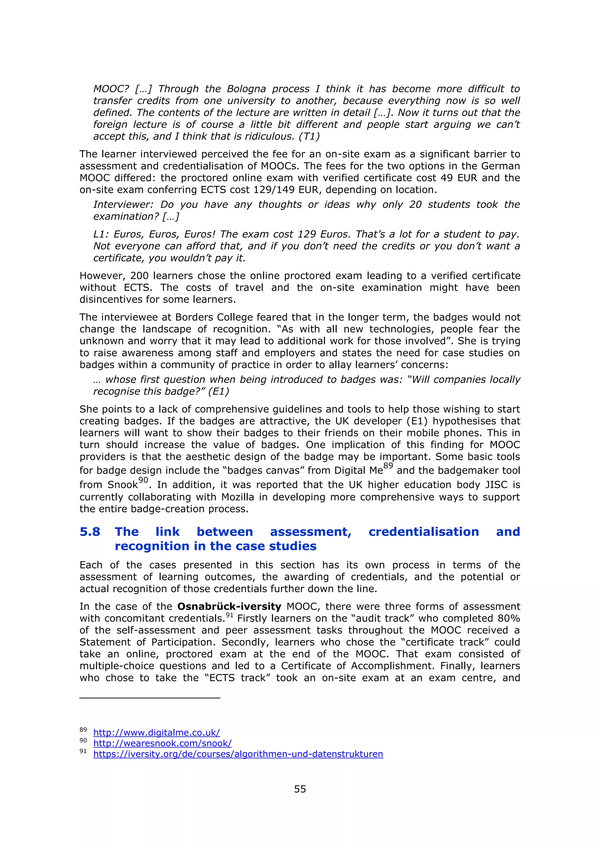 55
MOOC? […] Through the Bologna process I think it has become more difficult to
transfer credits from one university to another, because everything now is so well
defined. The contents of the lecture are written in detail […]. Now it turns out that the
foreign lecture is of course a little bit different and people start arguing we can’t
accept this, and I think that is ridiculous. (T1)
The learner interviewed perceived the fee for an on-site exam as a significant barrier to
assessment and credentialisation of MOOCs. The fees for the two options in the German
MOOC differed: the proctored online exam with verified certificate cost 49 EUR and the
on-site exam conferring ECTS cost 129/149 EUR, depending on location.
Interviewer: Do you have any thoughts or ideas why only 20 students took the
examination? […]
L1: Euros, Euros, Euros! The exam cost 129 Euros. That’s a lot for a student to pay.
Not everyone can afford that, and if you don’t need the credits or you don’t want a
certificate, you wouldn’t pay it.
However, 200 learners chose the online proctored exam leading to a verified certificate
without ECTS. The costs of travel and the on-site examination might have been
disincentives for some learners.
The interviewee at Borders College feared that in the longer term, the badges would not
change the landscape of recognition. “As with all new technologies, people fear the
unknown and worry that it may lead to additional work for those involved”. She is trying
to raise awareness among staff and employers and states the need for case studies on
badges within a community of practice in order to allay learners’ concerns:
… whose first question when being introduced to badges was: “Will companies locally
recognise this badge?” (E1)
She points to a lack of comprehensive guidelines and tools to help those wishing to start
creating badges. If the badges are attractive, the UK developer (E1) hypothesises that
learners will want to show their badges to their friends on their mobile phones. This in
turn should increase the value of badges. One implication of this finding for MOOC
providers is that the aesthetic design of the badge may be important. Some basic tools
for badge design include the “badges canvas” from Digital Me
89
and the badgemaker tool
from Snook
90
. In addition, it was reported that the UK higher education body JISC is
currently collaborating with Mozilla in developing more comprehensive ways to support
the entire badge-creation process.
5.8 The link between assessment, credentialisation and
recognition in the case studies
Each of the cases presented in this section has its own process in terms of the
assessment of learning outcomes, the awarding of credentials, and the potential or
actual recognition of those credentials further down the line.
In the case of the Osnabrück-iversity MOOC, there were three forms of assessment
with concomitant credentials.91
Firstly learners on the “audit track” who completed 80%
of the self-assessment and peer assessment tasks throughout the MOOC received a
Statement of Participation. Secondly, learners who chose the “certificate track” could
take an online, proctored exam at the end of the MOOC. That exam consisted of
multiple-choice questions and led to a Certificate of Accomplishment. Finally, learners
who chose to take the “ECTS track” took an on-site exam at an exam centre, and
89
http://www.digitalme.co.uk/
90
http://wearesnook.com/snook/
91
https://iversity.org/de/courses/algorithmen-und-datenstrukturen
 
