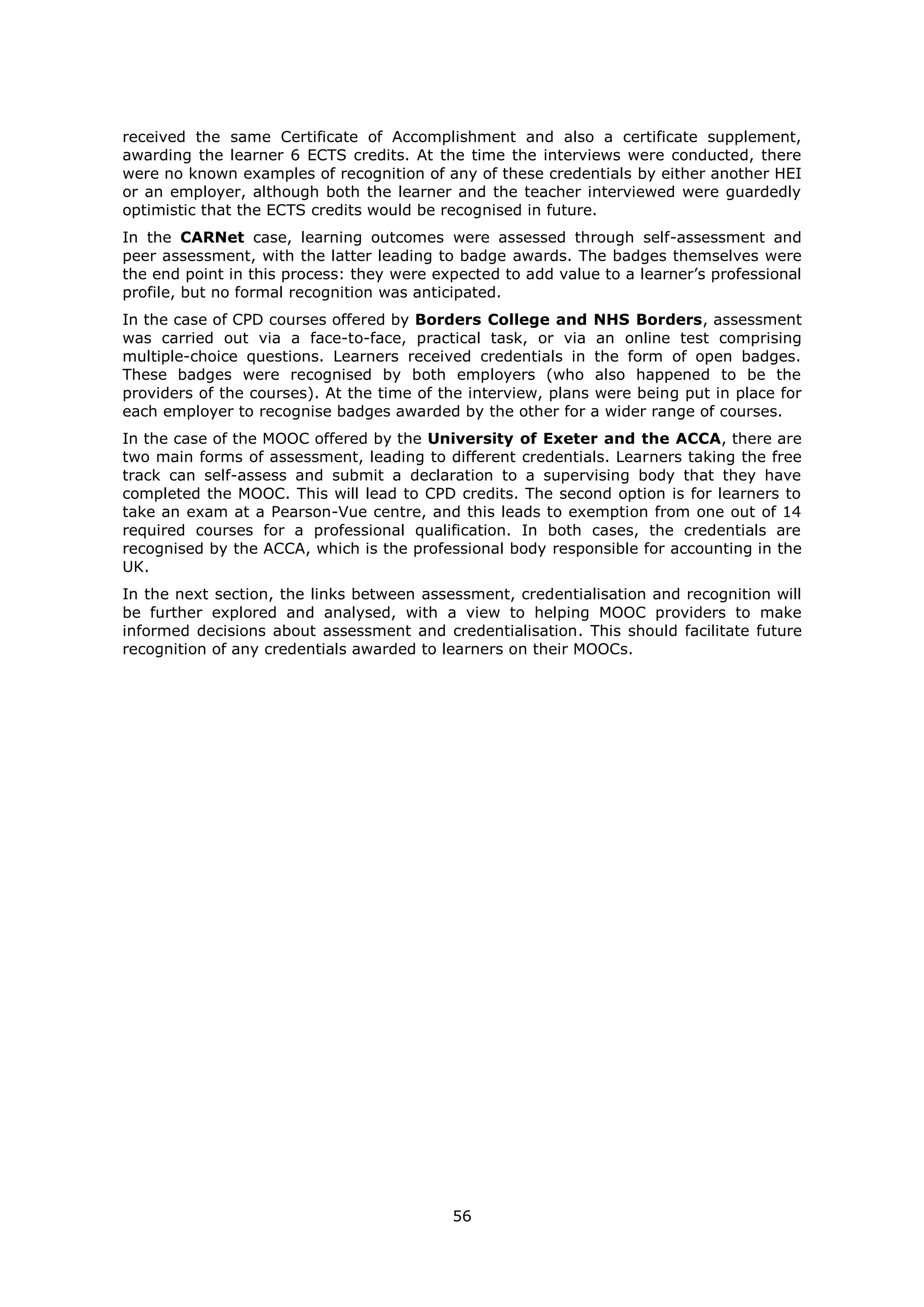 56
received the same Certificate of Accomplishment and also a certificate supplement,
awarding the learner 6 ECTS credits. At the time the interviews were conducted, there
were no known examples of recognition of any of these credentials by either another HEI
or an employer, although both the learner and the teacher interviewed were guardedly
optimistic that the ECTS credits would be recognised in future.
In the CARNet case, learning outcomes were assessed through self-assessment and
peer assessment, with the latter leading to badge awards. The badges themselves were
the end point in this process: they were expected to add value to a learner’s professional
profile, but no formal recognition was anticipated.
In the case of CPD courses offered by Borders College and NHS Borders, assessment
was carried out via a face-to-face, practical task, or via an online test comprising
multiple-choice questions. Learners received credentials in the form of open badges.
These badges were recognised by both employers (who also happened to be the
providers of the courses). At the time of the interview, plans were being put in place for
each employer to recognise badges awarded by the other for a wider range of courses.
In the case of the MOOC offered by the University of Exeter and the ACCA, there are
two main forms of assessment, leading to different credentials. Learners taking the free
track can self-assess and submit a declaration to a supervising body that they have
completed the MOOC. This will lead to CPD credits. The second option is for learners to
take an exam at a Pearson-Vue centre, and this leads to exemption from one out of 14
required courses for a professional qualification. In both cases, the credentials are
recognised by the ACCA, which is the professional body responsible for accounting in the
UK.
In the next section, the links between assessment, credentialisation and recognition will
be further explored and analysed, with a view to helping MOOC providers to make
informed decisions about assessment and credentialisation. This should facilitate future
recognition of any credentials awarded to learners on their MOOCs.
 
