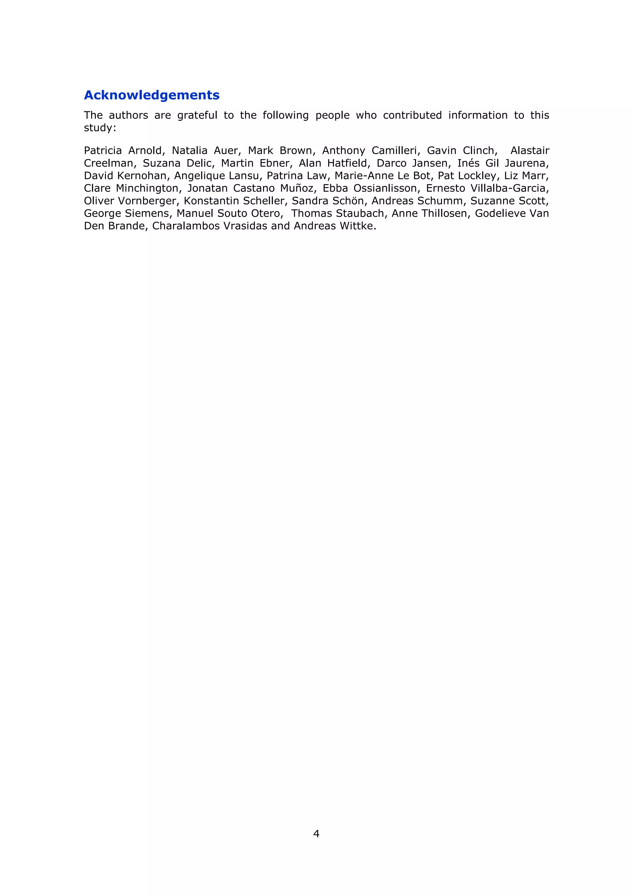 4
Acknowledgements
The authors are grateful to the following people who contributed information to this
study:
Patricia Arnold, Natalia Auer, Mark Brown, Anthony Camilleri, Gavin Clinch, Alastair
Creelman, Suzana Delic, Martin Ebner, Alan Hatfield, Darco Jansen, Inés Gil Jaurena,
David Kernohan, Angelique Lansu, Patrina Law, Marie-Anne Le Bot, Pat Lockley, Liz Marr,
Clare Minchington, Jonatan Castano Muñoz, Ebba Ossianlisson, Ernesto Villalba-Garcia,
Oliver Vornberger, Konstantin Scheller, Sandra Schön, Andreas Schumm, Suzanne Scott,
George Siemens, Manuel Souto Otero, Thomas Staubach, Anne Thillosen, Godelieve Van
Den Brande, Charalambos Vrasidas and Andreas Wittke.
 