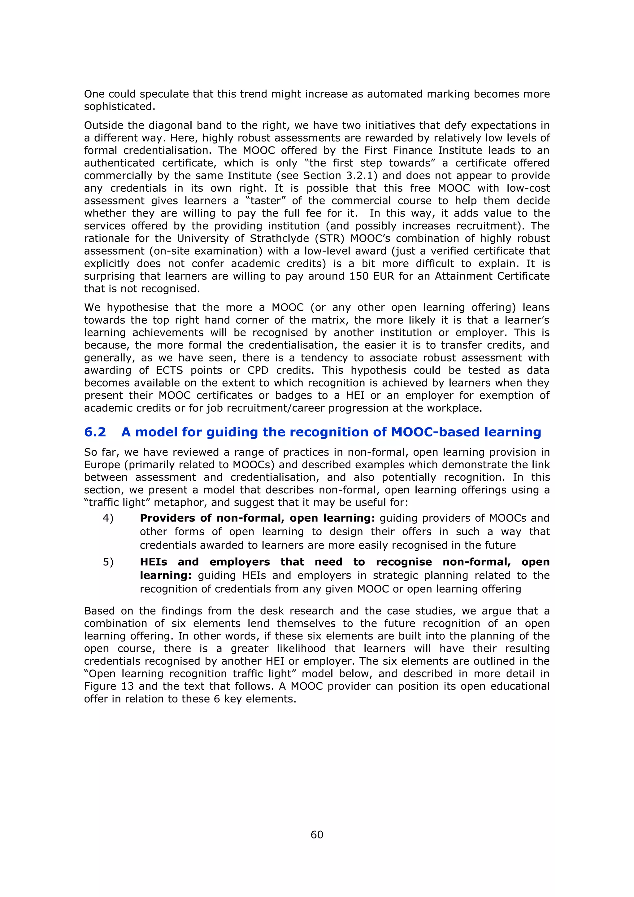 60
One could speculate that this trend might increase as automated marking becomes more
sophisticated.
Outside the diagonal band to the right, we have two initiatives that defy expectations in
a different way. Here, highly robust assessments are rewarded by relatively low levels of
formal credentialisation. The MOOC offered by the First Finance Institute leads to an
authenticated certificate, which is only “the first step towards” a certificate offered
commercially by the same Institute (see Section 3.2.1) and does not appear to provide
any credentials in its own right. It is possible that this free MOOC with low-cost
assessment gives learners a “taster” of the commercial course to help them decide
whether they are willing to pay the full fee for it. In this way, it adds value to the
services offered by the providing institution (and possibly increases recruitment). The
rationale for the University of Strathclyde (STR) MOOC’s combination of highly robust
assessment (on-site examination) with a low-level award (just a verified certificate that
explicitly does not confer academic credits) is a bit more difficult to explain. It is
surprising that learners are willing to pay around 150 EUR for an Attainment Certificate
that is not recognised.
We hypothesise that the more a MOOC (or any other open learning offering) leans
towards the top right hand corner of the matrix, the more likely it is that a learner’s
learning achievements will be recognised by another institution or employer. This is
because, the more formal the credentialisation, the easier it is to transfer credits, and
generally, as we have seen, there is a tendency to associate robust assessment with
awarding of ECTS points or CPD credits. This hypothesis could be tested as data
becomes available on the extent to which recognition is achieved by learners when they
present their MOOC certificates or badges to a HEI or an employer for exemption of
academic credits or for job recruitment/career progression at the workplace.
6.2 A model for guiding the recognition of MOOC-based learning
So far, we have reviewed a range of practices in non-formal, open learning provision in
Europe (primarily related to MOOCs) and described examples which demonstrate the link
between assessment and credentialisation, and also potentially recognition. In this
section, we present a model that describes non-formal, open learning offerings using a
“traffic light” metaphor, and suggest that it may be useful for:
4) Providers of non-formal, open learning: guiding providers of MOOCs and
other forms of open learning to design their offers in such a way that
credentials awarded to learners are more easily recognised in the future
5) HEIs and employers that need to recognise non-formal, open
learning: guiding HEIs and employers in strategic planning related to the
recognition of credentials from any given MOOC or open learning offering
Based on the findings from the desk research and the case studies, we argue that a
combination of six elements lend themselves to the future recognition of an open
learning offering. In other words, if these six elements are built into the planning of the
open course, there is a greater likelihood that learners will have their resulting
credentials recognised by another HEI or employer. The six elements are outlined in the
“Open learning recognition traffic light” model below, and described in more detail in
Figure 13 and the text that follows. A MOOC provider can position its open educational
offer in relation to these 6 key elements.
 