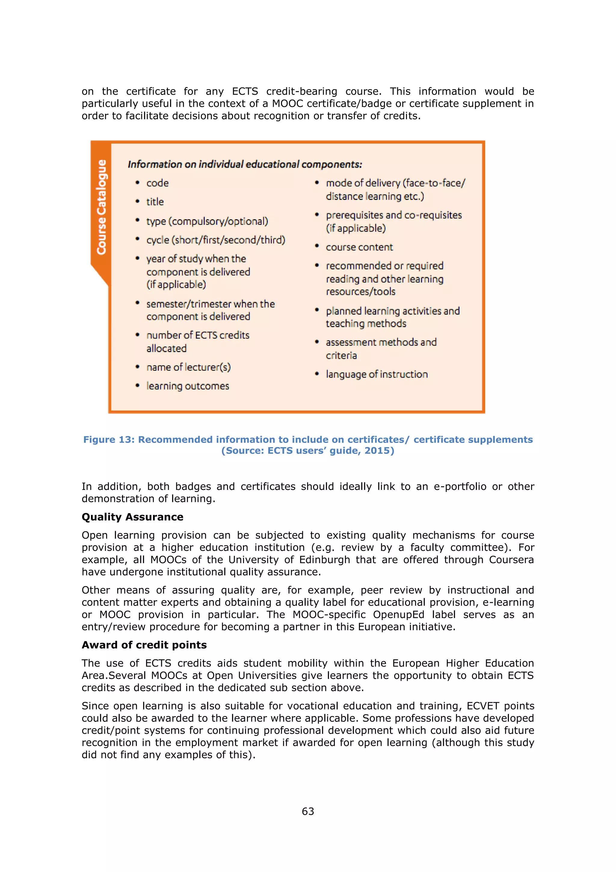 63
on the certificate for any ECTS credit-bearing course. This information would be
particularly useful in the context of a MOOC certificate/badge or certificate supplement in
order to facilitate decisions about recognition or transfer of credits.
Figure 13: Recommended information to include on certificates/ certificate supplements
(Source: ECTS users’ guide, 2015)
In addition, both badges and certificates should ideally link to an e-portfolio or other
demonstration of learning.
Quality Assurance
Open learning provision can be subjected to existing quality mechanisms for course
provision at a higher education institution (e.g. review by a faculty committee). For
example, all MOOCs of the University of Edinburgh that are offered through Coursera
have undergone institutional quality assurance.
Other means of assuring quality are, for example, peer review by instructional and
content matter experts and obtaining a quality label for educational provision, e-learning
or MOOC provision in particular. The MOOC-specific OpenupEd label serves as an
entry/review procedure for becoming a partner in this European initiative.
Award of credit points
The use of ECTS credits aids student mobility within the European Higher Education
Area.Several MOOCs at Open Universities give learners the opportunity to obtain ECTS
credits as described in the dedicated sub section above.
Since open learning is also suitable for vocational education and training, ECVET points
could also be awarded to the learner where applicable. Some professions have developed
credit/point systems for continuing professional development which could also aid future
recognition in the employment market if awarded for open learning (although this study
did not find any examples of this).
 