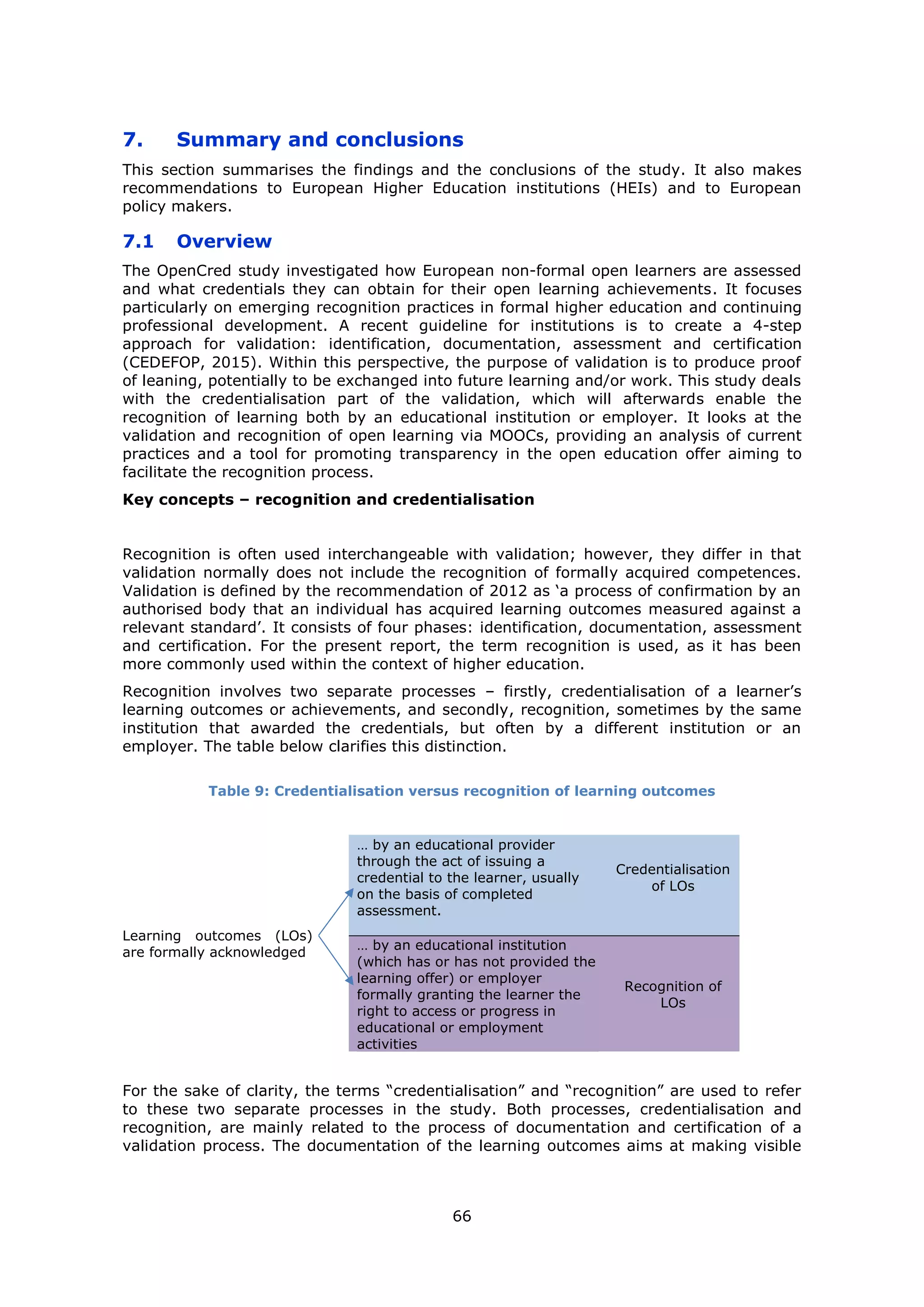 66
7. Summary and conclusions
This section summarises the findings and the conclusions of the study. It also makes
recommendations to European Higher Education institutions (HEIs) and to European
policy makers.
7.1 Overview
The OpenCred study investigated how European non-formal open learners are assessed
and what credentials they can obtain for their open learning achievements. It focuses
particularly on emerging recognition practices in formal higher education and continuing
professional development. A recent guideline for institutions is to create a 4-step
approach for validation: identification, documentation, assessment and certification
(CEDEFOP, 2015). Within this perspective, the purpose of validation is to produce proof
of leaning, potentially to be exchanged into future learning and/or work. This study deals
with the credentialisation part of the validation, which will afterwards enable the
recognition of learning both by an educational institution or employer. It looks at the
validation and recognition of open learning via MOOCs, providing an analysis of current
practices and a tool for promoting transparency in the open education offer aiming to
facilitate the recognition process.
Key concepts – recognition and credentialisation
Recognition is often used interchangeable with validation; however, they differ in that
validation normally does not include the recognition of formally acquired competences.
Validation is defined by the recommendation of 2012 as ‘a process of confirmation by an
authorised body that an individual has acquired learning outcomes measured against a
relevant standard’. It consists of four phases: identification, documentation, assessment
and certification. For the present report, the term recognition is used, as it has been
more commonly used within the context of higher education.
Recognition involves two separate processes – firstly, credentialisation of a learner’s
learning outcomes or achievements, and secondly, recognition, sometimes by the same
institution that awarded the credentials, but often by a different institution or an
employer. The table below clarifies this distinction.
Table 9: Credentialisation versus recognition of learning outcomes
Learning outcomes (LOs)
are formally acknowledged
… by an educational provider
through the act of issuing a
credential to the learner, usually
on the basis of completed
assessment.
Credentialisation
of LOs
… by an educational institution
(which has or has not provided the
learning offer) or employer
formally granting the learner the
right to access or progress in
educational or employment
activities
Recognition of
LOs
For the sake of clarity, the terms “credentialisation” and “recognition” are used to refer
to these two separate processes in the study. Both processes, credentialisation and
recognition, are mainly related to the process of documentation and certification of a
validation process. The documentation of the learning outcomes aims at making visible
 