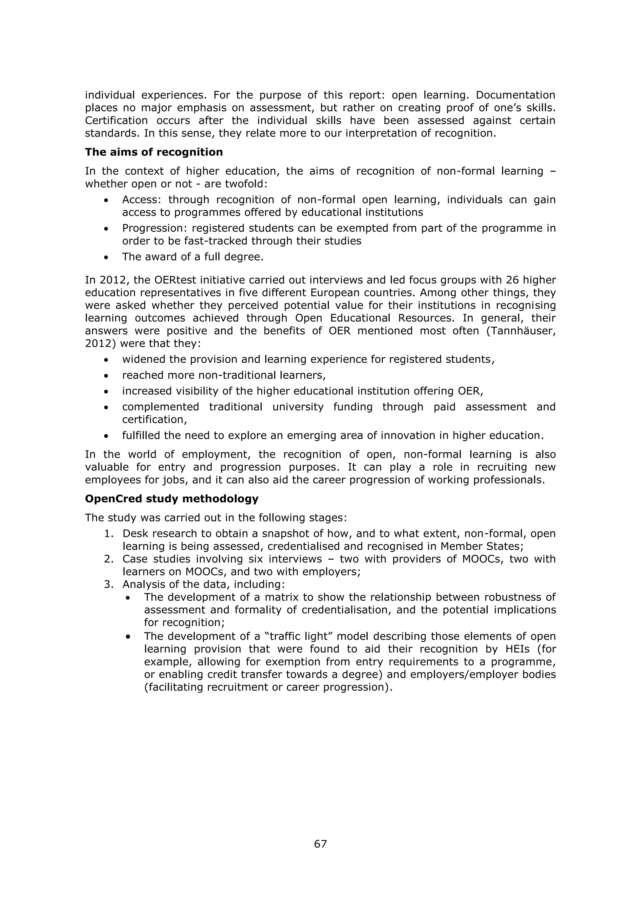67
individual experiences. For the purpose of this report: open learning. Documentation
places no major emphasis on assessment, but rather on creating proof of one’s skills.
Certification occurs after the individual skills have been assessed against certain
standards. In this sense, they relate more to our interpretation of recognition.
The aims of recognition
In the context of higher education, the aims of recognition of non-formal learning –
whether open or not - are twofold:
Access: through recognition of non-formal open learning, individuals can gain
access to programmes offered by educational institutions
Progression: registered students can be exempted from part of the programme in
order to be fast-tracked through their studies
The award of a full degree.
In 2012, the OERtest initiative carried out interviews and led focus groups with 26 higher
education representatives in five different European countries. Among other things, they
were asked whether they perceived potential value for their institutions in recognising
learning outcomes achieved through Open Educational Resources. In general, their
answers were positive and the benefits of OER mentioned most often (Tannhäuser,
2012) were that they:
widened the provision and learning experience for registered students,
reached more non-traditional learners,
increased visibility of the higher educational institution offering OER,
complemented traditional university funding through paid assessment and
certification,
fulfilled the need to explore an emerging area of innovation in higher education.
In the world of employment, the recognition of open, non-formal learning is also
valuable for entry and progression purposes. It can play a role in recruiting new
employees for jobs, and it can also aid the career progression of working professionals.
OpenCred study methodology
The study was carried out in the following stages:
1. Desk research to obtain a snapshot of how, and to what extent, non-formal, open
learning is being assessed, credentialised and recognised in Member States;
2. Case studies involving six interviews – two with providers of MOOCs, two with
learners on MOOCs, and two with employers;
3. Analysis of the data, including:
The development of a matrix to show the relationship between robustness of
assessment and formality of credentialisation, and the potential implications
for recognition;
The development of a “traffic light” model describing those elements of open
learning provision that were found to aid their recognition by HEIs (for
example, allowing for exemption from entry requirements to a programme,
or enabling credit transfer towards a degree) and employers/employer bodies
(facilitating recruitment or career progression).
 