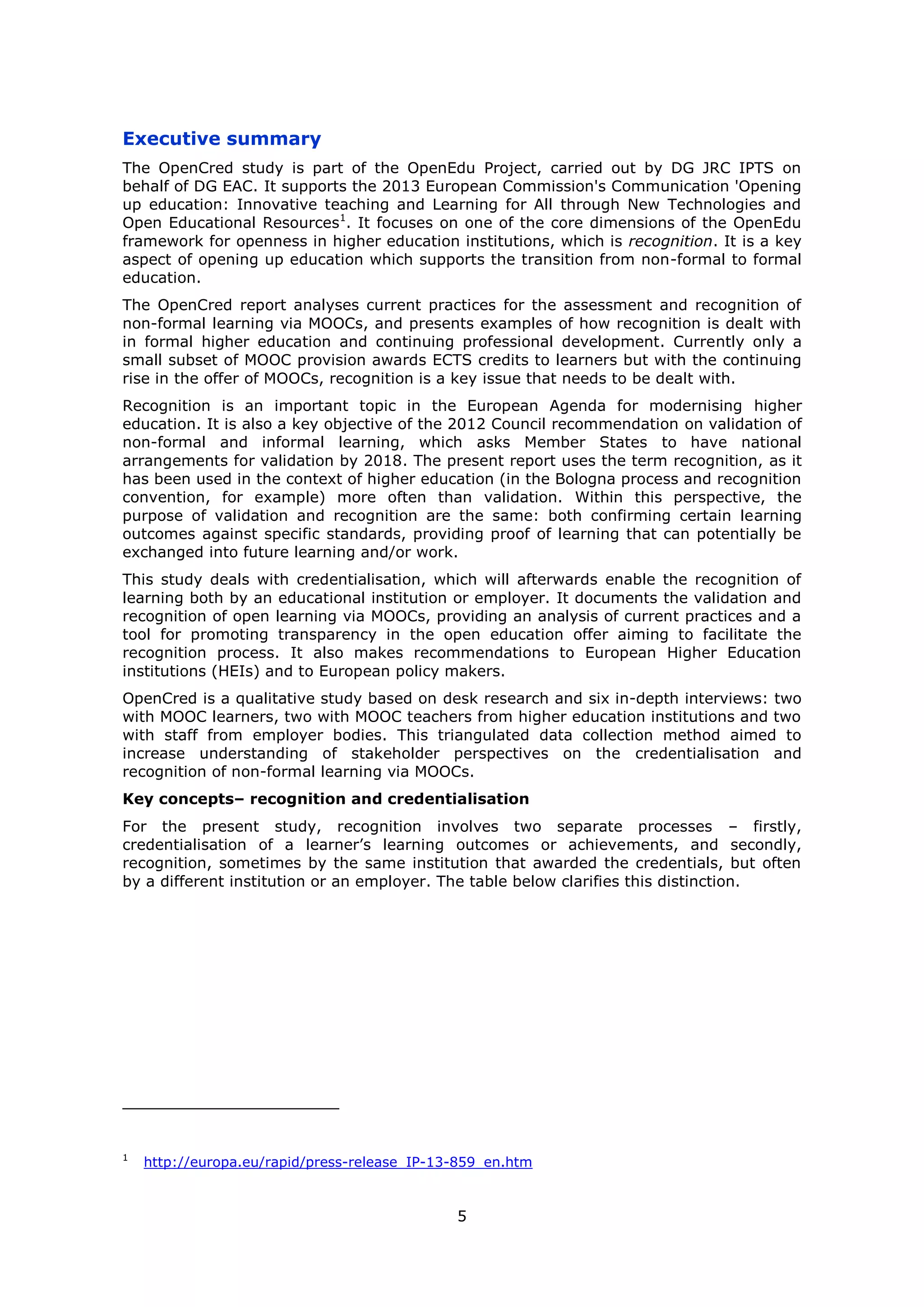 5
Executive summary
The OpenCred study is part of the OpenEdu Project, carried out by DG JRC IPTS on
behalf of DG EAC. It supports the 2013 European Commission's Communication 'Opening
up education: Innovative teaching and Learning for All through New Technologies and
Open Educational Resources1
. It focuses on one of the core dimensions of the OpenEdu
framework for openness in higher education institutions, which is recognition. It is a key
aspect of opening up education which supports the transition from non-formal to formal
education.
The OpenCred report analyses current practices for the assessment and recognition of
non-formal learning via MOOCs, and presents examples of how recognition is dealt with
in formal higher education and continuing professional development. Currently only a
small subset of MOOC provision awards ECTS credits to learners but with the continuing
rise in the offer of MOOCs, recognition is a key issue that needs to be dealt with.
Recognition is an important topic in the European Agenda for modernising higher
education. It is also a key objective of the 2012 Council recommendation on validation of
non-formal and informal learning, which asks Member States to have national
arrangements for validation by 2018. The present report uses the term recognition, as it
has been used in the context of higher education (in the Bologna process and recognition
convention, for example) more often than validation. Within this perspective, the
purpose of validation and recognition are the same: both confirming certain learning
outcomes against specific standards, providing proof of learning that can potentially be
exchanged into future learning and/or work.
This study deals with credentialisation, which will afterwards enable the recognition of
learning both by an educational institution or employer. It documents the validation and
recognition of open learning via MOOCs, providing an analysis of current practices and a
tool for promoting transparency in the open education offer aiming to facilitate the
recognition process. It also makes recommendations to European Higher Education
institutions (HEIs) and to European policy makers.
OpenCred is a qualitative study based on desk research and six in-depth interviews: two
with MOOC learners, two with MOOC teachers from higher education institutions and two
with staff from employer bodies. This triangulated data collection method aimed to
increase understanding of stakeholder perspectives on the credentialisation and
recognition of non-formal learning via MOOCs.
Key concepts– recognition and credentialisation
For the present study, recognition involves two separate processes – firstly,
credentialisation of a learner’s learning outcomes or achievements, and secondly,
recognition, sometimes by the same institution that awarded the credentials, but often
by a different institution or an employer. The table below clarifies this distinction.
1
http://europa.eu/rapid/press-release_IP-13-859_en.htm
 