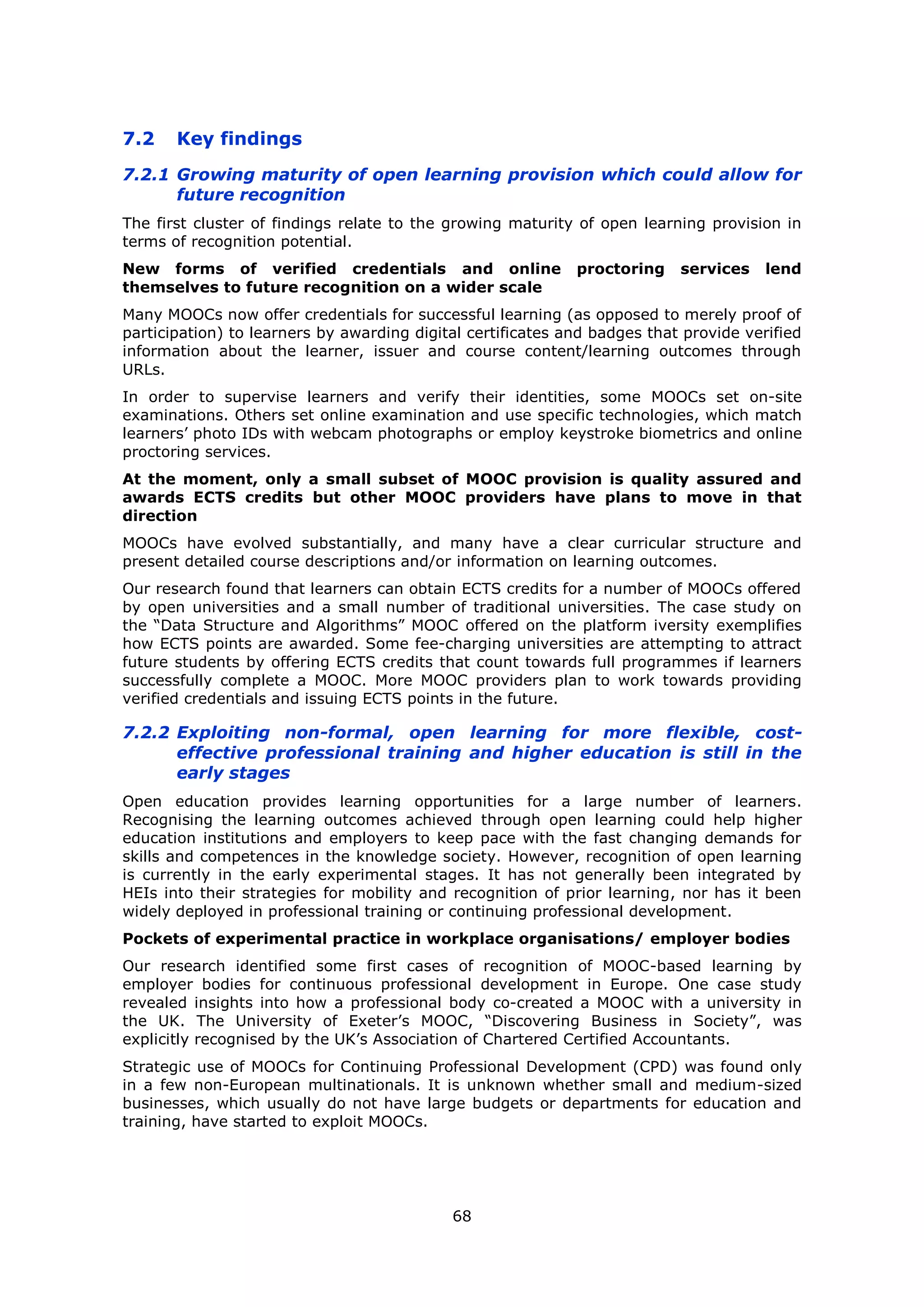 68
7.2 Key findings
7.2.1 Growing maturity of open learning provision which could allow for
future recognition
The first cluster of findings relate to the growing maturity of open learning provision in
terms of recognition potential.
New forms of verified credentials and online proctoring services lend
themselves to future recognition on a wider scale
Many MOOCs now offer credentials for successful learning (as opposed to merely proof of
participation) to learners by awarding digital certificates and badges that provide verified
information about the learner, issuer and course content/learning outcomes through
URLs.
In order to supervise learners and verify their identities, some MOOCs set on-site
examinations. Others set online examination and use specific technologies, which match
learners’ photo IDs with webcam photographs or employ keystroke biometrics and online
proctoring services.
At the moment, only a small subset of MOOC provision is quality assured and
awards ECTS credits but other MOOC providers have plans to move in that
direction
MOOCs have evolved substantially, and many have a clear curricular structure and
present detailed course descriptions and/or information on learning outcomes.
Our research found that learners can obtain ECTS credits for a number of MOOCs offered
by open universities and a small number of traditional universities. The case study on
the “Data Structure and Algorithms” MOOC offered on the platform iversity exemplifies
how ECTS points are awarded. Some fee-charging universities are attempting to attract
future students by offering ECTS credits that count towards full programmes if learners
successfully complete a MOOC. More MOOC providers plan to work towards providing
verified credentials and issuing ECTS points in the future.
7.2.2 Exploiting non-formal, open learning for more flexible, cost-
effective professional training and higher education is still in the
early stages
Open education provides learning opportunities for a large number of learners.
Recognising the learning outcomes achieved through open learning could help higher
education institutions and employers to keep pace with the fast changing demands for
skills and competences in the knowledge society. However, recognition of open learning
is currently in the early experimental stages. It has not generally been integrated by
HEIs into their strategies for mobility and recognition of prior learning, nor has it been
widely deployed in professional training or continuing professional development.
Pockets of experimental practice in workplace organisations/ employer bodies
Our research identified some first cases of recognition of MOOC-based learning by
employer bodies for continuous professional development in Europe. One case study
revealed insights into how a professional body co-created a MOOC with a university in
the UK. The University of Exeter’s MOOC, “Discovering Business in Society”, was
explicitly recognised by the UK’s Association of Chartered Certified Accountants.
Strategic use of MOOCs for Continuing Professional Development (CPD) was found only
in a few non-European multinationals. It is unknown whether small and medium-sized
businesses, which usually do not have large budgets or departments for education and
training, have started to exploit MOOCs.
 