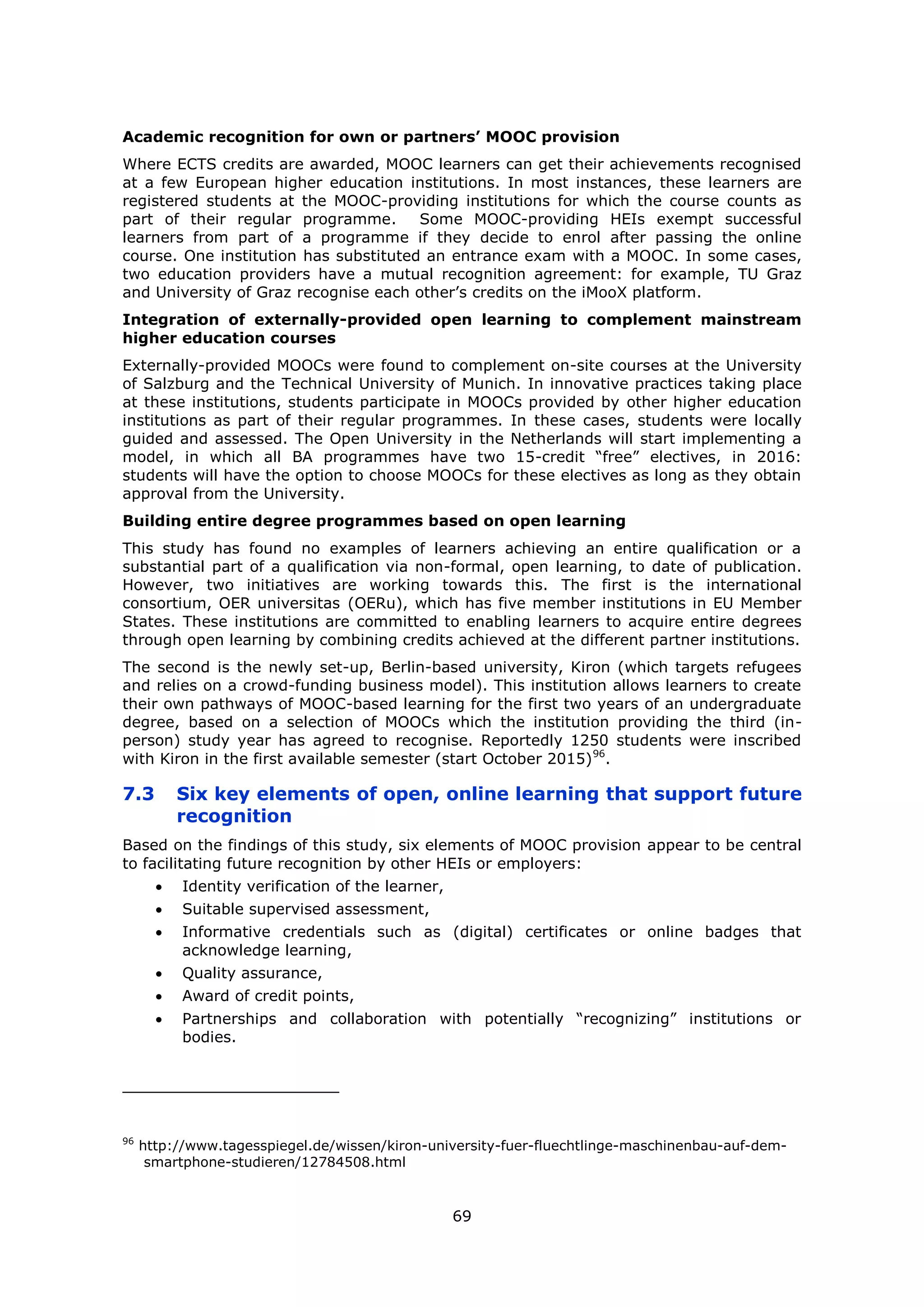 69
Academic recognition for own or partners’ MOOC provision
Where ECTS credits are awarded, MOOC learners can get their achievements recognised
at a few European higher education institutions. In most instances, these learners are
registered students at the MOOC-providing institutions for which the course counts as
part of their regular programme. Some MOOC-providing HEIs exempt successful
learners from part of a programme if they decide to enrol after passing the online
course. One institution has substituted an entrance exam with a MOOC. In some cases,
two education providers have a mutual recognition agreement: for example, TU Graz
and University of Graz recognise each other’s credits on the iMooX platform.
Integration of externally-provided open learning to complement mainstream
higher education courses
Externally-provided MOOCs were found to complement on-site courses at the University
of Salzburg and the Technical University of Munich. In innovative practices taking place
at these institutions, students participate in MOOCs provided by other higher education
institutions as part of their regular programmes. In these cases, students were locally
guided and assessed. The Open University in the Netherlands will start implementing a
model, in which all BA programmes have two 15-credit “free” electives, in 2016:
students will have the option to choose MOOCs for these electives as long as they obtain
approval from the University.
Building entire degree programmes based on open learning
This study has found no examples of learners achieving an entire qualification or a
substantial part of a qualification via non-formal, open learning, to date of publication.
However, two initiatives are working towards this. The first is the international
consortium, OER universitas (OERu), which has five member institutions in EU Member
States. These institutions are committed to enabling learners to acquire entire degrees
through open learning by combining credits achieved at the different partner institutions.
The second is the newly set-up, Berlin-based university, Kiron (which targets refugees
and relies on a crowd-funding business model). This institution allows learners to create
their own pathways of MOOC-based learning for the first two years of an undergraduate
degree, based on a selection of MOOCs which the institution providing the third (in-
person) study year has agreed to recognise. Reportedly 1250 students were inscribed
with Kiron in the first available semester (start October 2015)96
.
7.3 Six key elements of open, online learning that support future
recognition
Based on the findings of this study, six elements of MOOC provision appear to be central
to facilitating future recognition by other HEIs or employers:
Identity verification of the learner,
Suitable supervised assessment,
Informative credentials such as (digital) certificates or online badges that
acknowledge learning,
Quality assurance,
Award of credit points,
Partnerships and collaboration with potentially “recognizing” institutions or
bodies.
96
http://www.tagesspiegel.de/wissen/kiron-university-fuer-fluechtlinge-maschinenbau-auf-dem-
smartphone-studieren/12784508.html
 