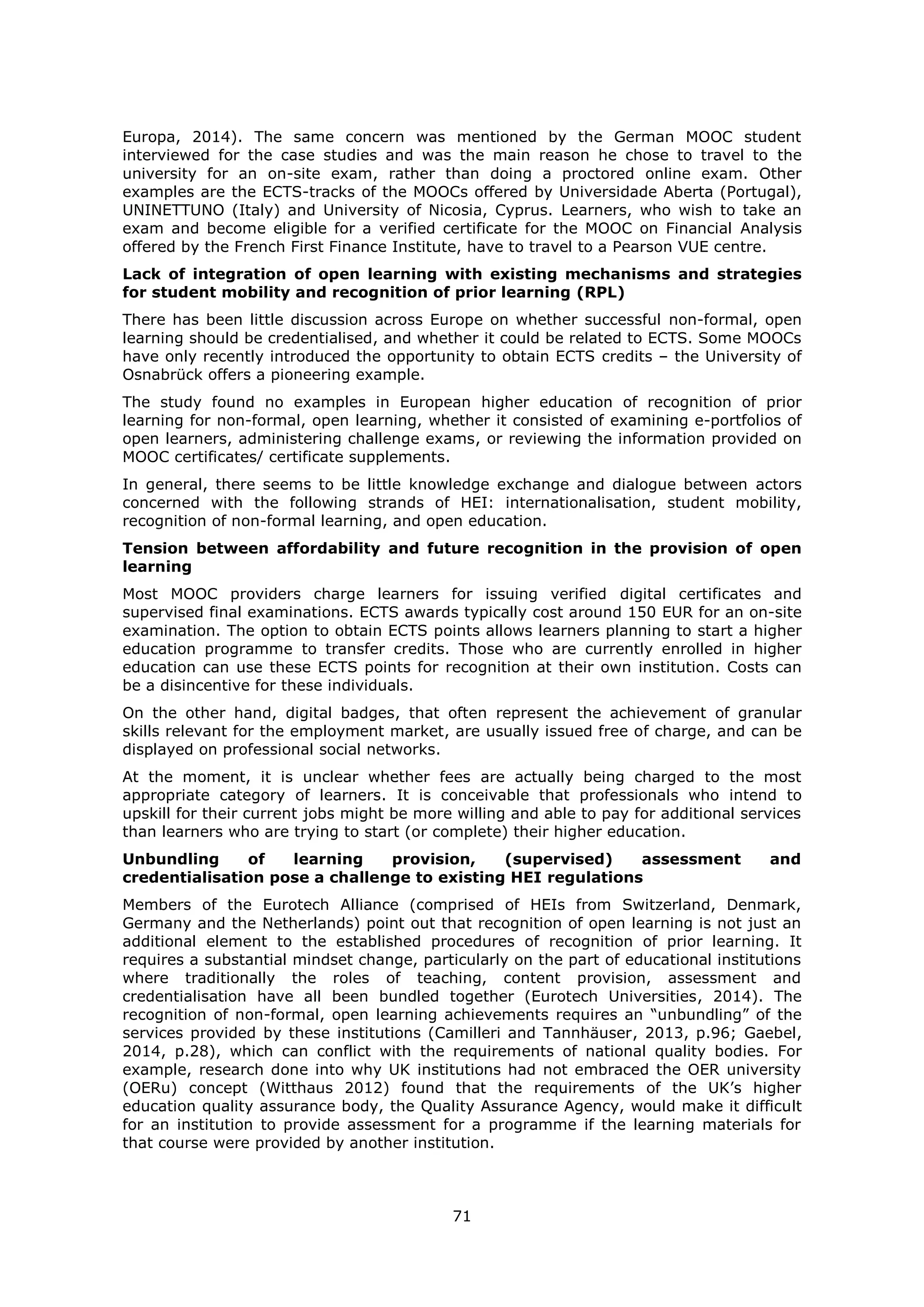 71
Europa, 2014). The same concern was mentioned by the German MOOC student
interviewed for the case studies and was the main reason he chose to travel to the
university for an on-site exam, rather than doing a proctored online exam. Other
examples are the ECTS-tracks of the MOOCs offered by Universidade Aberta (Portugal),
UNINETTUNO (Italy) and University of Nicosia, Cyprus. Learners, who wish to take an
exam and become eligible for a verified certificate for the MOOC on Financial Analysis
offered by the French First Finance Institute, have to travel to a Pearson VUE centre.
Lack of integration of open learning with existing mechanisms and strategies
for student mobility and recognition of prior learning (RPL)
There has been little discussion across Europe on whether successful non-formal, open
learning should be credentialised, and whether it could be related to ECTS. Some MOOCs
have only recently introduced the opportunity to obtain ECTS credits – the University of
Osnabrück offers a pioneering example.
The study found no examples in European higher education of recognition of prior
learning for non-formal, open learning, whether it consisted of examining e-portfolios of
open learners, administering challenge exams, or reviewing the information provided on
MOOC certificates/ certificate supplements.
In general, there seems to be little knowledge exchange and dialogue between actors
concerned with the following strands of HEI: internationalisation, student mobility,
recognition of non-formal learning, and open education.
Tension between affordability and future recognition in the provision of open
learning
Most MOOC providers charge learners for issuing verified digital certificates and
supervised final examinations. ECTS awards typically cost around 150 EUR for an on-site
examination. The option to obtain ECTS points allows learners planning to start a higher
education programme to transfer credits. Those who are currently enrolled in higher
education can use these ECTS points for recognition at their own institution. Costs can
be a disincentive for these individuals.
On the other hand, digital badges, that often represent the achievement of granular
skills relevant for the employment market, are usually issued free of charge, and can be
displayed on professional social networks.
At the moment, it is unclear whether fees are actually being charged to the most
appropriate category of learners. It is conceivable that professionals who intend to
upskill for their current jobs might be more willing and able to pay for additional services
than learners who are trying to start (or complete) their higher education.
Unbundling of learning provision, (supervised) assessment and
credentialisation pose a challenge to existing HEI regulations
Members of the Eurotech Alliance (comprised of HEIs from Switzerland, Denmark,
Germany and the Netherlands) point out that recognition of open learning is not just an
additional element to the established procedures of recognition of prior learning. It
requires a substantial mindset change, particularly on the part of educational institutions
where traditionally the roles of teaching, content provision, assessment and
credentialisation have all been bundled together (Eurotech Universities, 2014). The
recognition of non-formal, open learning achievements requires an “unbundling” of the
services provided by these institutions (Camilleri and Tannhäuser, 2013, p.96; Gaebel,
2014, p.28), which can conflict with the requirements of national quality bodies. For
example, research done into why UK institutions had not embraced the OER university
(OERu) concept (Witthaus 2012) found that the requirements of the UK’s higher
education quality assurance body, the Quality Assurance Agency, would make it difficult
for an institution to provide assessment for a programme if the learning materials for
that course were provided by another institution.
 