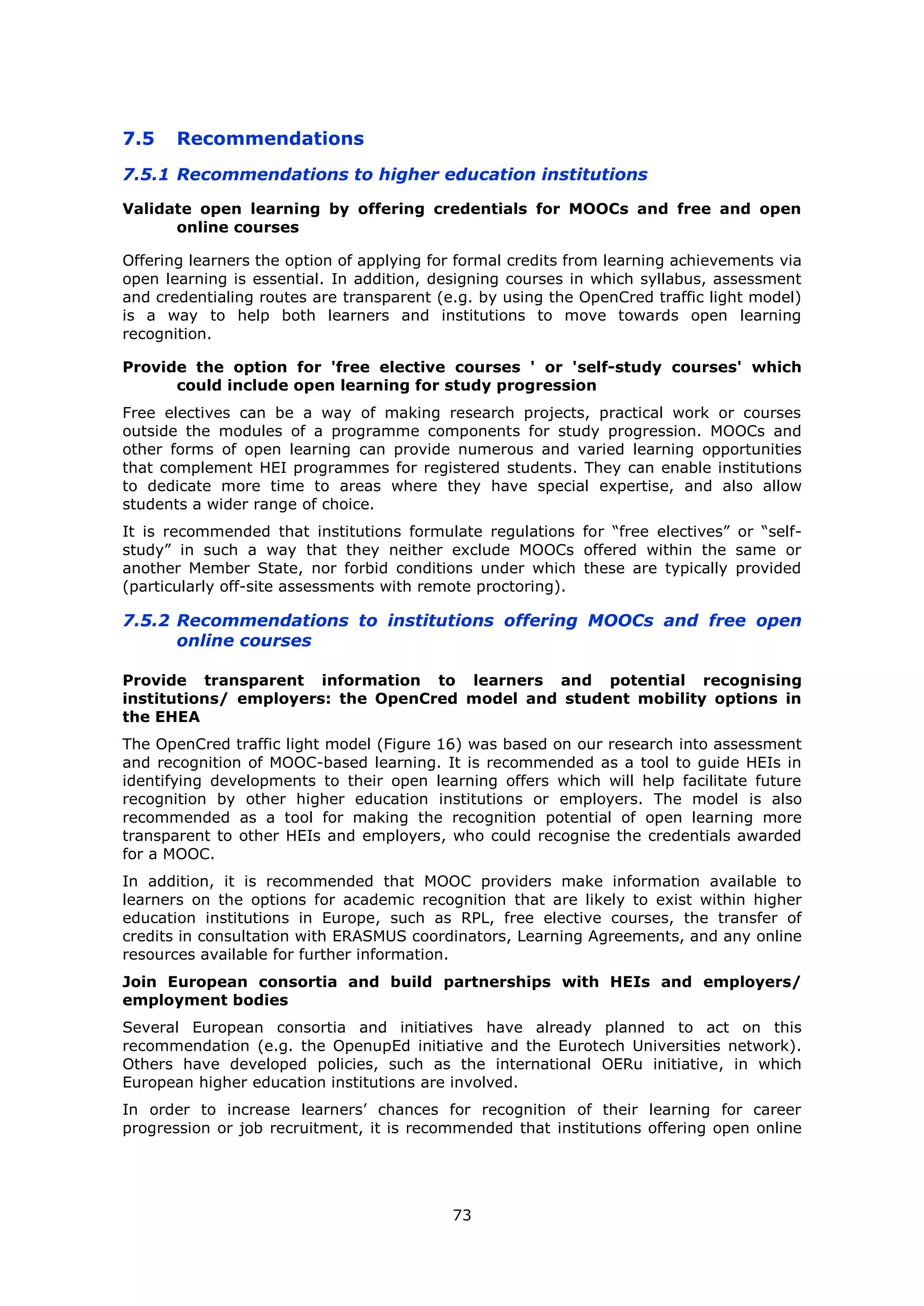 73
7.5 Recommendations
7.5.1 Recommendations to higher education institutions
Validate open learning by offering credentials for MOOCs and free and open
online courses
Offering learners the option of applying for formal credits from learning achievements via
open learning is essential. In addition, designing courses in which syllabus, assessment
and credentialing routes are transparent (e.g. by using the OpenCred traffic light model)
is a way to help both learners and institutions to move towards open learning
recognition.
Provide the option for 'free elective courses ' or 'self-study courses' which
could include open learning for study progression
Free electives can be a way of making research projects, practical work or courses
outside the modules of a programme components for study progression. MOOCs and
other forms of open learning can provide numerous and varied learning opportunities
that complement HEI programmes for registered students. They can enable institutions
to dedicate more time to areas where they have special expertise, and also allow
students a wider range of choice.
It is recommended that institutions formulate regulations for “free electives” or “self-
study” in such a way that they neither exclude MOOCs offered within the same or
another Member State, nor forbid conditions under which these are typically provided
(particularly off-site assessments with remote proctoring).
7.5.2 Recommendations to institutions offering MOOCs and free open
online courses
Provide transparent information to learners and potential recognising
institutions/ employers: the OpenCred model and student mobility options in
the EHEA
The OpenCred traffic light model (Figure 16) was based on our research into assessment
and recognition of MOOC-based learning. It is recommended as a tool to guide HEIs in
identifying developments to their open learning offers which will help facilitate future
recognition by other higher education institutions or employers. The model is also
recommended as a tool for making the recognition potential of open learning more
transparent to other HEIs and employers, who could recognise the credentials awarded
for a MOOC.
In addition, it is recommended that MOOC providers make information available to
learners on the options for academic recognition that are likely to exist within higher
education institutions in Europe, such as RPL, free elective courses, the transfer of
credits in consultation with ERASMUS coordinators, Learning Agreements, and any online
resources available for further information.
Join European consortia and build partnerships with HEIs and employers/
employment bodies
Several European consortia and initiatives have already planned to act on this
recommendation (e.g. the OpenupEd initiative and the Eurotech Universities network).
Others have developed policies, such as the international OERu initiative, in which
European higher education institutions are involved.
In order to increase learners’ chances for recognition of their learning for career
progression or job recruitment, it is recommended that institutions offering open online
 