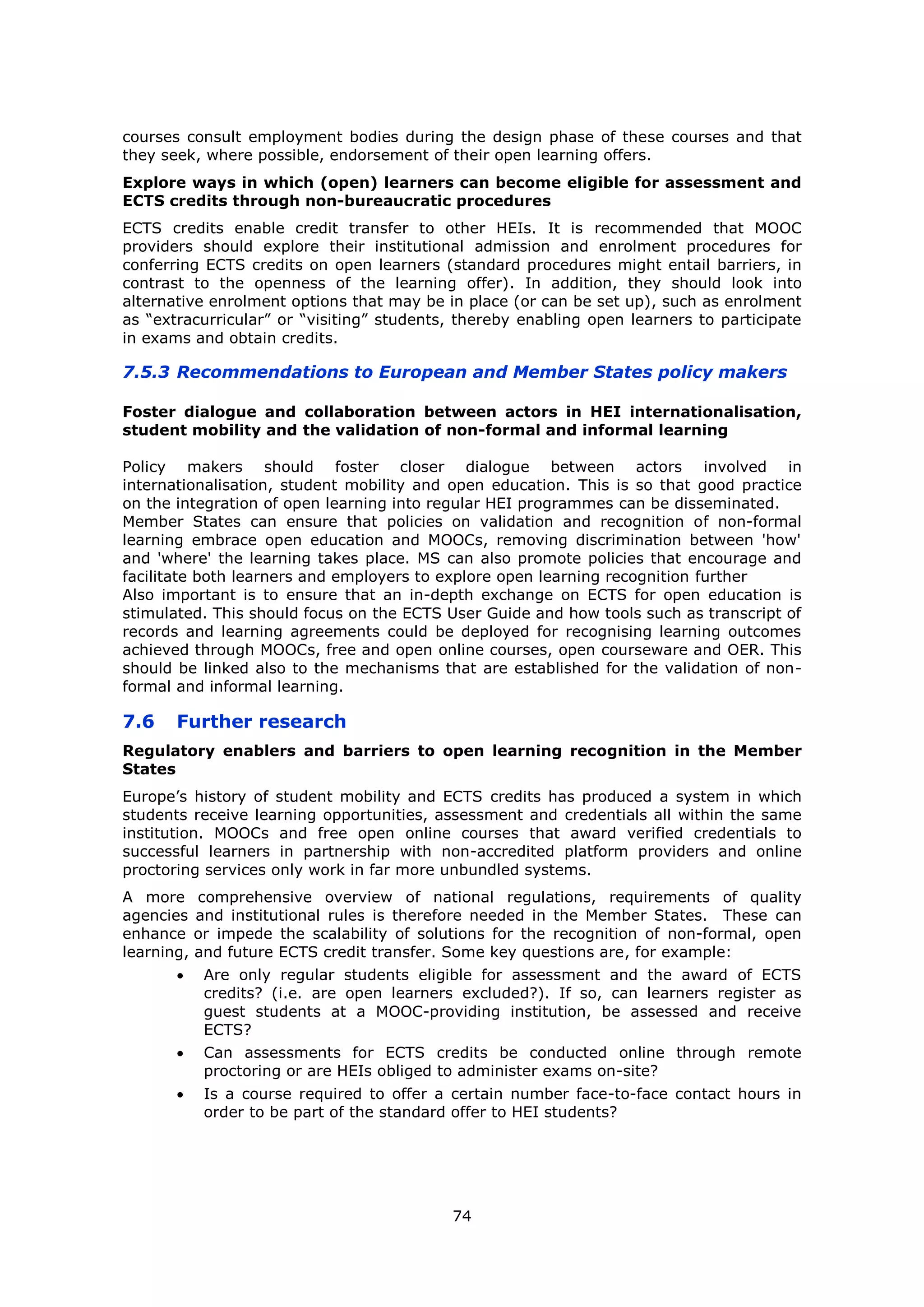 74
courses consult employment bodies during the design phase of these courses and that
they seek, where possible, endorsement of their open learning offers.
Explore ways in which (open) learners can become eligible for assessment and
ECTS credits through non-bureaucratic procedures
ECTS credits enable credit transfer to other HEIs. It is recommended that MOOC
providers should explore their institutional admission and enrolment procedures for
conferring ECTS credits on open learners (standard procedures might entail barriers, in
contrast to the openness of the learning offer). In addition, they should look into
alternative enrolment options that may be in place (or can be set up), such as enrolment
as “extracurricular” or “visiting” students, thereby enabling open learners to participate
in exams and obtain credits.
7.5.3 Recommendations to European and Member States policy makers
Foster dialogue and collaboration between actors in HEI internationalisation,
student mobility and the validation of non-formal and informal learning
Policy makers should foster closer dialogue between actors involved in
internationalisation, student mobility and open education. This is so that good practice
on the integration of open learning into regular HEI programmes can be disseminated.
Member States can ensure that policies on validation and recognition of non-formal
learning embrace open education and MOOCs, removing discrimination between 'how'
and 'where' the learning takes place. MS can also promote policies that encourage and
facilitate both learners and employers to explore open learning recognition further
Also important is to ensure that an in-depth exchange on ECTS for open education is
stimulated. This should focus on the ECTS User Guide and how tools such as transcript of
records and learning agreements could be deployed for recognising learning outcomes
achieved through MOOCs, free and open online courses, open courseware and OER. This
should be linked also to the mechanisms that are established for the validation of non-
formal and informal learning.
7.6 Further research
Regulatory enablers and barriers to open learning recognition in the Member
States
Europe’s history of student mobility and ECTS credits has produced a system in which
students receive learning opportunities, assessment and credentials all within the same
institution. MOOCs and free open online courses that award verified credentials to
successful learners in partnership with non-accredited platform providers and online
proctoring services only work in far more unbundled systems.
A more comprehensive overview of national regulations, requirements of quality
agencies and institutional rules is therefore needed in the Member States. These can
enhance or impede the scalability of solutions for the recognition of non-formal, open
learning, and future ECTS credit transfer. Some key questions are, for example:
Are only regular students eligible for assessment and the award of ECTS
credits? (i.e. are open learners excluded?). If so, can learners register as
guest students at a MOOC-providing institution, be assessed and receive
ECTS?
Can assessments for ECTS credits be conducted online through remote
proctoring or are HEIs obliged to administer exams on-site?
Is a course required to offer a certain number face-to-face contact hours in
order to be part of the standard offer to HEI students?
 