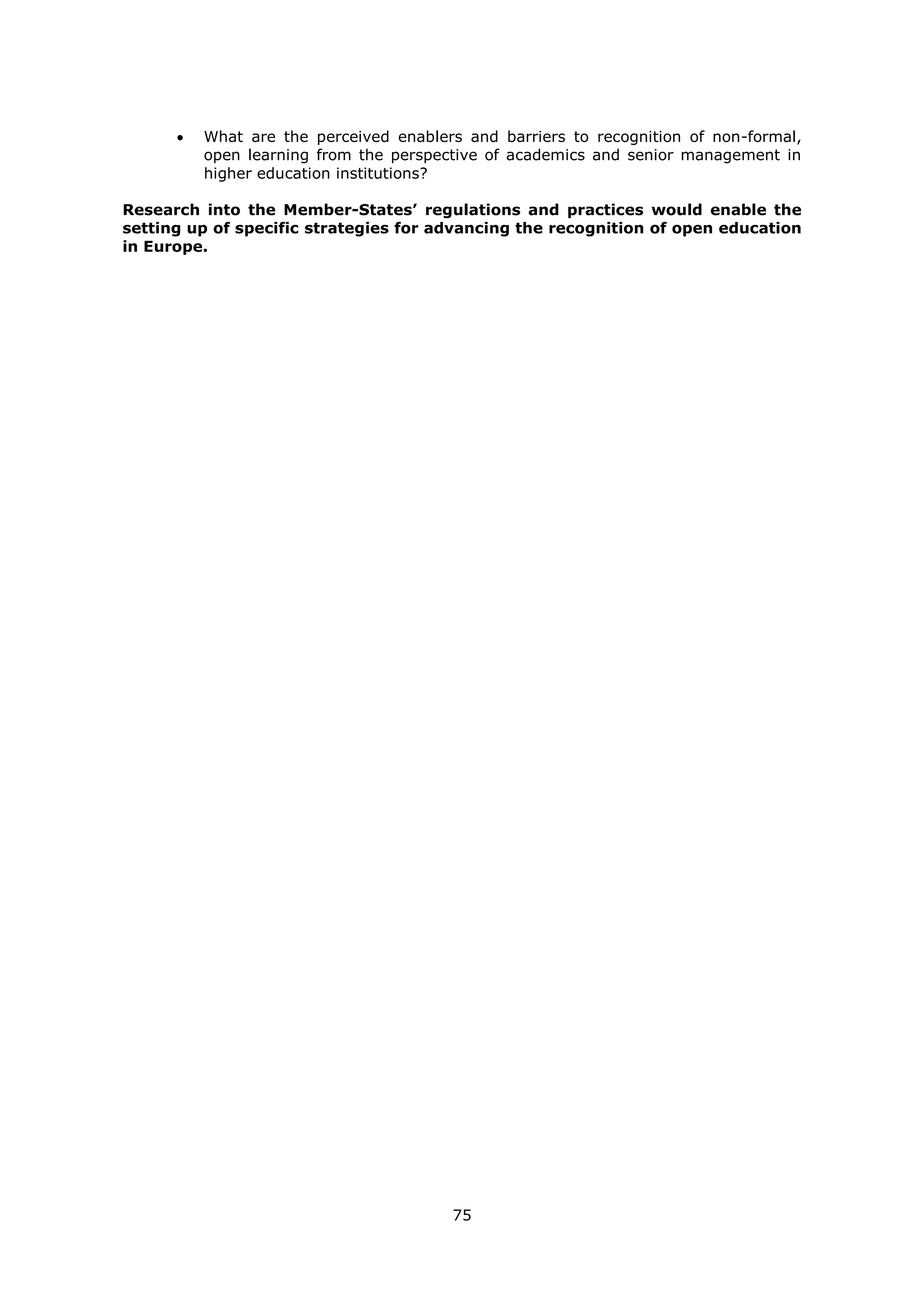 75
What are the perceived enablers and barriers to recognition of non-formal,
open learning from the perspective of academics and senior management in
higher education institutions?
Research into the Member-States’ regulations and practices would enable the
setting up of specific strategies for advancing the recognition of open education
in Europe.
 