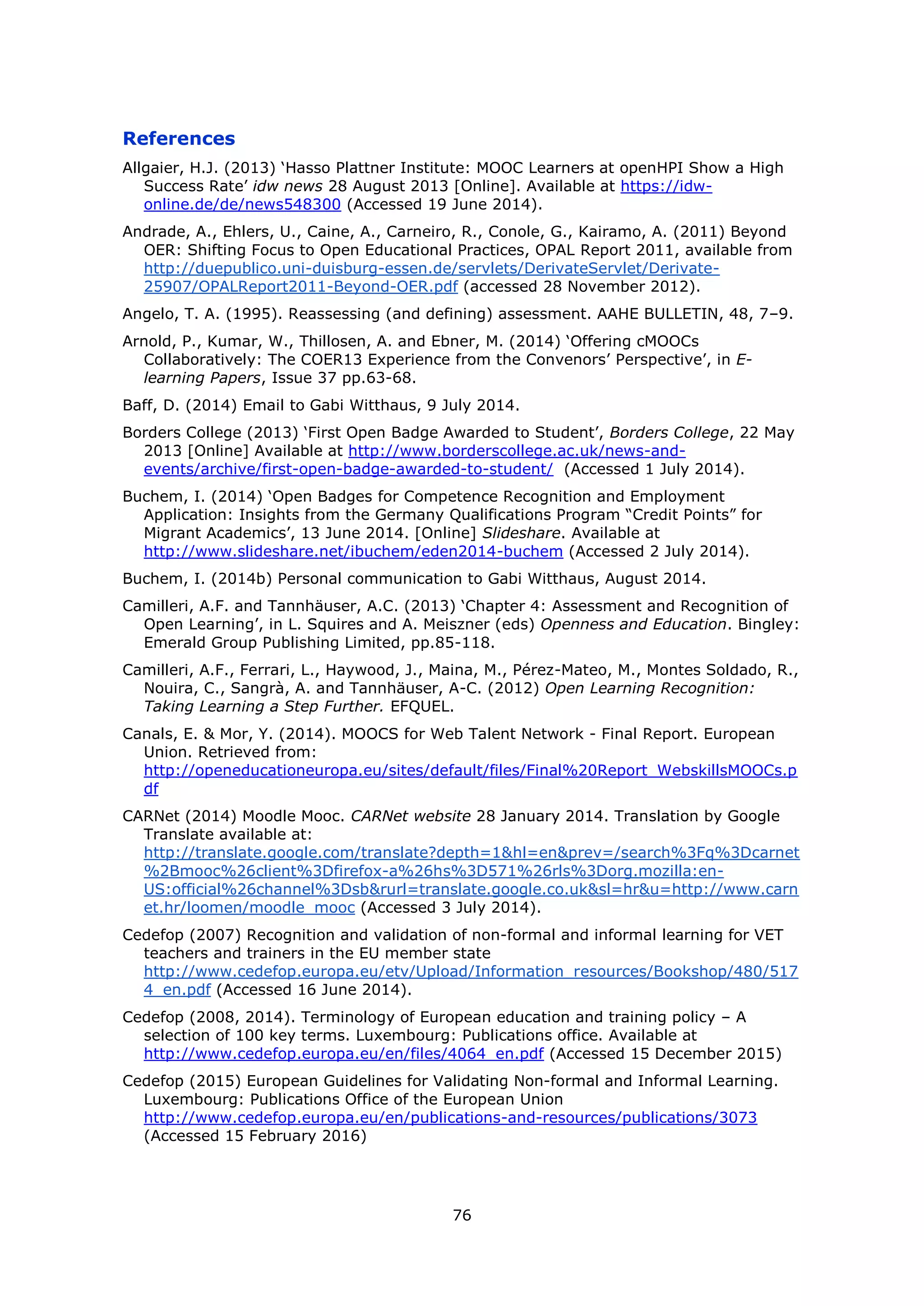 76
References
Allgaier, H.J. (2013) ‘Hasso Plattner Institute: MOOC Learners at openHPI Show a High
Success Rate’ idw news 28 August 2013 [Online]. Available at https://idw-
online.de/de/news548300 (Accessed 19 June 2014).
Andrade, A., Ehlers, U., Caine, A., Carneiro, R., Conole, G., Kairamo, A. (2011) Beyond
OER: Shifting Focus to Open Educational Practices, OPAL Report 2011, available from
http://duepublico.uni-duisburg-essen.de/servlets/DerivateServlet/Derivate-
25907/OPALReport2011-Beyond-OER.pdf (accessed 28 November 2012).
Angelo, T. A. (1995). Reassessing (and defining) assessment. AAHE BULLETIN, 48, 7–9.
Arnold, P., Kumar, W., Thillosen, A. and Ebner, M. (2014) ‘Offering cMOOCs
Collaboratively: The COER13 Experience from the Convenors’ Perspective’, in E-
learning Papers, Issue 37 pp.63-68.
Baff, D. (2014) Email to Gabi Witthaus, 9 July 2014.
Borders College (2013) ‘First Open Badge Awarded to Student’, Borders College, 22 May
2013 [Online] Available at http://www.borderscollege.ac.uk/news-and-
events/archive/first-open-badge-awarded-to-student/ (Accessed 1 July 2014).
Buchem, I. (2014) ‘Open Badges for Competence Recognition and Employment
Application: Insights from the Germany Qualifications Program “Credit Points” for
Migrant Academics’, 13 June 2014. [Online] Slideshare. Available at
http://www.slideshare.net/ibuchem/eden2014-buchem (Accessed 2 July 2014).
Buchem, I. (2014b) Personal communication to Gabi Witthaus, August 2014.
Camilleri, A.F. and Tannhäuser, A.C. (2013) ‘Chapter 4: Assessment and Recognition of
Open Learning’, in L. Squires and A. Meiszner (eds) Openness and Education. Bingley:
Emerald Group Publishing Limited, pp.85-118.
Camilleri, A.F., Ferrari, L., Haywood, J., Maina, M., Pérez-Mateo, M., Montes Soldado, R.,
Nouira, C., Sangrà, A. and Tannhäuser, A-C. (2012) Open Learning Recognition:
Taking Learning a Step Further. EFQUEL.
Canals, E. & Mor, Y. (2014). MOOCS for Web Talent Network - Final Report. European
Union. Retrieved from:
http://openeducationeuropa.eu/sites/default/files/Final%20Report_WebskillsMOOCs.p
df
CARNet (2014) Moodle Mooc. CARNet website 28 January 2014. Translation by Google
Translate available at:
http://translate.google.com/translate?depth=1&hl=en&prev=/search%3Fq%3Dcarnet
%2Bmooc%26client%3Dfirefox-a%26hs%3D571%26rls%3Dorg.mozilla:en-
US:official%26channel%3Dsb&rurl=translate.google.co.uk&sl=hr&u=http://www.carn
et.hr/loomen/moodle_mooc (Accessed 3 July 2014).
Cedefop (2007) Recognition and validation of non-formal and informal learning for VET
teachers and trainers in the EU member state
http://www.cedefop.europa.eu/etv/Upload/Information_resources/Bookshop/480/517
4_en.pdf (Accessed 16 June 2014).
Cedefop (2008, 2014). Terminology of European education and training policy – A
selection of 100 key terms. Luxembourg: Publications office. Available at
http://www.cedefop.europa.eu/en/files/4064_en.pdf (Accessed 15 December 2015)
Cedefop (2015) European Guidelines for Validating Non-formal and Informal Learning.
Luxembourg: Publications Office of the European Union
http://www.cedefop.europa.eu/en/publications-and-resources/publications/3073
(Accessed 15 February 2016)
 